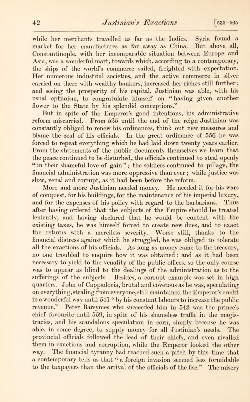 while her merchants travelled as far as the Indies. Syria found a market for her manufactures as far away as China. But above all, Constantinople, with her incomparable situation between Europe and Asia, was a wonderful mart, towards which, according to a contemporary, the ships of the world’s commerce sailed, freighted with expectation. Her numerous industrial societies, and the active commerce in silver carried on there with wealthy bankers, increased her riches still further; and seeing the prosperity of his capital, Justinian was able, with his usual optimism, to congratulate himself on “having given another flower to the State by his splendid conceptions.” But in spite of the Emperor’s good intentions, his administrative reform miscarried. From 535 until the end of the reign Justinian was constantly obliged to renew his ordinances, think out new measures and blame the zeal of his officials. In the great ordinance of 556 he w'as forced to repeat everything which he had laid down twenty years earlier. From the statements of the public documents themselves we learn that the peace continued to be disturbed, the officials continued to steal openly “ in their shameful love of gain ”; the soldiers continued to pillage, the financial administration was more oppressive than ever; while justice was slow, venal and corrupt, as it had been before the reform. More and more Justinian needed money. He needed it for his wars of conquest, for his buildings, for the maintenance of his imperial luxury, and for the expenses of his policy with regard to the barbarians. Thus after having ordered that the subjects of the Empire should be treated leniently, and having declared that he would be content with the existing taxes, he was himself forced to create new dues, and to exact the returns with a merciless severity. Worse still, thanks to the financial distress against which he struggled, he was obliged to tolerate all the exactions of his officials. As long as money came to the treasury, no one troubled to enquire how it was obtained: and as it had been necessary to yield to the venality of the public offices, so the only course was to appear as blind to the dealings of the administration as to the sufferings of the subjects. Besides, a corrupt example was set in high quarters. John of Cappadocia, brutal and covetous as he was, speculating on everything, stealing from everyone, still maintained the Emperor’s credit in a wonderful way until 541 “by his constant labours to increase the public revenue.” Peter Barsymes who succeeded him in 543 was the prince’s chief favourite until 559, in spite of his shameless traffic in the magis- tracies, and his scandalous speculation in corn, simply because he was able, in some degree, to supply money for all Justinian’s needs. The provincial officials followed the lead of their chiefs, and even rivalled them in exactions and corruption, while the Emperor looked the other way. The financial tyranny had reached such a pitch by this time that a contemporary tells us that “ a foreign invasion seemed less formidable to the taxpayers than the arrival of the officials of the fisc.” The misery