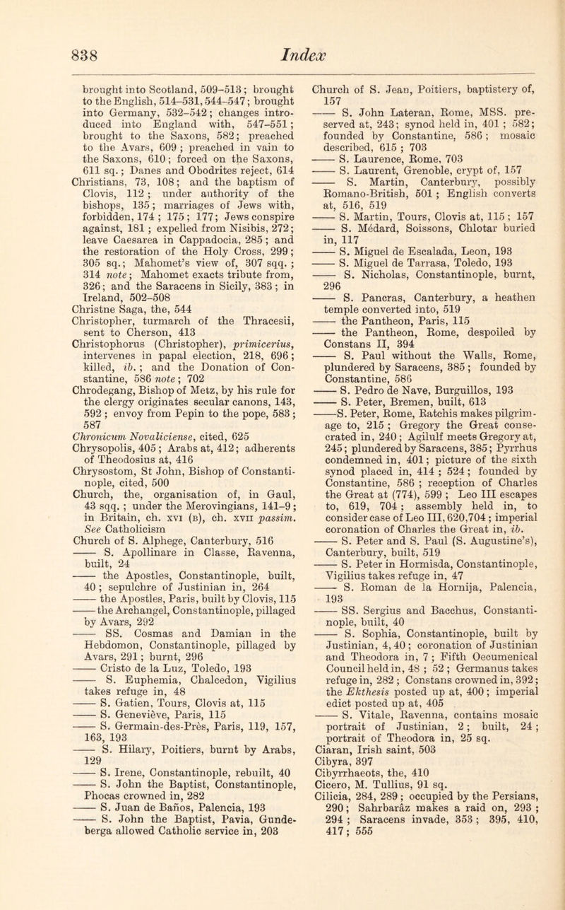 brought into Scotland, 509-513; brought to the English, 514-531,544-547; brought into Germany, 532-542; changes intro- duced into England with, 547-551 ; brought to the Saxons, 582; preached to the Avars, 609 ; preached in vain to the Saxons, 610; forced on the Saxons, 611 sq.; Danes and Obodrites reject, 614 Christians, 73, 108; and the baptism of Clovis, 112 ; under authority of the bishops, 135; marriages of Jews with, forbidden, 174 ; 175; 177; Jews conspire against, 181; expelled from Nisibis, 272; leave Caesarea in Cappadocia, 285; and the restoration of the Holy Cross, 299; 305 sq.; Mahomet’s view of, 307 sqq. ; 314 note; Mahomet exacts tribute from, 326; and the Saracens in Sicily, 383; in Ireland, 502-508 Christne Saga, the, 544 Christopher, turmarch of the Thracesii, sent to Cherson, 413 Christophorus (Christopher), primicerius, intervenes in papal election, 218, 696; killed, ib. ; and the Donation of Con- stantine, 586 note; 702 Chrodegang, Bishop of Metz, by his rule for the clergy originates secular canons, 143, 592 ; envoy from Pepin to the pope, 583; 587 Chronicum Novaliciense, cited, 625 Chrysopolis, 405 ; Arabs at, 412; adherents of Theodosius at, 416 Chrysostom, St John, Bishop of Constanti- nople, cited, 500 Church, the, organisation of, in Gaul, 43 sqq. ; under the Merovingians, 141-9; in Britain, eh. xvi (b), ch. xvii passim. See Catholicism Church of S. Alphege, Canterbury, 516 S. Apollinare in Classe, Ravenna, built, 24 the Apostles, Constantinople, built, 40 ; sepulchre of Justinian in, 264 the Apostles, Paris, built by Clovis, 115 the Archangel, Constantinople, pillaged by Avars, 292 SS. Cosmas and Damian in the Hebdomon, Constantinople, pillaged by Avars, 291; burnt, 296 Cristo de la Luz, Toledo, 193 S. Euphemia, Chalcedon, Yigilius takes refuge in, 48 S. Gatien, Tours, Clovis at, 115 S. Genevieve, Paris, 115 S. Germain-des-Pres, Paris, 119, 157, 163, 193 S. Hilary, Poitiers, burnt by Arabs, 129 S. Irene, Constantinople, rebuilt, 40 S. John the Baptist, Constantinople, Phocas crowned in, 282 S. Juan de Banos, Palencia, 193 S. John the Baptist, Pavia, Gunde- berga allowed Catholic service in, 203 Church of S. Jean, Poitiers, baptistery of, 157 S. John Lateran, Rome, MSS. pre- served at, 243; synod held in, 401 ; 582; founded by Constantine. 586; mosaic described, 615 ; 703 S. Laurence, Rome, 703 S. Laurent, Grenoble, crypt of, 157 S. Martin, Canterbury, possibly Romano-British, 501 ; English converts at, 516, 519 S. Martin, Tours, Clovis at, 115 ; 157 S. Medard, Soissons, Chlotar buried in, 117 S. Miguel de Escalada, Leon, 193 S. Miguel de Tarrasa, Toledo, 193 S. Nicholas, Constantinople, burnt, 296 S. Pancras, Canterbury, a heathen temple converted into, 519 the Pantheon, Paris, 115 the Pantheon, Rome, despoiled by Constans II, 394 S. Paul without the Walls, Rome, plundered by Saracens, 385 ; founded by Constantine, 586 S. Pedro de Nave, Burguillos, 193 S. Peter, Bremen, built, 613 S. Peter, Rome, Ratchis makes pilgrim- age to, 215 ; Gregory the Great conse- crated in, 240; Agilulf meets Gregory at, 245; plundered by Saracens, 385; Pyrrhus condemned in, 401; picture of the sixth synod placed in, 414 ; 524; founded by Constantine, 586 ; reception of Charles the Great at (774), 599 ; Leo III escapes to, 619, 704 ; assembly held in, to consider case of Leo III, 620,704 ; imperial coronation of Charles the Great in, ib. S. Peter and S. Paul (S. Augustine’s), Canterbury, built, 519 S. Peter in Hormisda, Constantinople, Vigilius takes refuge in, 47 S. Roman de la Hornija, Palencia, 193 SS. Sergius and Bacchus, Constanti- nople, built, 40 S. Sophia, Constantinople, built by Justinian, 4,40; coronation of Justinian and Theodora in, 7; Fifth Oecumenical Council held in, 48 ; 52 ; Germanus takes refuge in, 282 ; Constans crowned in, 392; the Ekthesis posted up at, 400; imperial edict posted up at, 405 S. Vitale, Ravenna, contains mosaic portrait of Justinian, 2; built, 24 ; portrait of Theodora in, 25 sq. Ciaran, Irish saint, 503 Cibyra, 397 Cibyrrhaeots, the, 410 Cicero, M. Tullius, 91 sq. Cilicia, 284, 289 ; occupied by the Persians, 290; Sahrbaraz makes a raid on, 293 ; 294 ; Saracens invade, 353 ; 395, 410, 417; 555
