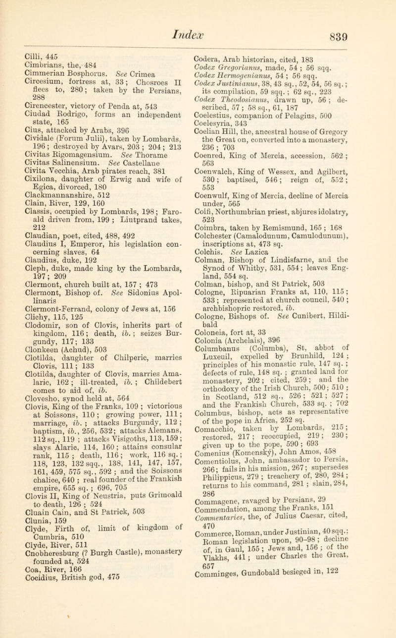 Cilli, 445 Cimbrians, the, 484 Cimmerian Bosphorus. See Crimea Circesium, fortress at, 38; Chosroes II flees to, 280; taken by the Persians, 288 Cirencester, victory of Penda at, 543 Ciudad Rodrigo, forms an independent state, 165 Cius, attacked by Arabs, 396 Cividale (Forum Julii), taken by Lombards, 196 ; destroyed by Avars, 203 ; 204 ; 213 Civitas Rigomagensium. See Thorame Civitas Salinensium. See Castellane Civita Vecchia, Arab pirates reach, 381 Cixilona, daughter of Erwig and wife of Egica, divorced, 180 Clackmannanshire, 512 Clain, River, 129, 160 Classis, occupied by Lombards, 198; Faro- ald driven from, 199 ; Liutprand takes, 212 Claudian, poet, cited, 488, 492 Claudius I, Emperor, his legislation con- cerning slaves, 64 Claudius, duke, 192 Cleph, duke, made king by the Lombards, 197; 209 Clermont, church built at, 157 ; 473 Clermont, Bishop of. See Sidonius Apol- linaris Clermont-Ferrand, colony of Jews at, 156 Clichy, 115, 125 Clodomir, son of Clovis, inherits part of kingdom, 116; death, ib. ; seizes Bur- gundy, 117; 133 Clonkeen (Achud), 503 Clotilda, daughter of Chilperic, marries Clovis, 111; 133 Clotilda, daughter of Clovis, marries Ama- laric, 162 ; ill-treated, ib. ; Childebert comes to aid of, ib. Clovesho, synod held at, 564 Clovis, King of the Franks, 109 ; victorious at Soissons, 110 ; growing power, 111; marriage, ib. ; attacks Burgundy, 112 ; baptism, ib., 256, 532; attacks Alemans, 112 sq., 119 ; attacks Visigoths, 113,159 ; slays Alaric, 114, 160; attains consular rank, 115 ; death, 116 ; work, 116 sq.; 118, 123, 132 sqq., 138, 141, 147, 157, 161, 459, 575 sq., 592 ; and the Soissons chalice, 640 ; real founder of the Frankish empire, 655 sq. ; 696, 705 Clovis II, King of Neustria, puts Grimoald to death, 126 ; 524 Cluain Cain, and St Patrick, 503 Clunia, 159 Clyde, Firth of, limit of kingdom of Cumbria, 510 Clyde, River, 511 Cnobheresburg (? Burgh Castle), monastery founded at, 524 Coa, River, 166 Cocidius, British god, 475 Codera, Arab historian, cited, 183 Codex Gregorianus, made, 54 ; 56 sqq. Codex Hermogenianus, 54 ; 56 sqq. Codex Justinianus, 38, 43 sq., 52, 54, 56 sq.; its compilation, 59 sqq. ; 62 sq., 223 Codex Theodosianus, drawn up, 56 ; de- scribed, 57 ; 58 sq., 61, 187 Coelestius, companion of Pelagius, 500 Coelesyria, 343 Coelian Hill, the, ancestral house of Gregory the Great on, converted into a monastery, 236; 703 Coenred, King of Mercia, accession, 562 ; 563 Coenwalch, King of Wessex, and Agilbert, 530; baptised, 546; reign of, 552 ; 553 Coenwulf, King of Mercia, decline of Mercia under, 565 Coifi, Northumbrian priest, abjures idolatry, 523 Coimbra, taken by Remismund, 165 ; 168 Colchester (Camalodunum, Camulodunum), inscriptions at, 473 sq. Colchis. See Lazica Colman, Bishop of Lindisfarne, and the Synod of Whitby, 531, 554; leaves Eng- land, 554 sq. Colman, bishop, and St Patrick, 503 Cologne, Ripuarian Franks at, 110, 115; 533 ; represented at church council, 540 ; archbishopric restored, ib. Cologne, Bishops of. See Cunibert, Hildi- bald Coloneia, fort at, 33 Colonia (Archelais), 396 Columbanus (Columba), St, abbot of Luxeuil, expelled by Brunhild, 124 principles of his monastic rule, 147 sq. ; defects of rule, 148 sq. ; granted land for monastery, 202 ; cited, 259 ; and^ the orthodoxy of the Irish Church, 500; 510 ; in Scotland, 512 sq., 526; 521 ; 527 ; and the Frankish Church, 533 sq. ; 702 Columbus, bishop, acts as representative of the pope in Africa, 252 sq. Comacchio, taken by Lombards, 215; restored, 217 ; reoccupied, 219 ; 230 ; given up to the pope, 590; 693 Comenius (Komensky), John Amos, 458 < Comentiolus, John, ambassador to Persia, 266; fails in his mission, 267; supersedes Philippicus, 279 ; treachery of, 280, 284; returns to his command, 281 ; slain, 284, 286 Commagene, ravaged by Persians, 29 Commendation, among the Franks, 151 Commentaries, the, of Julius Caesai, cited, 470 . . Commerce, Roman,under Justinian, 40sqq.; Roman legislation upon, 90-98 ; decline of, in Gaul, 155 ; Jews and, 156 ; of the Vlakhs, 441; under Charles the Great, 657 Comminges, Gundobald besieged in, 122