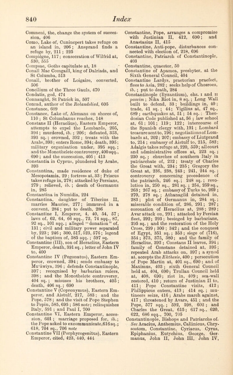 Comneni, the, change the system of succes- sion, 406 Como, Lake of, Cunincpert takes refuge on an island in, 206; Ansprand finds a refuge by, 211 ; 225 Compi&gne, 117; consecration of Wilfrid at, 530, 555 Compsae, Goths capitulate at, 18 Conall Mac Comgaill, king of Dalriada, and St Columba, 513 Conall, brother of Loigaire, converted, 506 Concilium of the Three Gauls, 470 Condatis, god, 474 Connaught, St Patrick in, 507 Conrad, author of the Rolandslied, 605 Constance, 609 Constance, Lake of, Alemans on shores of, 110 ; St Columbanus reaches, 148 Constans II (Heraclius), Eastern Emperor, attempts to expel the Lombards, 205, 394; murdered, ib. ; 206; defeated, 353, 393 sq. ; crowned, 392 ; treats with the Arabs, 393; enters Rome, 394; death, 395; military organisation under, 395 sqq.; and the Monotlielete controversy, 400 sqq., 690 ; and the succession, 405 ; 413 Constantia in Cyprus, plundered by Arabs, 393 Constantina, made residence of duke of Mesopotamia, 29 ; fortress at, 33 ; Priscus takes refuge in, 278; attacked by Persians, 279; relieved, ib. ; death of Germanus in, 285 Constantina in Numidia, 224 Constantina, daughter of Tiberius II, marries Maurice, 277; immured in a convent, 284 ; put to death, 286 Constantine I, Emperor, 4, 40, 54, 57 ; laws of, 62, 64, 66 sqq., 72, 74 sqq., 87, 92 sq., 101 sqq.; alleged “donation” of, 131 ; civil and military power separated by, 223 ; 246 ; 300, 517, 523, 576 ; legend of the baptism of, 585 sqq. ; 597 sq. Constantine (III), son of Heraclius, Eastern Emperor, death, 391 sq.; letter of John IY to, 400 Constantine IY (Pogonatus), Eastern Em- peror, crowned, 394; sends embassy to Mu‘awiya, 396 ; defends Constantinople, 397; recognised by barbarian rulers, 398; and the Monothelete controversy, 404 sq. ; misuses his brothers, 405; death, 406 sq.; 690 Constantine V (Copronymus), Eastern Em- peror, and Aistulf, 217, 583; and the Pope, 578 ; and the visit of Pope Stephen to Pepin, 585, 695 ; 586 note; relinquishes Italy, 591 ; and Paul I, 700 Constantine VI, Eastern Emperor, acces- sion, 601; marriage proposed for, ib.; the Pope asked to excommunicate,616sq.; 618, 704 sq., 706 note Constantine VII (Porphyrogenitus), Eastern Emperor, cited, 423, 440, 444 Constantine, Pope, arranges a compromise with Justinian II, 412, 690; and Anastasius II, 415 Constantine, Anti-pope, disturbances con- nected with election of, 218, 696 Constantine, Patriarch of Constantinople, 403 Constantine, quaestor, 50 Constantine of Apamea, presbyter, at the Sixth General Council, 404 Constantine Lardys, praetorian praefect, flees to Asia, 282 ; seeks help of Chosroes, ib. ; put to death, 284 Constantinople (Byzantium), chs. i and ii passim; Nika Riot in, 8 sq. ; Long Wall built to defend, 33 ; buildings in, 40 ; trade, 41 sq. ; 44; Vigilius at, 47 sq., 689 ; earthquakes at, 51 ; 54 sq. ; Theo- dosian Code published at, 56 ; law school at, 61; 101; 119 ; 122 ; intercourse of the Spanish clergjr with, 191 ; Lombard treasure sent to, 196; negotiations of Lom- bards at, 202 ; 207; embassy of Liutprand to, 214 ; embassy of Aistulf to, 215, 582; Adalgis takes refuge at, 220, 559; all court and administrative offices at, 223 sq. ; 230 sq. ; churches of southern Italy in patriarchate of, 232 ; treaty of Charles the Great with, 234; 235 ; Gregory the Great at, 236, 238, 243 ; 241, 244 sq. ; controversy concerning precedence of the patriarch, 246 sq.; 248 sq. ; revo- lution in, 250 sq., 281 sq. ; 254, 259 sq., 263 ; 267 sq. ; embassy of Turks to, 269 ; 270, 278 sq. ; Athanagild detained in, 283; plot of Germanus in, 284 sq. ; miserable condition of, 286, 291; 287; coronation of Heraclius at, 288; 289 ; Avar attack on, 291; attacked by Persian fleet, 292; 293; besieged by barbarians, 295 sq. ; and the restoration of the Holy Cross, 299 ; 300 ; 342 ; and the conquest of Egypt, 351 sq. ; 353 ; siege of (716), 354 ; 373, 375, 380; and the family of Heraclius, 392 ; Constans II leaves, 394 ; family of Constans detained at, 395; repeated Arab attacks on, 397 ; a synod at, accepts the Ekthesis, 400 ; persecution of Pope Martin at, 401 sq., 690 ; and of Maximus, 403 ; sixth General Council held at, 404, 690; Trullan Council held at, 408, 690; riot in, 409; sea-wall restored, 410 ; return of Justinian II to, 411; Pope Constantine visits, 412; Philippicus enters, 413 ; 414 sq. ; mu- tineers seize, 416 ; Arabs march against, 417 ; threatened by Avars, 451 ; and the Pope, 577 sqq. ; 592, 598, 602 ; and Charles the Great, 615; 617 sq., 620, 622, 686 sqq., 700, 705 Constantinople, Bishops and Patriarchs of. See Acacius, Anthemius, Callinicus, Chry- sostom, Constantine, Cyriacus, Cyrus, Epiphanius, Eutychius, George, Ger- manus, John II, John III, John IV,