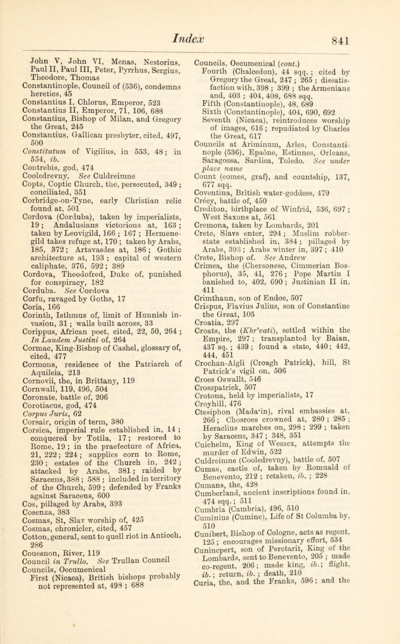 John V, John YI, Menas, Nestorius, Paul II, Paul III, Peter, Pyrrhus, Sergius, Theodore, Thomas Constantinople, Council of (536), condemns heretics, 45 Constantius I, Chlorus, Emperor, 523 Constantius II, Emperor, 71, 106, 688 Constantius, Bishop of Milan, and Gregory the Great, 245 Constantius, Gallican presbyter, cited, 497, 500 Constitution of Vigilius, in 553, 48; in 554, ib. Contrebis, god, 474 Cooledrevny. See Culdreimne Copts, Coptic Church, the, persecuted, 349 ; conciliated, 351 Corbridge-on-Tyne, early Christian relic found at, 501 Cordova (Corduba), taken by imperialists, 19; Andalusians victorious at, 163 ; taken by Leovigild, 166 ; 167 ; Hermene- gild takes refuge at, 170 ; taken by Arabs, 185, 372; Artavasdes at, 186; Gothic architecture at, 193 ; capital of western caliphate, 376, 592; 389 Cordova, Theodofred, Duke of, punished for conspiracy, 182 Corduba. See Cordova Corfu, ravaged by Goths, 17 Coria, 166 Corinth, Isthmus of, limit of Hunnish in- vasion, 31; walls built across, 33 Corippus, African poet, cited, 22, 50, 264 ; In Laudem Justini of, 264 Cormac, King-Bishop of Cashel, glossary of, cited, 477 Cormons, residence of the Patriarch of Aquileia, 213 Cornovii, the, in Brittany, 119 Cornwall, 119, 496, 504 Coronate, battle of, 206 Corotiacus, god, 474 Corpus Juris, 62 Corsair, origin of term, 380 Corsica, imperial rule established in, 14 ; conquered by Totila, 17; restored to Rome, 19 ; in the praefecture of Africa, 21, 222; 224 ; supplies corn to Rome, 230; estates of the Church in, 242 ; attacked by Arabs, 381 ; raided by Saracens, 388 ; 588 ; included in territory of the Church, 599 ; defended by Franks against Saracens, 600 Cos, pillaged by Arabs, 393 Cosenza, 383 Cosmas, St, Slav worship of, 425 Cosmas, chronicler, cited, 457 Cotton, general, sent to quell riot in Antioch, 286 Couesnon, River, 119 Council in Trullo. See Trullan Council Councils, Oecumenical First (Nicaea), British bishops probably not represented at, 498 ; 688 Councils, Oecumenical (cont.) Fourth (Chalcedon), 44 sqq. ; cited by Gregory the Great, 247 ; 265 ; dissatis- faction with, 398 ; 399; the Armenians and, 403 ; 404, 408, 688 sqq. Fifth (Constantinople), 48, 689 Sixth (Constantinople), 404, 690, 692 Seventh (Nicaea), reintroduces worship of images, 616 ; repudiated by Charles the Great, 617 Councils at Ariminum, Arles, Constanti- nople (536), Epaone, Estinnes, Orleans, Saragossa, Sardica, Toledo. See under place name Count (comes, graf), and countship, 137, 677 sqq. Coventina, British water-goddess, 479 Crecy, battle of, 450 Crediton, birthplace of Winfrid, 536, 697 ; West Saxons at, 561 Cremona, taken by Lombards, 201 Crete, Slavs enter, 294; Muslim robber- state established in, 384; pillaged by Arabs, 393 ; Arabs winter in, 397 ; 410 Crete, Bishop of. See Andrew Crimea, the (Chersonese, Cimmerian Bos- phorus), 35, 41, 276; Pope Martin I banished to, 402, 690; Justinian II in, 411 Crimthann, son of Endoe, 507 Crispus, Flavius Julius, son of Constantine the Great, 105 Croatia, 297 Croats, the (Khr'vati), settled within the Empire, 297 ; transplanted by Baian, 437 sq. ; 439 ; found a state, 440; 442, 444, 451 Crochan-Aigli (Croagh Patrick), hill, St Patrick’s vigil on, 506 Croes Oswallt, 546 Crosspatrick, 507 Crotona, held by imperialists, 17 Croyhill, 476 Ctesiphon (Mada‘in), rival embassies at, 266; Chosroes crowned at, 280 ; 285 ; Heraclius marches on, 298 ; 299 ; taken by Saracens, 347 ; 348, 351 Cuichelm, King of Wessex, attempts the murder of Edwin, 522 Culdreimne (Cooledrevny), battle of, 507 Cumae, castle of, taken by Romuald of Benevento, 212 ; retaken, ib. ; 228 Cumans, the, 428 Cumberland, ancient inscriptions found in, 474 sqq.; 511 Cumbria (Cambria), 496, 510 Cuminius (Cumine), Life of St Columba by, 510 Cunibert, Bishop of Cologne, acts as regent, 125 ; encourages missionary effort, 534 Cunincpert, son of Perctarit, King of the Lombards, sent to Benevento, 205 ; made co-regent, 206; made king, ib.; flight, ib.; return, ib. ; death, 210^ Curia, the, and the Franks, 596, and the