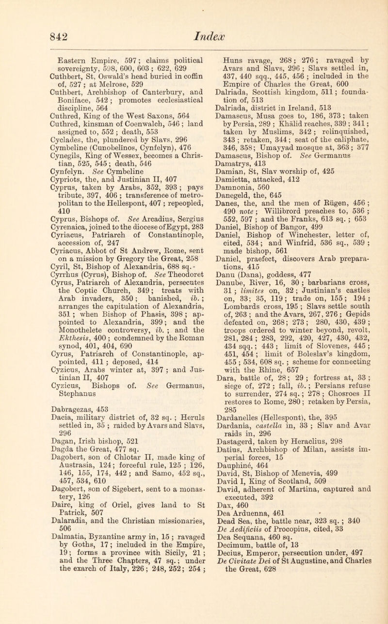 Eastern Empire, 597; claims political sovereignty, 598, 600, 603 ; 622, 629 Cuthbert, St, Oswald’s head buried in coffin of, 527 ; at Melrose, 529 Cuthbert, Archbishop of Canterbury, and Boniface, 542; promotes ecclesiastical discipline, 564 Cuthred, King of the West Saxons, 564 Cuthred, kinsman of Coenwalch, 546 ; land assigned to, 552 ; death, 553 Cyclades, the, plundered by Slavs, 296 Cymbeline (Cunobelinos, Cynfelyn), 476 Cynegils, King of Wessex, becomes a Chris- tian, 525, 545; death, 546 Cynfelyn. See Cymbeline Cypriots, the, and Justinian II, 407 Cyprus, taken by Arabs, 352, 393 ; pays tribute, 397, 406 ; transference of metro- politan to the Hellespont, 407 ; repeopled, 410 Cyprus, Bishops of. See Arcadius, Sergius Cyrenaica, joined to the diocese of Egypt, 283 Cyriacus, Patriarch of Constantinople, accession of, 247 Cyriacus, Abbot of St Andrew, Rome, sent on a mission by Gregory the Great, 258 Cyril, St, Bishop of Alexandria, 688 sq. - Cyrrhus (Cyrus), Bishop of. See Theodoret Cyrus, Patriarch of Alexandria, persecutes the Coptic Church, 349; treats with Arab invaders, 350; banished, ib. ; arranges the capitulation of Alexandria, 351 ; when Bishop of Phasis, 398 ; ap- pointed to Alexandria, 399; and the Monothelete controversy, ib. ; and the Ekthesis, 400; condemned by the Roman synod, 401, 404, 690 Cyrus, Patriarch of Constantinople, ap- pointed, 411 ; deposed, 414 Cyzicus, Arabs winter at, 397 ; and Jus- tinian II, 407 Cyzicus, Bishops of. See Germanus, Stephanus Babragezas, 453 Dacia, military district of, 32 sq. ; Heruls settled in, 35 ; raided by Avars and Slavs, 296 Dagan, Irish bishop, 521 Dagda the Great, 477 sq. Dagobert, son of Chlotar II, made king of Austrasia, 124; forceful rule, 125 ; 126, 146, 155, 174, 442 ; and Samo, 452 sq., 457, 534, 610 Dagobert, son of Sigebert, sent to a monas- tery, 126 Daire, king of Oriel, gives land to St Patrick, 507 Dalaradia, and the Christian missionaries, 506 Dalmatia, Byzantine army in, 15 ; ravaged by Goths, 17; included in the Empire, 19; forms a province with Sicily, 21 ; and the Three Chapters, 47 sq.; under the exarch of Italy, 226 ; 248, 252; 254 ; Huns ravage, 268; 276; ravaged by Avars and Slavs, 296 ; Slavs settled in, 437, 440 sqq., 445, 456 ; included in the Empire of Charles the Great, 600 Dalriada, Scottish kingdom, 511; founda- tion of, 513 Dalriada, district in Ireland, 513 Damascus, Musa goes to, 186, 373 ; taken by Persia, 289 ; Khalid reaches, 339 ; 341; taken by Muslims, 342 ; relinquished, 343 ; retaken, 344 ; seat of the caliphate, 346, 358; Umayyad mosque at, 363; 377 Damascus, Bishop of. See Germanus Damatrys, 413 Damian, St, Slav worship of, 425 Damietta, attacked, 412 Damnonia, 560 Danegeld, the, 645 Danes, the, and the men of Riigen, 456 ; 490 note; Willibrord preaches to, 536 ; 552, 597 ; and the Franks, 613 sq. ; 653 Daniel, Bishop of Bangor, 499 Daniel, Bishop of Winchester, letter of, cited, 534; and Winfrid, 536 sq., 539 ; made bishop, 561 Daniel, praefect, discovers Arab prepara- tions, 415 Danu (Dana), goddess, 477 Danube, River, 16, 30 ; barbarians cross, 31 ; limites on, 32 ; Justinian’s castles on, 33; 35, 119; trade on, 155; 194; Lombards cross, 195 ; Slavs settle south of, 263 ; and the Avars, 267,276; Gepids defeated on, 268; 273; 280, 430, 439; troops ordered to winter beyond, revolt, 281, 284 ; 283, 292, 420, 427, 430, 432, 434 sqq.; 443 ; limit of Slovenes, 445 ; 451, 454 ; limit of Boleslav’s kingdom, 455 ; 534, 608 sq. ; scheme for connecting with the Rhine, 657 Dara, battle of, 28; 29 ; fortress at, 33 ; siege of, 272 ; fall, ib. ; Persians refuse to surrender, 274 sq.; 278; Chosroes II restores to Rome, 280 ; retaken by Persia, 285 Dardanelles (Hellespont), the, 395 Dardania, castella in, 33 ; Slav and Avar raids in, 296 Dastagerd, taken by Heraclius, 298 Datius, Archbishop of Milan, assists im- perial forces, 15 Daupliine, 464 David, St, Bishop of Menevia, 499 David I, King of Scotland, 509 David, adherent of Martina, captured and executed, 392 Dax, 460 Dea Arduenna, 461 Dead Sea, the, battle near, 323 sq. ; 340 De Aedijiciis of Procopius, cited, 33 Dea Sequana, 460 sq. Decimum, battle of, 13 Decius, Emperor, persecution under, 497 De Civitate Dei of St Augustine, and Charles the Great, 628