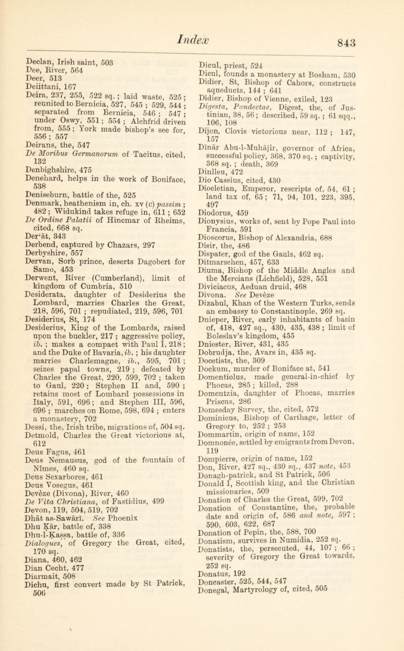 84:3 Declan, Irish saint, 503 Dee, River, 564 Deer, 513 Deiittani, 167 Deira, 237, 255, 522 sq. ; laid waste, 525; reunited to Bernicia, 527, 545 ; 529, 544 ; separated from Bernicia, 546 ; 547 \ under Oswy, 551; 554 ; Alchfrid driven from, 555; York made bishop’s see for 556; 557 Deirans, the, 547 De Moribus Germanorum of Tacitus, cited, 132 Denbighshire, 475 Denehard, helps in the work of Boniface, 538 Deniseburn, battle of the, 525 Denmark, heathenism in, ch. xv (c) passim ; 482; Widukind takes refuge in, 611 ; 652 De Or dine Palatii of Hincmar of Rheims, cited, 668 sq. Der‘at, 343 Derbend, captured by Chazars, 297 Derbyshire, 557 Dervan, Sorb prince, deserts Dagobert for Samo, 453 Derwent, River (Cumberland), limit of kingdom of Cumbria, 510 Desiderata, daughter of Desiderius the Lombard, marries Charles the Great, 218, 596, 701 ; repudiated, 219, 596, 701 Desiderius, St, 174 Desiderius, King of the Lombards, raised upon the buckler, 217 ; aggressive policy, ib. ; makes a compact with Paul I, 218; and the Duke of Bavaria, ib. ; his daughter marries Charlemagne, ib., 595, 701 ; seizes papal towns, 219 ; defeated by Charles the Great, 220, 599, 702 ; taken to Gaul, 220; Stephen II and, 590 ; retains most of Lombard possessions in Italy, 591, 696; and Stephen III, 596, 696 ; marches on Rome, 598, 694 ; enters a monastery, 702 Dessi, the, Irish tribe, migrations of, 504 sq. Detmold, Charles the Great victorious at, 612 Deus Fagus, 461 Deus Nemausus, god of the fountain of Nimes, 460 sq. Deus Sexarbores, 461 Deus Vosegus, 461 Devize (Divona), River, 460 De Vita Christiana, of Fastidius, 499 Devon, 119, 504, 519, 702 Dhat as-Sawari. See Phoenix Dhu Kar, battle of, 338 Dhu-l-Kassa, battle of, 336 Dialogues, of Gregory the Great, cited, 170 sq. Diana, 460, 462 Dian Cecht, 477 Diarmait, 508 Dichu, first convert made by St Patrick, 506 Dicul, priest, 524 Dicul, founds a monastery at Bosham, 530 Didier, St, Bishop of Cahors, constructs aqueducts, 144 ; 641 Didier, Bishop of Vienne, exiled, 123 Digesta, Pandectae, Digest, the, of Jus- tinian, 38, 56 ; described, 59 sq. ; 61 sqq., 106, 108 Dijon, Clovis victorious near, 112 ; 147, 157 Dinar Abu-l-Muhajir, governor of Africa, successful policy, 368, 370 sq.; captivity, 368 sq. ; death, 369 Dinlleu, 472 Dio Cassius, cited, 430 Diocletian, Emperor, rescripts of, 54, 61 ; land tax of, 65 ; 71, 94, 101, 223, 395, 497 Diodorus, 459 Dionysius, works of, sent by Pope Paul into Francia, 591 Dioscorus, Bishop of Alexandria, 688 Disir, the, 486 Dispater, god of the Gauls, 462 sq. Ditmarschen, 457, 633 Diuma, Bishop of the Middle Angles and the Mercians (Lichfield), 528, 551 Diviciacus, Aeduan druid, 468 Divona. See Deveze Dizabul, Khan of the Western Turks, sends an embassy to Constantinople, 269 sq. Dnieper, River, early inhabitants of basin of, 418, 427 sq., 430, 435, 438; limit of Boleslav’s kingdom, 455 Dniester, River, 431, 435 Dobrudja, the, Avars in, 435 sq. Docetists, the, 309 Dockum, murder of Boniface at, 541 Domentiolus, made general-in-chief by Phocas, 285 ; killed, 288 Domentzia, daughter of Phocas, marries Priscus, 286 Domesday Survey, the. cited, 572 Dominicus, Bishop of Carthage, letter of Gregory to, 252 ; 253 Dommartin, origin of name, 152 Domnonee, settled by emigrants from Devon, 119 Dompierre, origin of name, 152 Don, River, 427 sq., 430 sq., 437 note, 453 Donagh-patrick, and St Patrick, 506 Donald I, Scottish king, and the Christian missionaries, 509 Donation of Charles the Great, 599, 702 Donation of Constantine, the, probable date and origin of, 586 and note, 597 ; 590, 603, 622, 687 Donation of Pepin, the, 588, 700 Donatism, survives in Numidia, 252 sq. Donatists, the, persecuted, 44, 107; 66 ; severity of Gregory the Great towards, 252 sq. Donatus, 192 Doncaster, 525, 544, 547 Donegal, Martyrology of, cited, 505