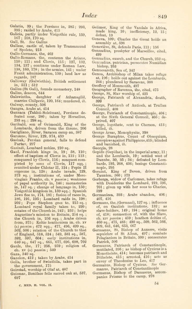 Galatia, 39; the Persians in, 285; 293, 395 ; raided by Arabs, 415 Galicia, partly under Visigothic rule, 159, 167 ; 168, 170 sq. Gall, St. See Gallus Gallese, castle of, taken by Transamund of Spoleto, 213 Gallo-Germans, the, 462 Gallo-Romans, the, contemn the Arians, 110; 111; and Clovis, 115; 127, 132, 134, 137 ; continue under Roman Law, 138, 160, 178 ; in the armies, 141; under Frank administration, 150; land law as regards, 187 Galloway (Galwiethia), British settlement in, 511 ; 512 Gallus (St Gall), founds monastery, 148 Gallus, deacon, 644 Galswintha, daughter of Athanagild, marries Chilperic, 120, 164; murdered, ib. Galway, county, 506 Gangra, Arabs at, 414 Ganzaca (Takhti-Soleiman), Persians de- feated near, 280; taken by Heraclius, 293 sq.; 298 sq. Garibald, son of Grimoald, King of the Lombards, driven from the throne, 206 Garigliano, River, Saracen camp on, 387 Garonne, River, 129, 374, 459 Gashak, Persian general, fails to defend Partav, 297 Gasindi, Lombard nobles, 210 sq. Gaul, Frankish kings in, 19; 58, 110; effect of baptism of Clovis in, 112 ; 113 ; conquered by Clovis, 116; conquest com- pleted by sons of Clovis, 117 sqq. ; reunited under Chlotar II, 124 ; Pepin II supreme in, 128; Arabs invade, 129, 373 sq. ; institutions of, under Mero- vingian Franks, ch. v passim; weakness of papal authority in, 146; monasteries in, 147 sq. ; change of language in, 150; Visigothic kingdom in, 159 sqq.; Spanish Jews flee to, 174, 181 ; fusion of races in, 186, 191, 195; Lombard raids in, 198; 202; Pope Stephen goes to, 215 sq. ; Lombard royal family taken to, 220; estates of the Church in, 242 ; 252 ; helps Augustine’s mission to Britain, 254 sq. ; the Church in, 256 sqq. ; Arabs driven from, 375; Keltic heathenism in, ch. xv (a) passim; 472 sqq., 477, 496, 499 sq., 502, 506 ; relation of the Church to that of England, 518, 524 ; 549, 581 sq., 587, 592, 597, 604; early institutions in, 640 sq., 647 sq., 665, 677, 696, 698, 702 Gauls, the, 17; 256, 259 ; religion of, ch. xv (a) passim ; 540 Gaza, 340 sq. Gazelon, 412 ; taken by Arabs, 414 Geila, brother of Swinthila, takes part in the government, 175 Geirstad, worship of Olaf at, 487 Geismar, Boniface fells sacred oak at, 537, 697 Gelimer, King of the Vandals in Africa, made king, 10; inefficiency, 12, 15; defeat, 13 Geneva, 109; Charles the Great holds an assembly at, 598 Genevieve, St, defends Paris, 111; 156 Gennadius, presbyter of Marseilles, cited, 499 Gennadius, exarch, and the Church, 252 sq. Gennadius, patrician, persecutes Numidian bishop, 253 Gennesareth, Sea of, 342 Genoa, Archbishop of Milan takes refuge at, 196 ; holds out against the Lombards, 244 ; plundered by Saracens, 388 Geoffrey of Monmouth, 497 Geographer of Ravenna, the, cited, 475 George, St, Slav worship of, 425 George, Patriarch of Alexandria, death, 399 George, Patriarch of Antioch, at Trullan Council, 408 George, Patriarch of Constantinople, 404 ; at the Sixth General Council, 405 ; de- prived, 407 George, logothete, sent to Cherson, 413; killed, ib. George Arsas, Monophysite, 398 George Buraphus, Count of Obsequium, conspires against Philippicus,415; blinded and banished, ib. Georgia, 28 Gepids (Gepidae), in the imperial army, 11; and the Lombards, 19; settled west of Danube, 30, 35 ; 34; defeated by Lom- bards, 195, 268, 436; besiege Constanti- nople, 295 Geraint, King of Devon, driven from Taunton, 560; 573 Gerberga, widow of Carloman, takes refuge with Desiderius the Lombard, 219, 596, 701 ; given up with her sons to Charles, 599 Germanicea, 393; Arabs abandon, 406; 407, 416 Germans, the, (Germani), 127 sq. ; influence of, on Gaulish institutions, 132; as slave-holders, 149 ; 194 ; original home of, 418; connection of, with the Slavs, ch. xiv passim ; 459 ; heathen deities of, 460 sq., 475, 483; 490 sq., 509, 562, 566, 609, 641, 646, 653, 667 Germanus, St, Bishop of Auxerre, visits sepulchre of St Alban, 497; combats Pelagianism in Britain, 500 ; consecrates Patrick, 506 Germanus, Patriarch of Constantinople, mutilated, 395 ; as bishop of Cyzicus is a Monothelete, 414 ; becomes patriarch and Dithelete, 415 ; arrested, 416; acts as envoy of Theodosius to Leo, 417 Germanus, Bishop of Cyzicus. See Ger- manus, Patriarch of Constantinople Germanus, Bishop of Damascus, accom- panies Priscus to the camp, 278 C. MED. H. VOL. II. 54