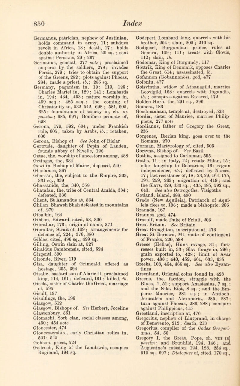 Germanus, patrician, nephew of Justinian, holds command in army, 11; subdues revolt in Africa, 18; death, 17 ; holds double authority in Africa, 20 sq. ; sent against Persians, 29 ; 267 Germanus, general, 277 note ; proclaimed emperor by the soldiers, 278; invades Persia, 279 ; tries to obtain the support of the Greens, 282 ; plots against Phocas, 284; made a priest, ib.; 285 sq. Germany, paganism in, 19; 119, 125 ; Charles Martel in, 129; 141 ; Lombards in, 194; 434, 453; nature worship in, 459 sqq. ; 485 sqq. ; the coming of Christianity to, 532-542, 698 ; 581, 605, 625 ; foundations of society in, ch. xx passim; 685, 697; Boniface primate of, 698 Gerona, 179, 592, 604; under Frankish rule, 605; taken by Arabs, ib. ; retaken, 606 Gerona, Bishop of. See John of Biclar Gertrude, daughter of Pepin of Landen, founds abbey of Nivelle, 126 Getae, the, worship of ancestors among, 488 Getingas, the, 634 Gewilip, Bishop of Mainz, deposed, 540 Ghadames, 367 Ghassan, the, subject to the Empire, 303, 331 sq., 339 Ghassanids, the, 340, 358 Ghatafan, the, tribe of Central Arabia, 334 ; defeated, 336 Ghent, St Amandus at, 534 Ghilan, Shaweh Shah defeated in mountains of, 279 Gibalbin, 164 Gibbon, Edward, cited, 53, 300 Gibraltar, 173 ; origin of name, 371 Gibraltar, Strait of, 109 ; arrangements for defence of, 224 ; 376, 380 Gildas, cited, 496 sq., 499 sq. Gilling, Oswin slain at, 527 Giraldus Cambrensis, cited, 524 Girgenti, 390 Gironde, River, 119 Gisa, daughter of Grimoald, offered as hostage, 205, 394 Gisalic, bastard son of Alaric II, proclaimed king, 114, 161 ; defeated, 161 ; killed, ib. Gisela, sister of Charles the Great, marriage of, 595 Gisulf, 197 Gisulfings, the, 196 Glasgow, 512 Glasgow, Bishops of. See Herbert, Joceline Glastonbury, 561 Glomachi, Sorb clan, social classes among, 450 ; 454 note Gloucester, 474 Gloucestershire, early Christian relics in, 501; 545 Gobban, priest, 524 Godeoch, King of the Lombards, occupies Rugiland, 194 sq. Godepert, Lombard king, quarrels with his brother, 204 ; slain, 205 ; 210 sq. Godigisel, Burgundian prince, rules at Geneva, 109; 111; treats with Clovis, 112; slain, ib. Godomar, King of Burgundy, 117 Gottrik, King of Denmark, opposes Charles the Great, 614 ; assassinated, ib. Gofannon (Gobannonos), god, 477 Goibniu, 477 Goisvintha, widow of Atlianagild, marries Leovigild, 168 ; quarrels with Ingundis, ib. ; conspires against Recared, 172 Golden Horn, the, 291 sq., 296 Gomera, 183 Goodmanham, temple at, destroyed, 523 Gordia, sister of Maurice, marries Philip- picus, 277 note Gordianus, father of Gregory the Great, 236 Gorgenes, Iberian king, goes over to the Romans, 270 Gorman, Martyrology of, cited, 505 Gortyna, Bishop of. See Basil Gothia, assigned to Carloman, 595 Goths, 11 ; in Italy, 12; retake Milan, 15 ; offer kingship to Belisarius, 16; regain independence, ib.; defeated by Narses, 17 ; last resistance of, 18; 23,29,164,175, 197, 259, 263; migration of, 419; and the Slavs, 428, 430 sq.; 435, 485, 592 sq., 643. See also Ostrogoths, Visigoths Gotland, island, 488, 490 Grado (New Aquileia), Patriarch of Aqui- leia flees to, 196 ; made a bishopric, 206 Granada, 167 Grannos, god, 474 Grasulf, made Duke of Friuli, 203 Great Britain. See Britain Great Broughton, inscription at, 476 Great St Bernard, Mt, route of contingent of Franks, 220, 598 Greece (Hellas), Huns ravage, 31; fort- resses built in, 33 ; Slav forays in, 296 ; grain exported to, 428; limit of Avar power, 438 ; 440, 459, 461, 633, 635 Greeks, 108, 464, 466 sq. See also Byzan- tines Greenland, Oriental coins found in, 428 Greens, the, faction, struggle with the Blues, 1, 51; support Anastasius, 7 sq. ; and the Nika Riot, 8 sq. ; and the Em- peror Maurice, 281 sq.; in Antioch, Jerusalem and Alexandria, 285, 287; turn against Phocas, 286, 288; conspire against Philippicus, 415 Greetland, inscription at, 476 Gregorius, nephew of Liutprand, in charge of Benevento, 212 ; death, 213 Gregorius, compiler of the Codex Gregori- anus, 54, 56 Gregory I, the Great, Pope, ch. vm (b) passim; and Brunhild, 124, 146 ; and Augustine’s mission, 124, 128, 254 sq., 515 sq., 697 ; Dialogues of, cited, 170 sq.,