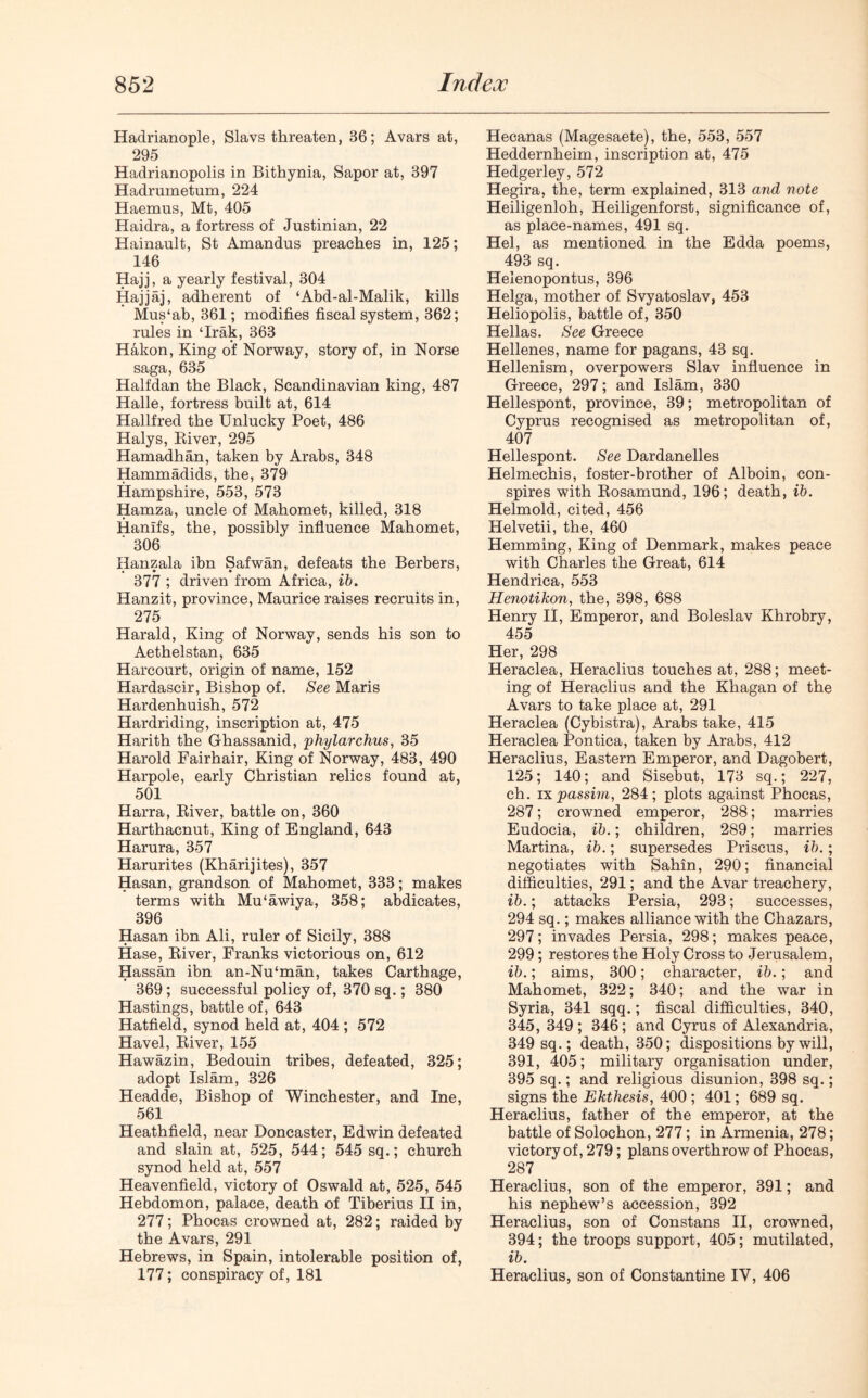 Haclrianople, Slavs threaten, 86; Avars at, 295 Hadrianopolis in Bithynia, Sapor at, 397 Hadrumetum, 224 Haemus, Mt, 405 Haidra, a fortress of Justinian, 22 Hainault, St Amandus preaches in, 125; 146 Hajj, a yearly festival, 304 Hajjaj, adherent of ‘Abd-al-Malik, kills Mus‘ab, 361; modifies fiscal system, 362; rules in ‘Irak, 363 Hakon, King of Norway, story of, in Norse saga, 635 Halfdan the Black, Scandinavian king, 487 Halle, fortress built at, 614 Hallfred the Unlucky Poet, 486 Halys, River, 295 Hamadhan, taken by Arabs, 348 Hammadids, the, 379 Hampshire, 553, 573 Hamza, uncle of Mahomet, killed, 318 Hanlfs, the, possibly influence Mahomet, ' 306 Hanzala ibn Safwan, defeats the Berbers, 377 ; driven from Africa, ib. Hanzit, province, Maurice raises recruits in, 275 Harald, King of Norway, sends his son to Aethelstan, 635 Harcourt, origin of name, 152 Hardascir, Bishop of. See Maris Hardenhuish, 572 Hardriding, inscription at, 475 Harith the Ghassanid, phylarchus, 35 Harold Fairhair, King of Norway, 483, 490 Harpole, early Christian relics found at, 501 Harra, River, battle on, 360 Harthacnut, King of England, 643 Harura, 357 Harurites (Kharijites), 357 Hasan, grandson of Mahomet, 333; makes terms with Mu'awiya, 358; abdicates, 396 Hasan ibn Ali, ruler of Sicily, 388 Hase, River, Franks victorious on, 612 Hassan ibn an-Nu'man, takes Carthage, 369; successful policy of, 370 sq.; 380 Hastings, battle of, 643 Hatfield, synod held at, 404 ; 572 Havel, River, 155 Hawazin, Bedouin tribes, defeated, 325; adopt Islam, 326 Headde, Bishop of Winchester, and Ine, 561 Heathfield, near Doncaster, Edwin defeated and slain at, 525, 544; 545 sq.; church synod held at, 557 Heavenfield, victory of Oswald at, 525, 545 Hebdomon, palace, death of Tiberius II in, 277; Phocas crowned at, 282; raided by the Avars, 291 Hebrews, in Spain, intolerable position of, 177; conspiracy of, 181 Hecanas (Magesaete), the, 553, 557 Heddernheim, inscription at, 475 Hedgerley, 572 Hegira, the, term explained, 313 and note Heiligenloh, Heiligenf'orst, significance of, as place-names, 491 sq. Hel, as mentioned in the Edda poems, 493 sq. Helenopontus, 396 Helga, mother of Svyatoslav, 453 Heliopolis, battle of, 350 Hellas. See Greece Hellenes, name for pagans, 43 sq. Hellenism, overpowers Slav influence in Greece, 297; and Islam, 330 Hellespont, province, 39; metropolitan of Cyprus recognised as metropolitan of, 407 Hellespont. See Dardanelles Helmechis, foster-brother of Alboin, con- spires with Rosamund, 196; death, ib. Helmold, cited, 456 Helvetii, the, 460 Hemming, King of Denmark, makes peace with Charles the Great, 614 Hendrica, 553 Henotikon, the, 398, 688 Henry II, Emperor, and Boleslav Khrobry, 455 Her, 298 Heraclea, Heraclius touches at, 288; meet- ing of Heraclius and the Khagan of the Avars to take place at, 291 Heraclea (Cybistra), Arabs take, 415 Heraclea Pontica, taken by Arabs, 412 Heraclius, Eastern Emperor, and Dagobert, 125; 140; and Sisebut, 173 sq.; 227, ch. ix passim, 284; plots against Phocas, 287; crowned emperor, 288; marries Eudocia, ib.; children, 289; marries Martina, ib.; supersedes Priscus, ib.; negotiates with Sahin, 290; financial difficulties, 291; and the Avar treachery, ib.; attacks Persia, 293; successes, 294 sq.; makes alliance with the Chazars, 297; invades Persia, 298; makes peace, 299; restores the Holy Cross to Jerusalem, ib.; aims, 300; character, ib.; and Mahomet, 322; 340; and the war in Syria, 341 sqq.; fiscal difficulties, 340, 345, 349; 346; and Cyrus of Alexandria, 349 sq.; death, 350; dispositions by will, 391, 405; military organisation under, 395 sq.; and religious disunion, 398 sq.; signs the Ekthesis, 400 ; 401; 689 sq. Heraclius, father of the emperor, at the battle of Solochon, 277; in Armenia, 278; victory of, 279; plans overthrow of Phocas, 287 Heraclius, son of the emperor, 391; and his nephew’s accession, 392 Heraclius, son of Constans II, crowned, 394; the troops support, 405; mutilated, ib. Heraclius, son of Constantine IV, 406