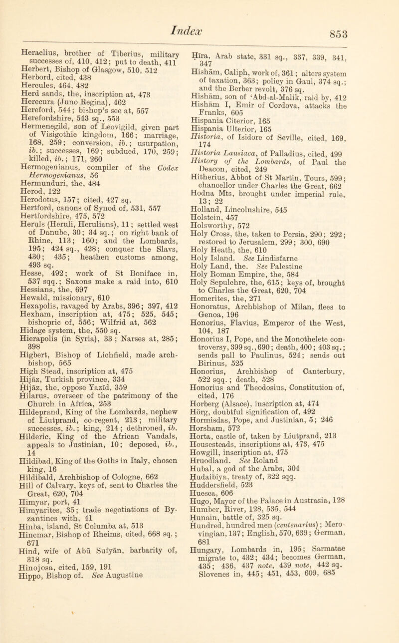 Heraclius, brother of Tiberius, military successes of, 410, 412; put to death, 411 Herbert, Bishop of Glasgow, 510, 512 Herbord, cited, 438 Hercules, 464, 482 Herd sands, the, inscription at, 473 Herecura (Juno Regina), 462 Hereford, 544; bishop’s see at, 557 Herefordshire, 543 sq., 553 Hermenegild, son of Leovigild, given part of Visigothic kingdom, 166; marriage, 168, 259; conversion, ib.; usurpation, ib.; successes, 169; subdued, 170, 259; killed, ib.; 171, 260 Hermogenianus, compiler of the Codex Hermogenianus, 56 Hermunduri, the, 484 Herod, 122 Herodotus, 157; cited, 427 sq. Hertford, canons of Synod of, 531, 557 Hertfordshire, 475, 572 Heruls (Heruli, Herulians), 11; settled west of Danube, 30; 34 sq.; on right bank of Rhine, 113; 160; and the Lombards, 195; 424 sq., 428; conquer the Slavs, 430; 435; heathen customs among, 493 sq. Hesse, 492; work of St Boniface in, 537 sqq.; Saxons make a raid into, 610 Hessians, the, 697 Hewald, missionary, 610 Hexapolis, ravaged by Arabs, 396; 397, 412 Hexham, inscription at, 475; 525, 545; bishopric of, 556; Wilfrid at, 562 Hidage system, the, 550 sq. Hierapolis (in Syria), 33; Narses at, 285; 398 Higbert, Bishop of Lichfield, made arch- bishop, 565 High Stead, inscription at, 475 Hijaz, Turkish province, 334 Hijaz, the, oppose Yazld, 359 Hilarus, overseer of the patrimony of the Church in Africa, 253 Hildeprand, King of the Lombards, nephew of Liutprand, co-regent, 213; military successes, ib.; king, 214; dethroned, ib. Hilderic, King of the African Vandals, appeals to Justinian, 10; deposed, ib., 14 Hildibad, King of the Goths in Italy, chosen king, 16 Hildibald, Archbishop of Cologne, 662 Hill of Calvary, keys of, sent to Charles the Great, 620, 704 Himyar, port, 41 Himyarites, 35; trade negotiations of By- zantines with, 41 Hinba, island, St Columba at, 513 Hincmar, Bishop of Rheims, cited, 668 sq. ; 671 Hind, wife of Abu Sufyan, barbarity of, 318 sq. Hinojosa, cited, 159, 191 Hippo, Bishop of. See Augustine Hira, Arab state, 331 sq., 337, 339, 341, 347 Hisham, Caliph, work of, 361; alters system of taxation, 363; policy in Gaul, 374 sq.; and the Berber revolt, 376 sq. Hisham, son of ‘Abd-al-Malik, raid by, 412 Hisham I, Emir of Cordova, attacks the Franks, 605 Hispania Citerior, 165 Hispania Ulterior, 165 Historia, of Isidore of Seville, cited, 169, 174 Historia Lausiaca, of Palladius, cited, 499 History of the Lombards, of Paul the Deacon, cited, 249 Hitherius, Abbot of St Martin, Tours, 599; chancellor under Charles the Great, 662 Hodna Mts, brought under imperial rule, 13; 22 Holland, Lincolnshire, 545 Holstein, 457 Holsworthy, 572 Holy Cross, the, taken to Persia, 290; 292; restored to Jerusalem, 299; 300, 690 Holy Heath, the, 610 Holy Island. See Lindisfarne Holy Land, the. See Palestine Holy Roman Empire, the, 584 Holy Sepulchre, the, 615; keys of, brought to Charles the Great, 620, 704 Homerites, the, 271 Honoratus, Archbishop of Milan, flees to Genoa, 196 Honorius, Flavius, Emperor of the West, 104, 187 Honorius I, Pope, and the Monothelete con- troversy, 399 sq., 690; death, 400; 403 sq.; sends pall to Paulinus, 524; sends out Birinus, 525 Honorius, Archbishop of Canterbury, 522 sqq.; death, 528 Honorius and Theodosius, Constitution of, cited, 176 Horberg (Alsace), inscription at, 474 Horg, doubtful signification of, 492 Hormisdas, Pope, and Justinian, 5; 246 Horsham, 572 Horta, castle of, taken by Liutprand, 213 Housesteads, inscriptions at, 473, 475 Howgill, inscription at, 475 Hruodland. See Roland Hubal, a god of the Arabs, 304 Hudaibiya, treaty of, 322 sqq. Huddersfield, 523 Huesca, 606 Hugo, Mayor of the Palace in Austrasia, 128 Humber, River, 128, 535, 544 Hunain, battle of, 325 sq. Hundred, hundred men (centenarius); Mero- vingian, 137; English, 570, 639; German, 681 Hungary, Lombards in, 195; Sarmatae migrate to, 432; 434; becomes German, 435; 436, 437 note, 439 note, 442 sq. Slovenes in, 445; 451, 453, 609, 685