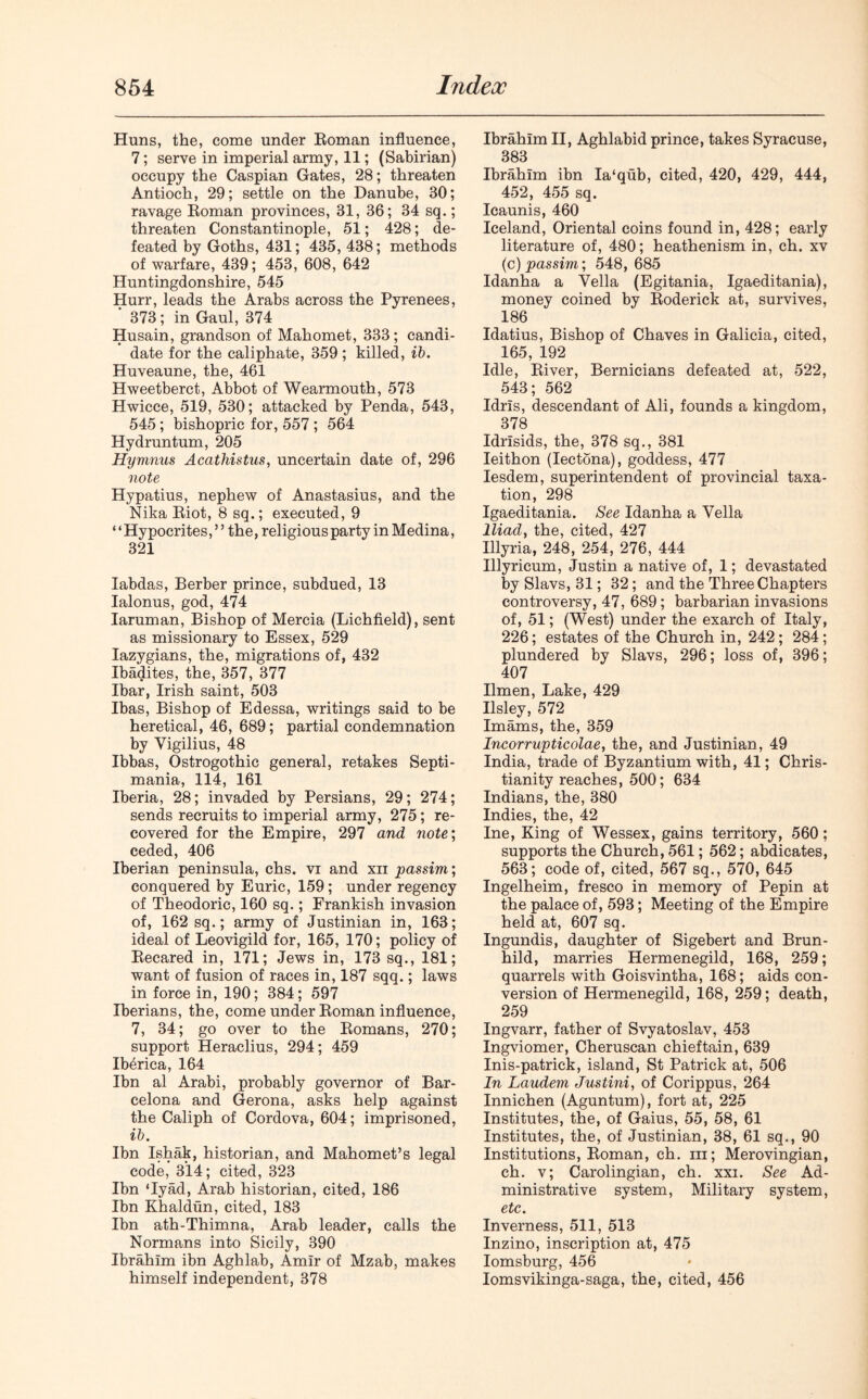 Huns, the, come under Roman influence, 7; serve in imperial army, 11; (Sabirian) occupy the Caspian Gates, 28; threaten Antioch, 29; settle on the Danube, 30; ravage Roman provinces, 31, 36; 34 sq.; threaten Constantinople, 51; 428; de- feated by Goths, 431; 435, 438; methods of warfare, 439; 453, 608, 642 Huntingdonshire, 545 Hurr, leads the Arabs across the Pyrenees, ' 373; in Gaul, 374 Husain, grandson of Mahomet, 333 ; candi- date for the caliphate, 359 ; killed, ib. Huveaune, the, 461 Hweetberct, Abbot of Wearmouth, 573 Hwicce, 519, 530; attacked by Penda, 543, 545 ; bishopric for, 557 ; 564 Hydruntum, 205 Hymnns Acathistus, uncertain date of, 296 note Hypatius, nephew of Anastasius, and the Nika Riot, 8 sq.; executed, 9 ‘ ‘ Hypocrites, ” the, religious party in Medina, 321 Iabdas, Berber prince, subdued, 13 Ialonus, god, 474 Iaruman, Bishop of Mercia (Lichfield), sent as missionary to Essex, 529 Iazygians, the, migrations of, 432 Ibadites, the, 357, 377 lbar, Irish saint, 503 lbas, Bishop of Edessa, writings said to be heretical, 46, 689; partial condemnation by Yigilius, 48 Ibbas, Ostrogothic general, retakes Septi- mania, 114, 161 Iberia, 28; invaded by Persians, 29; 274; sends recruits to imperial army, 275; re- covered for the Empire, 297 and note; ceded, 406 Iberian peninsula, chs. vi and xn passim; conquered by Euric, 159 ; under regency of Theodoric, 160 sq.; Frankish invasion of, 162 sq.; army of Justinian in, 163; ideal of Leovigild for, 165, 170; policy of Recared in, 171; Jews in, 173 sq., 181; want of fusion of races in, 187 sqq.; laws in force in, 190; 384; 597 Iberians, the, come under Roman influence, 7, 34; go over to the Romans, 270; support Heraclius, 294; 459 Ibbrica, 164 Ibn al Arabi, probably governor of Bar- celona and Gerona, asks help against the Caliph of Cordova, 604; imprisoned, ib. Ibn Ishak, historian, and Mahomet’s legal code, 314; cited, 323 Ibn ‘Iyad, Arab historian, cited, 186 Ibn Khaldun, cited, 183 Ibn ath-Thimna, Arab leader, calls the Normans into Sicily, 390 Ibrahim ibn Aghlab, Amir of Mzab, makes himself independent, 378 Ibrahim II, Aghlabid prince, takes Syracuse, 383 Ibrahim ibn Ia‘qub, cited, 420, 429, 444, 452, 455 sq. Icaunis, 460 Iceland, Oriental coins found in, 428; early literature of, 480; heathenism in, ch. xv (c) passim; 548,685 Idanha a Yella (Egitania, Igaeditania), money coined by Roderick at, survives, 186 Idatius, Bishop of Chaves in Galicia, cited, 165, 192 Idle, River, Bernicians defeated at, 522, 543; 562 Idris, descendant of Ali, founds a kingdom, 378 Idrisids, the, 378 sq., 381 Ieithon (Iectona), goddess, 477 Iesdem, superintendent of provincial taxa- tion, 298 Igaeditania. See Idanha a Vella Iliad, the, cited, 427 Illyria, 248, 254, 276, 444 Illyricum, Justin a native of, 1; devastated by Slavs, 31; 32; and the Three Chapters controversy, 47, 689; barbarian invasions of, 51; (West) under the exarch of Italy, 226; estates of the Church in, 242 ; 284; plundered by Slavs, 296; loss of, 396; 407 Ilmen, Lake, 429 Ilsley, 572 Imams, the, 359 Incorrupticolae, the, and Justinian, 49 India, trade of Byzantium with, 41; Chris- tianity reaches, 500; 634 Indians, the, 380 Indies, the, 42 Ine, King of Wessex, gains territory, 560; supports the Church, 561; 562; abdicates, 563; code of, cited, 567 sq., 570, 645 Ingelheim, fresco in memory of Pepin at the palace of, 593; Meeting of the Empire held at, 607 sq. Ingundis, daughter of Sigebert and Brun- hild, marries Hermenegild, 168, 259; quarrels with Goisvintha, 168; aids con- version of Hermenegild, 168, 259; death, 259 Ingvarr, father of Svyatoslav, 453 Ingviomer, Cheruscan chieftain, 639 Inis-patrick, island, St Patrick at, 506 In Laudem Justini, of Corippus, 264 Innichen (Aguntum), fort at, 225 Institutes, the, of Gaius, 55, 58, 61 Institutes, the, of Justinian, 38, 61 sq., 90 Institutions, Roman, ch. hi; Merovingian, ch. v; Carolingian, ch. xxi. See Ad- ministrative system, Military system, etc. Inverness, 511, 513 Inzino, inscription at, 475 Iomsburg, 456 Iomsvikinga-saga, the, cited, 456