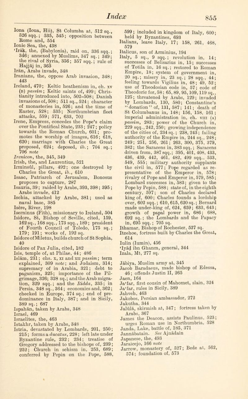 Iona (Ioua, Hii), St Columba at, 512 sq., 526 sqq.; 535, 545; opposition between Rome and, 554 Ionic Sea, the, 438 ‘Irak, the, (Babylonia), raid on, 336 sqq.; 346; annexed by Muslims, 347 sq.; 349; the rival of Syria, 356; 357 sqq.; rule of Hajjaj in, 363 Iran, Arabs invade, 348 Iranians, the, oppose Arab invasion, 348; 443 Ireland, 470; Keltic heathenism in, ch. xv (b) passim; Keltic saints of, 499; Chris- tianity introduced into, 502-508; Danish invasions of, 508; 511 sq., 524; character of monasteries in, 526; and the time of Easter, 528; 535; Northumbrian fleet attacks, 559; 571, 633, 702 Irene, Empress, concedes the Pope’s claim over the Pontifical State, 233; 247; policy towards the Roman Church, 601; pro- motes the worship of images, 616; 618, 620; marriage with Charles the Great proposed, 624; deposed, ib.; 704 sq.; 706 note Irenicon, the, 345, 349 Irish, the, and Laurentius, 521 Irminsul, pillars, 492; one destroyed by Charles the Great, ib., 610 Isaac, Patriarch of Jerusalem, Bonosus proposes to capture, 287 Isauria, 39 ; raided by Arabs, 393, 398; 395 ; Arabs invade, 412 Ischia, attacked by Arabs, 381; used as naval base, 385 Is&re, River, 198 Iserninus (Fith), missionary to Ireland, 504 Isidore, St, Bishop of Seville, cited, 159, 162sq., 168 sqq., 173 sqq., 189; president of Fourth Council of Toledo, 175 sq.; 179; 191; works of, 192 sq. Isidore of Miletus, builds church of St Sophia, 40 Isidore of Pax Julia, cited, 182 Isis, temple of, at Philae, 44; 486 Islam, 231; chs. x, xi and xii passim; term explained, 309 note; and Judaism, 314; supremacy of in Arabia, 321; debt to paganism, 325; importance of the Pil- grimage, 326; 328 sq.; and the Arab migra- tion, 329 sqq.; and the Ridda, 335; in Persia, 348 sq., 364; economics and, 362; checked in Europe, 374 sq.; end of pre- dominance in Italy, 387; and in Sicily, 389 sq.; 687 Ispahan, taken by Arabs, 348 Israel, 469 Israelites, the, 463 Istakhr, taken by Arabs, 348 Istria, devastated by Lombards, 201, 250; 215; forms a ducatus, 228; left late under Byzantine rule, 232; 234; treatise of Gregory addressed to the bishops of, 239; 252; Church in schism in, 253, 689; conferred by Pepin on the Pope, 588, 599 ; included in kingdom of Italy, 600; held by Byzantines, 693 Italians, leave Italy, 17; 158, 261, 468, 579 Italicus, son of Arminius, 194 Italy, 5 sq., 9 sqq.; revolution in, 14; successes of Belisarius in, 15; successes of Totila in, 16 sq.; restored to Roman Empire, 18; system of government in, 20 sq.; misery in, 23 sq.; 28 sqq., 44; feeling towards Yigilius in, 48; 49, 52; use of Theodosian code in, 57; code of Theodoric for, 58; 65, 89, 95,109,119 sq., 125; threatened by Arabs, 129; invaded by Lombards, 130, 580; Constantine’s “donation” of, 131, 587; 141; death of St Columbanus in, 148; 156, 158, 161; imperial administration in, ch. vm (a) passim, 283; power of the Church in, 229 sqq., 242, 250; growing independence of the cities of, 234 sq.; 238, 243 ; failing authority of the Empire in, 244 sq., 248; 249; 251, 256, 261; 263, 300, 375, 379, 382; the Saracens in, 383 sqq.; Saracens driven from, 387 sqq.; 395, 401, 408, 433, 436, 439, 442, 461, 482, 499 sqq., 533, 549, 555; military authority supplants the civil in, 577; Pope regarded as re- presentative of the Emperor in, 578; rivalry of Pope and Emperor in, 579, 585; Lombard successes in, 583; given to the Pope by Pepin, 588; state of, in the eighth century, 597; son of Charles declared king of, 600; Charles founds a lordship over, 602 sqq.; 610, 615, 620 sq.; Bernard made under-king of, 624, 659; 633, 643; growth of papal power in, 686; 688, 692 sq.; the Lombards and the Papacy in, 695 sqq.; 705 sq. Ithamar, Bishop of Rochester, 527 sq. Itzehoe, fortress built by Charles the Great, 614 Iulin (Iumin), 456 ‘Iyad ibn Ghanm, general, 344 Izala, Mt, 277 sq. Jabiya, Muslim army at, 345 Jacob Baradaeus, made bishop of Edessa, 46; offends Justin II, 265 Jaen, 164 Ja‘far, first cousin of Mahomet, slain, 324 Ja‘far, rules in Sicily, 389 Jahveh, 463 Jakobos, Persian ambassador, 272 Jakutha, 344 Jalula, skirmish at, 347; fortress taken by Arabs, 367 James the Deacon, assists Paulinus, 523; urges Roman use in Northumbria, 528 Janda, Lake, battle of, 185, 371 Jannabatain. See Ajnadain Japanese, the, 493 Jaraicejo, 166 note Jarrow, monastery of, 527; Bede at, 562, 574; foundation of, 573