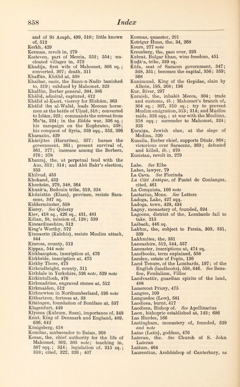 and of St Asaph, 499, 510; little known of, 512 Kerkh, 429 Kerman, revolt in, 279 Kesteven, part of Mercia, 552; 554; nu- cleated villages in, 572 Khadija, first wife of Mahomet, 305 sq.; converted, 307; death, 311 Khaffan, Khalid at, 338 Khaibar, oasis, the Banu-n-Nadlr banished to, 319 ; subdued by Mahomet, 323 Khalfun, Berber general, 384, 386 Khalid, admiral, captured, 412 Khalid al-Kasri, viceroy for Hisham, 363 Khalid ibn al-Walid, leads Meccan horse- men at the battle of Uhud, 318 ; converted to Islam, 323; commands the retreat from Mu’ta, 324; in the Ridda war, 336 sq.; his campaign on the Euphrates, 338; his conquest of Syria, 339 sqq., 352, 396 Kharazan, 429 Kharijites (Harurites), 357; harass the government, 361; present survival of, 361, 377; increase among the Berbers, 376; 378 Khazraj, the, at perpetual feud with the Aus, 312; 314; and Abu Bakr’s election, 333 Khilvud, 453 Khokand, 432 Khorasan, 279, 348, 364 Khuza‘a, Bedouin tribe, 319, 324 Khuzistan (Elam), province, resists Sara- cens, 347 sq. Kidderminster, 558 Kiersy. See Quierzy Kiev, 418 sq., 426 sq., 431, 481 Kilian, St, mission of, 128; 539 Kincardineshire, 512 King’s Worthy, 572 Kinnasrln (Kalchis), resists Muslim attack, ' 344 Kinross, county, 512 Kippax, 544 note Kirkbampton, inscription at, 476 Kirkbride, inscription at, 475 Kirkby Thore, 475 Kirkcudbright, county, 511 Kirkdale in Yorkshire, 526 note, 529 note Kirkintulloch, 476 Kirkmadrine, engraved stones at, 512 Kirkmaiden, 512 Kirknewton in Northumberland, 526 note Kitharizon, fortress at, 33 Kitzingen, foundation of Boniface at, 537 Klagenfurt, 449 Klysma (Kulzum, Suez), importance of, 349 Knut, King of Denmark and England, 489, 636, 642 Konigsberg, 418 Komitas, ambassador to Baian, 268 Koran, the, chief authority for the life of Mahomet, 302, 305 note; teaching in, 307 sqq.; 314; legislation of, 315 sq.; 318; cited, 322, 326; 407 Kosmas, quaestor, 291 Kotrigur Huns, the, 34, 268 Kours, 277 note Kreuzberg, the, pass over, 225 Kubrat, Bulgar khan, wins freedom, 451 Kuda‘a, tribe, 339 sq. Kufa, seat of Saracen government, 347; 348, 351; becomes the capital, 356; 359; 368 Kunimund, King of the Gepidae, slain by Alboin, 195, 268; 196 Kur, Biver, 297 Kuraish, the, inhabit Mecca, 304; trade and customs, ib.; Mahomet’s branch of, 304 sq.; 307, 310 sq.; try to prevent Muslim emigration, 313; 314; and Muslim raids, 316 sqq.; at war with the Muslims, 318 sqq.; surrender to Mahomet, 324; 325 Kuraiza, Jewish clan, at the siege of Medina, 320 Kusaila, Berber chief, supports Dinar, 368; victorious over Saracens, 369; defeated and killed, ib.; 370 Kusistan, revolt in, 279 Labe. See Elbe Labes, lawyer, 79 La Cava. See Florinda La Cite Antique, of Fustel de Coulanges, cited, 461 La Conquista, 166 note Lactarius, Mons. See Lettere Ladoga, Lake, 427 sqq. Ladoga, town, 429, 434 Lagny, monastery of, founded, 524 Lagoons, district of the, Lombards fail to take, 215 Laibach, 446 sq. Lakhm, the, subject to Persia, 303, 331, 339 Lakhmites, the, 331 Lancashire, 512, 544, 557 Lancaster, inscriptions at, 474 sq. Landbooks, term explained, 558 Landen, estate of Pepin, 126 Land Tenure, of the Lombards, 197; of the English (landbooks), 558, 646. See Bene- fice, Feudalism, Villae Landvaettir, guardian spirits of the land, 488 Lanercost Priory, 475 Langres, 109 Languedoc (Low), 581 Laodicea, burnt, 417 Laodicea, Bishop of. See Apollinarius Laon, bishopric established at, 142; 696 Las Hurdes, 166 Lastingham, monastery of, founded, 529 and note Latae (Latis), goddess, 476 Lateran, the. See Church of S. John Lateran Latium, 464 Laurentius, Archbishop of Canterbury, as