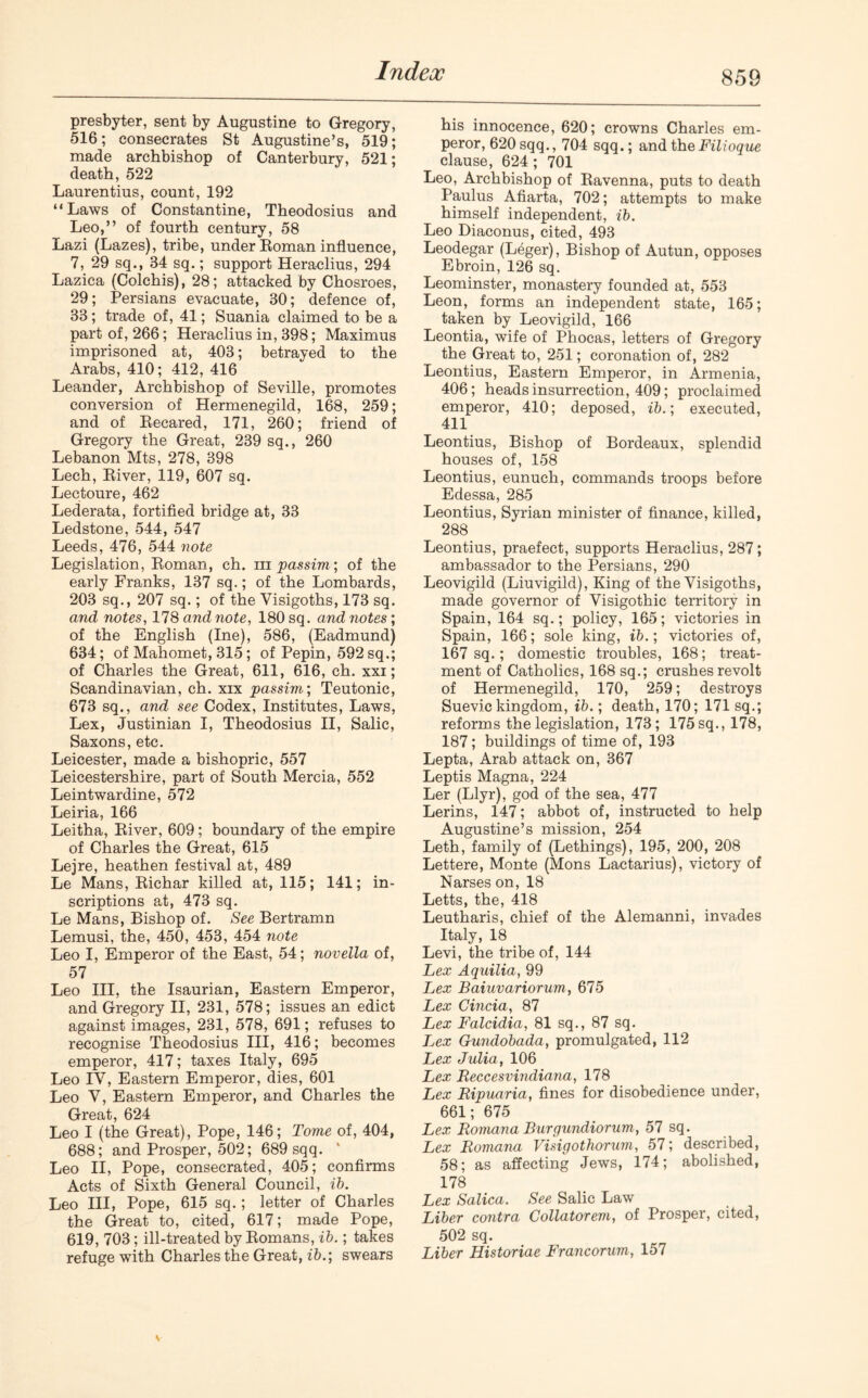 presbyter, sent by Augustine to Gregory, 516; consecrates St Augustine’s, 519; made archbishop of Canterbury, 521; death, 522 Laurentius, count, 192 “Laws of Constantine, Theodosius and Leo,” of fourth century, 58 Lazi (Lazes), tribe, under Roman influence, 7, 29 sq., 34 sq.; support Heraclius, 294 Lazica (Colchis), 28; attacked by Chosroes, 29; Persians evacuate, 30; defence of, 33; trade of, 41; Suania claimed to be a part of, 266; Heraclius in, 398; Maximus imprisoned at, 403; betrayed to the Arabs, 410; 412, 416 Leander, Archbishop of Seville, promotes conversion of Hermenegild, 168, 259; and of Recared, 171, 260; friend of Gregory the Great, 239 sq., 260 Lebanon Mts, 278, 398 Lech, River, 119, 607 sq. Lectoure, 462 Lederata, fortified bridge at, 33 Ledstone, 544, 547 Leeds, 476, 544 note Legislation, Roman, ch. m passim] of the early Franks, 137 sq.; of the Lombards, 203 sq., 207 sq.; of the Visigoths, 173 sq. and notes, 178 and note, 180 sq. and notes; of the English (Ine), 586, (Eadmund) 634; of Mahomet, 315; of Pepin, 592 sq.; of Charles the Great, 611, 616, ch. xxi; Scandinavian, ch. xix passim; Teutonic, 673 sq., and see Codex, Institutes, Laws, Lex, Justinian I, Theodosius II, Salic, Saxons, etc. Leicester, made a bishopric, 557 Leicestershire, part of South Mercia, 552 Leintwardine, 572 Leiria, 166 Leitha, River, 609; boundary of the empire of Charles the Great, 615 Lejre, heathen festival at, 489 Le Mans, Richar killed at, 115; 141; in- scriptions at, 473 sq. Le Mans, Bishop of. See Bertramn Lemusi, the, 450, 453, 454 note Leo I, Emperor of the East, 54; novella of, 57 Leo III, the Isaurian, Eastern Emperor, and Gregory II, 231, 578; issues an edict against images, 231, 578, 691; refuses to recognise Theodosius III, 416; becomes emperor, 417; taxes Italy, 695 Leo IV, Eastern Emperor, dies, 601 Leo V, Eastern Emperor, and Charles the Great, 624 Leo I (the Great), Pope, 146; Tome of, 404, 688; and Prosper, 502; 689 sqq. Leo II, Pope, consecrated, 405; confirms Acts of Sixth General Council, ib. Leo III, Pope, 615 sq.; letter of Charles the Great to, cited, 617; made Pope, 619, 703; ill-treated by Romans, ib.; takes refuge with Charles the Great, ib.; swears his innocence, 620; crowns Charles em- peror, 620 sqq., 704 sqq.; and the Filioque clause, 624 ; 701 Leo, Archbishop of Ravenna, puts to death Paulus Afiarta, 702; attempts to make himself independent, ib. Leo Diaconus, cited, 493 Leodegar (Leger), Bishop of Autun, opposes Ebroin, 126 sq. Leominster, monastery founded at, 553 Leon, forms an independent state, 165; taken by Leovigild, 166 Leontia, wife of Phocas, letters of Gregory the Great to, 251; coronation of, 282 Leontius, Eastern Emperor, in Armenia, 406; heads insurrection, 409; proclaimed emperor, 410; deposed, ib.; executed, 411 Leontius, Bishop of Bordeaux, splendid houses of, 158 Leontius, eunuch, commands troops before Edessa, 285 Leontius, Syrian minister of finance, killed, 288 Leontius, praefect, supports Heraclius, 287; ambassador to the Persians, 290 Leovigild (Liuvigild), King of the Visigoths, made governor of Visigothic territory in Spain, 164 sq.; policy, 165; victories in Spain, 166; sole king, ib.; victories of, 167 sq.; domestic troubles, 168; treat- ment of Catholics, 168 sq.; crushes revolt of Hermenegild, 170, 259; destroys Suevic kingdom, ib.; death, 170; 171 sq.; reforms the legislation, 173; 175 sq., 178, 187; buildings of time of, 193 Lepta, Arab attack on, 367 Leptis Magna, 224 Ler (Llyr), god of the sea, 477 Lerins, 147; abbot of, instructed to help Augustine’s mission, 254 Leth, family of (Lethings), 195, 200, 208 Lettere, Monte (Mons Lactarius), victory of Narses on, 18 Letts, the, 418 Leutharis, chief of the Alemanni, invades Italy, 18 Levi, the tribe of, 144 Lex Aquilia, 99 Lex Baiuvariorum, 675 Lex Cincia, 87 Lex Falcidia, 81 sq., 87 sq. Lex Gundobada, promulgated, 112 Lex Julia, 106 Lex Reccesvindiana, 178 Lex Ripuaria, fines for disobedience under, 661; 675 Lex Romana Burgundiorum, 57 sq. Lex Romana Visigothorum, 57; described, 58; as affecting Jews, 174; abolished, 178 Lex Salica. See Salic Law Liber contra Collatorem, of Prosper, cited, 502 sq. Liber Historiae Francorum, 157