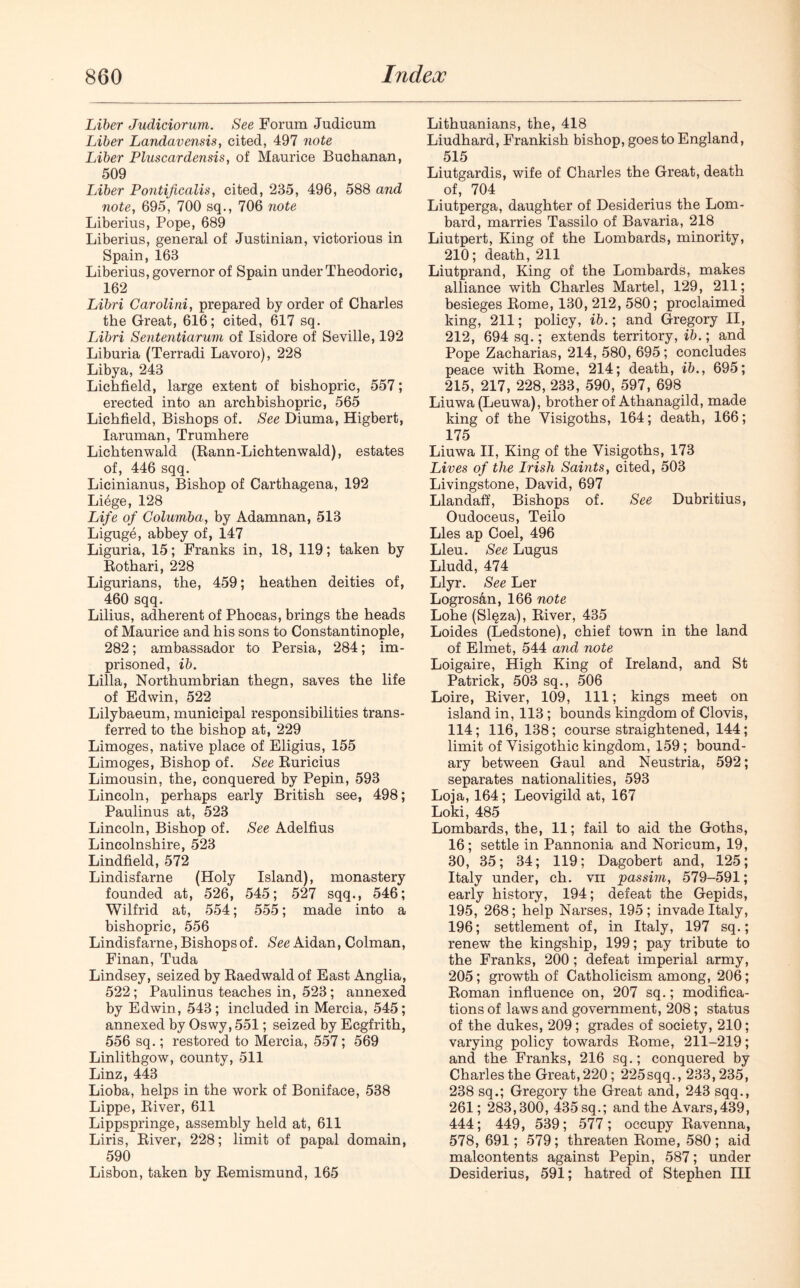 Liber Judiciorum. See Forum Judicum Liber Landavensis, cited, 497 note Liber Pluscardensis, of Maurice Buchanan, 509 Liber Pontificalis, cited, 235, 496, 588 and note, 695, 700 sq., 706 note Liberius, Pope, 689 Liberius, general of Justinian, victorious in Spain, 163 Liberius, governor of Spain under Theodoric, 162 Libri Carolini, prepared by order of Charles the Great, 616; cited, 617 sq. Libri Sententiarum of Isidore of Seville, 192 Liburia (Terradi Lavoro), 228 Libya, 243 Lichfield, large extent of bishopric, 557; erected into an archbishopric, 565 Lichfield, Bishops of. See Diuma, Higbert, Iaruman, Trumhere Lichtenwald (Kann-Lichtenwald), estates of, 446 sqq. Licinianus, Bishop of Carthagena, 192 Liege, 128 Life of Golumba, by Adamnan, 513 Ligugb, abbey of, 147 Liguria, 15; Franks in, 18, 119; taken by Bothari, 228 Ligurians, the, 459; heathen deities of, 460 sqq. Lilius, adherent of Phocas, brings the heads of Maurice and his sons to Constantinople, 282; ambassador to Persia, 284; im- prisoned, ib. Lilia, Northumbrian thegn, saves the life of Edwin, 522 Lilybaeum, municipal responsibilities trans- ferred to the bishop at, 229 Limoges, native place of Eligius, 155 Limoges, Bishop of. See Buricius Limousin, the, conquered by Pepin, 593 Lincoln, perhaps early British see, 498; Paulinus at, 523 Lincoln, Bishop of. See Adelfius Lincolnshire, 523 Lindfield, 572 Lindisfarne (Holy Island), monastery founded at, 526, 545; 527 sqq., 546; Wilfrid at, 554; 555; made into a bishopric, 556 Lindisfarne, Bishops of. See Aidan, Colman, Finan, Tuda Lindsey, seized by Baedwaldof East Anglia, 522; Paulinus teaches in, 523; annexed by Edwin, 543; included in Mercia, 545; annexed by Oswy, 551; seized by Ecgfrith, 556 sq.; restored to Mercia, 557; 569 Linlithgow, county, 511 Linz, 443 Lioba, helps in the work of Boniface, 538 Lippe, Biver, 611 Lippspringe, assembly held at, 611 Liris, Biver, 228; limit of papal domain, 590 Lisbon, taken by Bemismund, 165 Lithuanians, the, 418 Liudhard, Frankish bishop, goes to England, 515 Liutgardis, wife of Charles the Great, death of, 704 Liutperga, daughter of Desiderius the Lom- bard, marries Tassilo of Bavaria, 218 Liutpert, King of the Lombards, minority, 210; death, 211 Liutprand, King of the Lombards, makes alliance with Charles Martel, 129, 211; besieges Borne, 130, 212, 580; proclaimed king, 211; policy, ib.; and Gregory II, 212, 694 sq.; extends territory, ib.; and Pope Zacharias, 214, 580, 695; concludes peace with Borne, 214; death, ib., 695; 215, 217, 228, 233, 590, 597, 698 Liuwa (Leuwa), brother of Athanagild, made king of the Visigoths, 164; death, 166; 175 Liuwa II, King of the Visigoths, 173 Lives of the Irish Saints, cited, 503 Livingstone, David, 697 Llandaff, Bishops of. See Dubritius, Oudoceus, Teilo Lies ap Coel, 496 Lieu. See Lugus Lludd, 474 Llyr. See Ler Logrosan, 166 note Lohe (Slqza), Biver, 435 Loides (Ledstone), chief town in the land of Elmet, 544 and note Loigaire, High King of Ireland, and St Patrick, 503 sq., 506 Loire, Biver, 109, 111; kings meet on island in, 113 ; bounds kingdom of Clovis, 114; 116, 138; course straightened, 144; limit of Visigothic kingdom, 159; bound- ary between Gaul and Neustria, 592; separates nationalities, 593 Loja, 164; Leovigild at, 167 Loki, 485 Lombards, the, 11; fail to aid the Goths, 16; settle in Pannonia and Noricum, 19, 30, 35; 34; 119; Dagobert and, 125; Italy under, ch. vii passim, 579-591; early history, 194; defeat the Gepids, 195, 268; help Narses, 195 ; invade Italy, 196; settlement of, in Italy, 197 sq.; renew the kingship, 199; pay tribute to the Franks, 200; defeat imperial army, 205; growth of Catholicism among, 206; Boman influence on, 207 sq.; modifica- tions of laws and government, 208; status of the dukes, 209; grades of society, 210; varying policy towards Borne, 211-219; and the Franks, 216 sq.; conquered by Charles the Great, 220; 225sqq., 233,235, 238 sq.; Gregory the Great and, 243 sqq., 261; 283,300, 435 sq.; and the Avars,439, 444; 449, 539; 577; occupy Bavenna, 578, 691; 579 ; threaten Borne, 580 ; aid malcontents against Pepin, 587; under Desiderius, 591; hatred of Stephen III