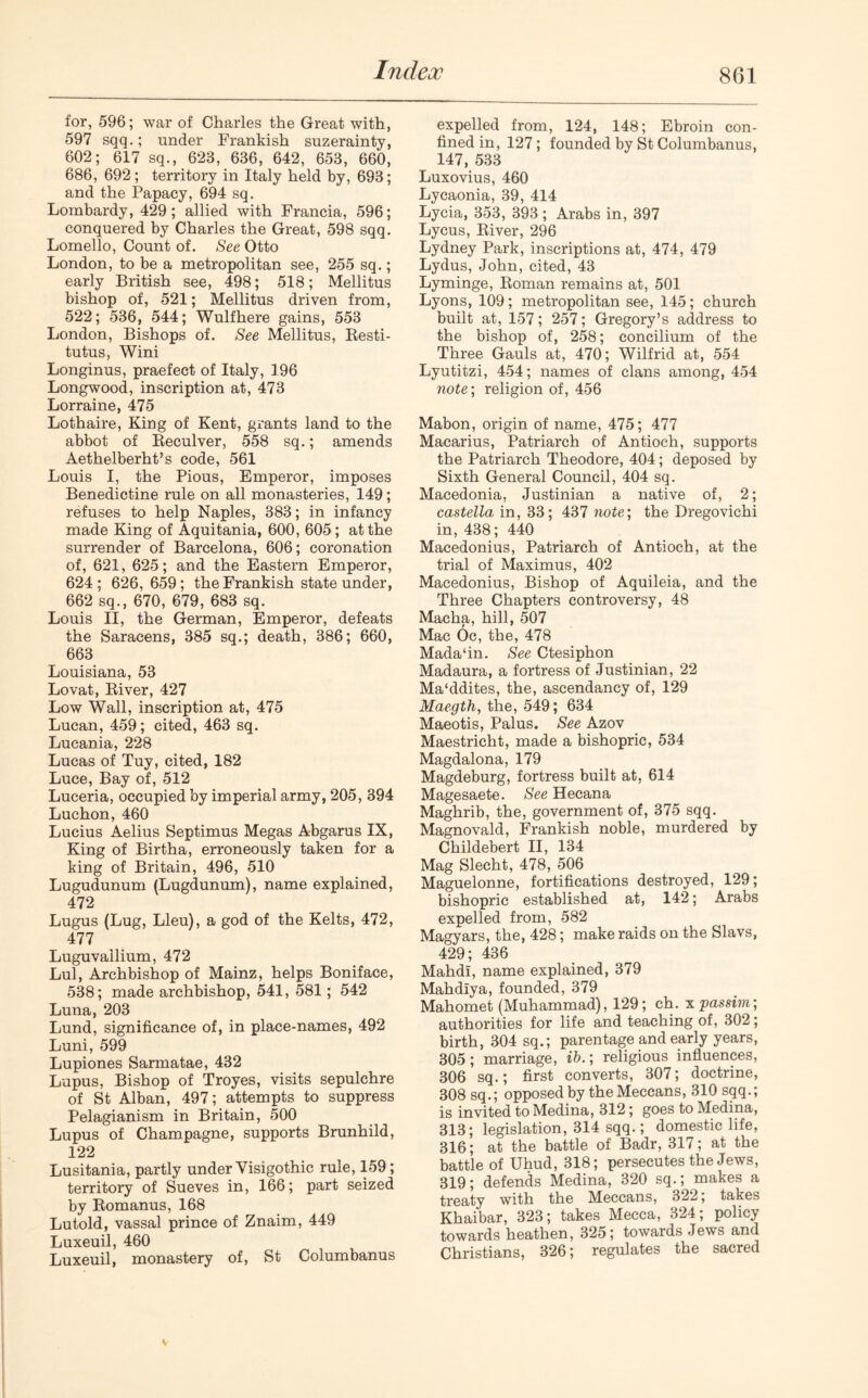 for, 596; war of Charles the Great with, 597 sqq.; under Frankish suzerainty, 602; 617 sq., 623, 636, 642, 653, 660, 686, 692 ; territory in Italy held by, 693; and the Papacy, 694 sq. Lombardy, 429; allied with Francia, 596; conquered by Charles the Great, 598 sqq. Lomello, Count of. See Otto London, to be a metropolitan see, 255 sq.; early British see, 498; 518; Mellitus bishop of, 521; Mellitus driven from, 522; 536, 544; Wulfhere gains, 553 London, Bishops of. See Mellitus, Resti- tutus, Wini Longinus, praefect of Italy, 196 Longwood, inscription at, 473 Lorraine, 475 Lothaire, King of Kent, grants land to the abbot of Reculver, 558 sq.; amends Aethelberht’s code, 561 Louis I, the Pious, Emperor, imposes Benedictine rule on all monasteries, 149; refuses to help Naples, 383; in infancy made King of Aquitania, 600, 605; at the surrender of Barcelona, 606; coronation of, 621, 625; and the Eastern Emperor, 624; 626,659; the Frankish state under, 662 sq., 670, 679, 683 sq. Louis II, the German, Emperor, defeats the Saracens, 385 sq.; death, 386; 660, 663 Louisiana, 53 Lovat, River, 427 Low Wall, inscription at, 475 Lucan, 459; cited, 463 sq. Lucania, 228 Lucas of Tuy, cited, 182 Luce, Bay of, 512 Luceria, occupied by imperial army, 205, 394 Luchon, 460 Lucius Aelius Septimus Megas Abgarus IX, King of Birtha, erroneously taken for a king of Britain, 496, 510 Lugudunum (Lugdunum), name explained, 472 Lugus (Lug, Lieu), a god of the Kelts, 472, 477 Luguvallium, 472 Lul, Archbishop of Mainz, helps Boniface, 538; made archbishop, 541, 581; 542 Luna, 203 Lund, significance of, in place-names, 492 Luni, 599 Lupiones Sarmatae, 432 Lupus, Bishop of Troyes, visits sepulchre of St Alban, 497; attempts to suppress Pelagianism in Britain, 500 Lupus of Champagne, supports Brunhild, 122 Lusitania, partly under Yisigothic rule, 159 ; territory of Sueves in, 166; part seized by Romanus, 168 Lutold, vassal prince of Znaim, 449 Luxeuil, 460 Luxeuil, monastery of, St Columbanus expelled from, 124, 148; Ebroin con- fined in, 127; founded by St Columbanus, 147, 533 Luxovius, 460 Lycaonia, 39, 414 Lycia, 353, 393 ; Arabs in, 397 Lycus, River, 296 Lydney Park, inscriptions at, 474, 479 Lydus, John, cited, 43 Lyminge, Roman remains at, 501 Lyons, 109; metropolitan see, 145; church built at, 157; 257; Gregory’s address to the bishop of, 258; concilium of the Three Gauls at, 470; Wilfrid at, 554 Lyutitzi, 454; names of clans among, 454 note; religion of, 456 Mabon, origin of name, 475; 477 Macarius, Patriarch of Antioch, supports the Patriarch Theodore, 404; deposed by Sixth General Council, 404 sq. Macedonia, Justinian a native of, 2; castella in, 33; 437 note; the Dregovichi in, 438; 440 Macedonius, Patriarch of Antioch, at the trial of Maximus, 402 Macedonius, Bishop of Aquileia, and the Three Chapters controversy, 48 Macha, hill, 507 Mac Oc, the, 478 Mada‘in. See Ctesiphon Madaura, a fortress of Justinian, 22 Ma‘ddites, the, ascendancy of, 129 Maegth, the, 549; 634 Maeotis, Palus. See Azov Maestricht, made a bishopric, 534 Magdalona, 179 Magdeburg, fortress built at, 614 Magesaete. See Hecana Maghrib, the, government of, 375 sqq. Magnovald, Frankish noble, murdered by Childebert II, 134 Mag Slecht, 478, 506 Maguelonne, fortifications destroyed, 129; bishopric established at, 142; Arabs expelled from, 582 Magyars, the, 428; make raids on the Slavs, 429; 436 Mahdi, name explained, 379 Mahdiya, founded, 379 Mahomet (Muhammad), 129; ch. x passim; authorities for life and teaching of, 302; birth, 304 sq.; parentage and early years, 305; marriage, ib.; religious influences, 306 sq.; first converts, 307; doctrine, 308 sq.; opposed by the Meccans, 310 sqq.; is invited to Medina, 312; goes to Medina, 313; legislation, 314 sqq.; domestic life, 316; at the battle of Badr, 317; at the battle of Uhud, 318; persecutes the Jews, 319; defends Medina, 320 sq.; makes a treaty with the Meccans, 322; takes Khaibar, 323; takes Mecca, 324; policy towards heathen, 325; towards Jews and Christians, 326; regulates the sacred