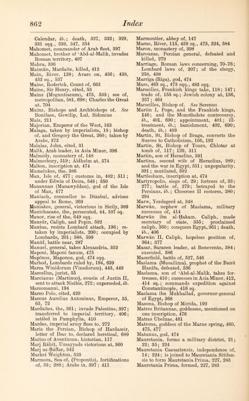 Calendar, ib.; death, 327, 332; 329, 331 sqq., 339, 347, 354 Mahomet, commander of Arab fleet, 397 Mahomet, brother of ‘Abd-al-Malik, invades Roman territory, 407 Mahra, 336 Maimun, Mardaite, killed, 412 Main, River, 128; Avars on, 436; 438, 452 sq., 537 Maine, Roderick, Count of, 663 Maine, Sir Henry, cited, 53 Mainz (Moguntiacum), 475, 533; see of, metropolitan, 581, 698; Charles the Great at, 704 Mainz, Bishops and Archbishops of. See Boniface, Gewilip, Lul, Sidonius Mais, 211 Majorian, Emperor of the West, 163 Malaga, taken by imperialists, 19; bishop of, and Gregory the Great, 260; taken by Arabs, 372 Malalas, John, cited, 31 Malik, Arab leader, in Asia Minor, 396 Malmedy, monastery of, 148 Malmesbury, 519; Aldhelm at, 574 Malton, inscription at, 474 Mamelukes, the, 386 Man, Isle of, 477; customs in, 482; 511; under Edwin of Deira, 543 ; 550 Manannan (Manawyddan), god of the Isle of Man, 477 Maniach, counsellor to Dizabul, advises appeal to Rome, 269 Maniakes, general, victorious in Sicily, 389 Manichaeans, the, persecuted, 44, 107 sq. Manor, rise of the, 649 sqq. Mansur, Caliph, and Pepin, 592 Mantua, resists Lombard attack, 196; re- taken by imperialists, 200; occupied by Lombards, 201; 588, 599 Maniif, battle near, 287 Manuel, general, takes Alexandria, 352 Maponi, Maponi fanum, 475 Maponos, Maponos, god, 474 sqq. Marbod, Lombards ruled by, 194, 639 Marca Winidorum (Vinedorum), 443, 449 Marcellus, jurist, 55 Marcianus (Martinus), cousin of Justin II, sent to attack Nisibis, 272 ; superseded, ib. Marcomanni, 194 Marco Polo, cited, 420 Marcus Aurelius Antoninus, Emperor, 55, 65, 72 Mardaites, the, 361; invade Palestine, 397; transferred to imperial territory, 406; settled in Pamphylia, 410 Mardes, imperial army flees to, 272 Maris the Persian, Bishop of Hardascir, letter of Ibas to, declared heretical, 689 Marius of Aventicum, historian, 117 Marj Rahit, Umayyads victorious at, 360 Marj as-Suflar, 342 Market Weighton, 523 Marmora, Sea of, (Propontis), fortifications of, 33; 288; Arabs in, 397; 411 Marmoutier, abbey of, 147 Marne, River, 115, 459 sq., 475, 524, 584 Maron, monastery of, 398 Marouzas, Persian general, defeated and killed, 279 Marriage, Roman laws concerning, 70-76; Lombard laws of, 207; of the clergy, 258, 408 Marriga (Riga), god, 474 Mars, 463 sq., 473 sqq., 483 sqq. Marseilles, Frankish kings take, 118; 147; trade of, 155 sq.; Jewish colony at, 156, 257; 464 Marseilles, Bishop of. See Serenus Martin I, Pope, and the Frankish kings, 146; and the Monothelete controversy, ib., 401, 690; appointment, 401; ill- treatment, ib.; banishment, 402, 690; death, ib.; 403 Martin, St, Bishop of Braga, converts the Sueves to Catholicism, 166, 192 Martin, St, Bishop of Tours, Chlotar at tomb of, 117; 129, 511 Martin, son of Heraclius, 391 Martina, second wife of Heraclius, 289; and the war in Egypt, 351; unpopularity, 391; mutilated, 392 Martlesham, inscription at, 474 Martyropolis, siege of, 29; fortress of, 33; 277; battle of, 279; betrayed to the Persians, ib.; Chosroes II restores, 280; 294 Marw, Yezdegerd at, 348 Marwan, nephew of Maslama, military successes of, 414 Marwan ibn al-Hakam, Caliph, made secretary of state, 355; proclaimed caliph, 360; conquers Egypt, 361; death, ib., 406 Marwan II, Caliph, hopeless position of, 364; 377 Masar, Saracen leader, at Benevento, 384; executed, 386 Maserfield, battle of, 527, 546 Maslama (Musailima), prophet of the Banu Hanifa, defeated, 336 Maslama, son of ‘Abd-al-Malik, takes for- tresses, 410 ; successes in Asia Minor, 412, 414 sq.; commands expedition against Constantinople, 416 sq. Maslama ibn Mukhallad, governor-general of Egypt, 368 Masona, Bishop of Merida, 192 Matres Britannae, goddesses, mentioned on one inscription, 476 Matres Ubelnae, 461 Matrona, goddess of the Marne spring, 460, 475, 477 Matunus, god, 474 Mauretania, forms a military district, 21; 22; 35; 224 Mauretania Caesariensis, independence of, 14; 224; is joined to Mauretania Sitifen- sis to form Mauretania Prima, 227, 283 Mauretania Prima, formed, 227, 283