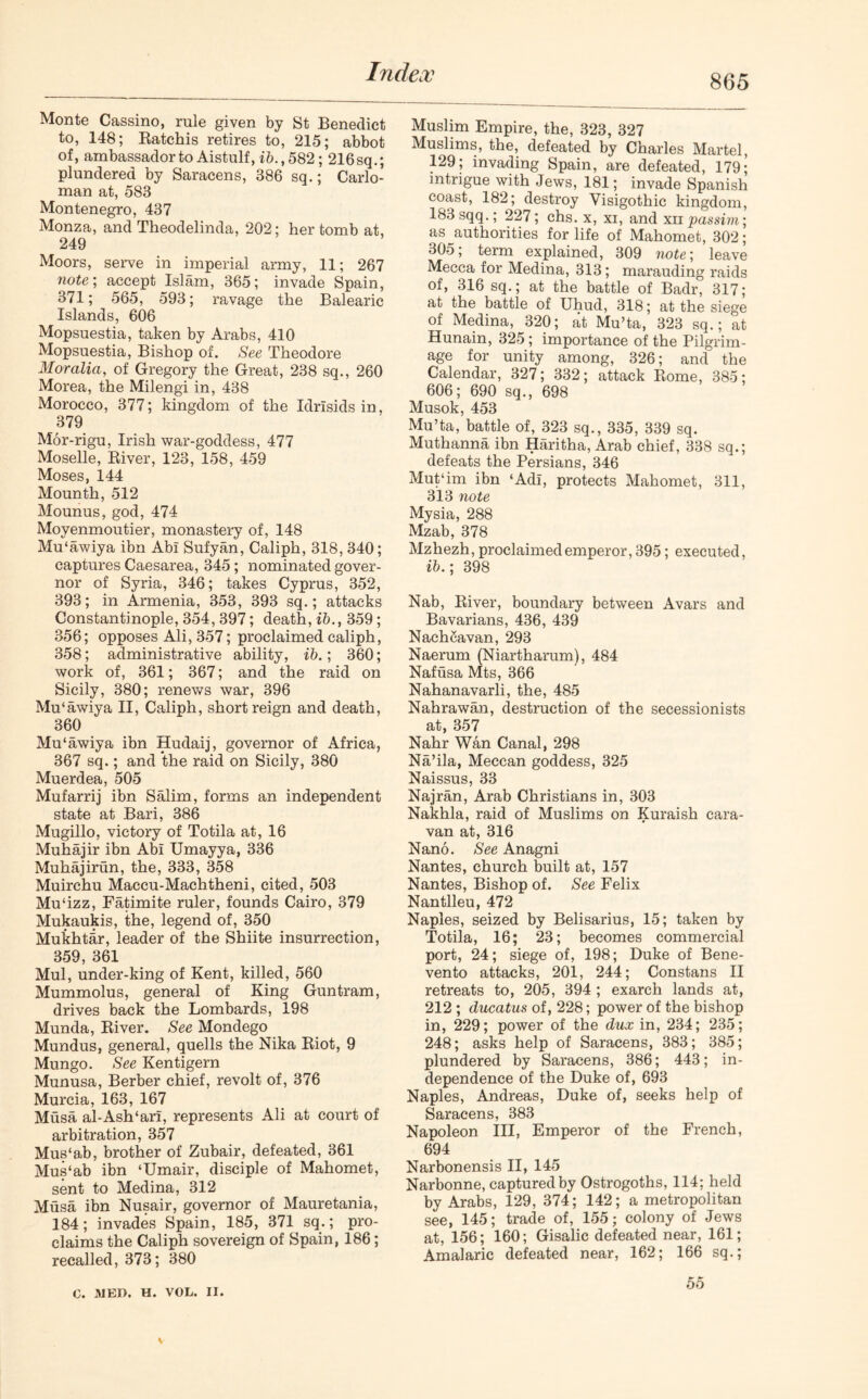 865 Monte Cassino, rule given by St Benedict to, 148; Ratchis retires to, 215; abbot of, ambassador to Aistulf, ib., 582; 216 sq.; plundered by Saracens, 386 sq.; Carlo- man at, 583 Montenegro, 437 Monza, and Theodelinda, 202; her tomb at, 249 Moors, serve in imperial army, 11; 267 note; accept Islam, 365; invade Spain, 371; 565, 593; ravage the Balearic Islands, 606 Mopsuestia, taken by Arabs, 410 Mopsuestia, Bishop of. See Theodore Moralia, of Gregory the Great, 238 sq., 260 Morea, the Milengi in, 438 Morocco, 377; kingdom of the Idrlsids in, 379 M6r-rigu, Irish war-goddess, 477 Moselle, River, 123, 158, 459 Moses, 144 Mounth, 512 Mounus, god, 474 Moyenmoutier, monastery of, 148 Mu'awiya ibn Abi Sufyan, Caliph, 318, 340; captures Caesarea, 345; nominated gover- nor of Syria, 346; takes Cyprus, 352, 393; in Armenia, 353, 393 sq.; attacks Constantinople, 354, 397; death, ib., 359; 356; opposes Ali, 357; proclaimed caliph, 358; administrative ability, ib.; 360; work of, 361; 367; and the raid on Sicily, 380; renews war, 396 Mu'awiya II, Caliph, short reign and death, 360 Mu'awiya ibn Hudaij, governor of Africa, 367 sq.; and the raid on Sicily, 380 Muerdea, 505 Mufarrij ibn Salim, forms an independent state at Bari, 386 Mugillo, victory of Totila at, 16 Muhajir ibn Abi Umayya, 336 Muhajirun, the, 333, 358 Muirchu Maecu-Machtheni, cited, 503 Mu'izz, Fatimite ruler, founds Cairo, 379 Mukaukis, the, legend of, 350 Mukhtdr, leader of the Shiite insurrection, 359, 361 Mul, under-king of Kent, killed, 560 Mummolus, general of King Gun tram, drives back the Lombards, 198 Munda, River. See Mondego Mundus, general, quells the Nika Riot, 9 Mungo. See Kentigern Munusa, Berber chief, revolt of, 376 Murcia, 163, 167 Musa al-Ash‘ari, represents Ali at court of arbitration, 357 Mus'ab, brother of Zubair, defeated, 361 Mus'ab ibn ‘Umair, disciple of Mahomet, sent to Medina, 312 Musa ibn Nusair, governor of Mauretania, 184; invades Spain, 185, 371 sq.; pro- claims the Caliph sovereign of Spain, 186; recalled, 373; 380 Muslim Empire, the, 323, 327 Muslims, the, defeated by Charles Martel, 129; invading Spain, are defeated, 179; intrigue with Jews, 181; invade Spanish coast, 182; destroy Visigothic kingdom, 183 sqq.; 227; chs. x, xi, and xn passim; as authorities for life of Mahomet, 302; 305; term explained, 309 note; leave Mecca for Medina, 313; marauding raids of, 316 sq.; at the battle of Badr, 317; at the battle of Uhud, 318; at the siege of Medina, 320; at Mu’ta, 323 sq.; at Hunain, 325; importance of the Pilgrim- age for unity among, 326; and the Calendar, 327; 332; attack Rome, 385; 606; 690 sq., 698 Musok, 453 Mu’ta, battle of, 323 sq., 335, 339 sq. Muthanna ibn Haritha, Arab chief, 338 sq.; defeats the Persians, 346 Mut'im ibn ‘Adi, protects Mahomet, 311, 313 note Mysia, 288 Mzab, 378 Mzhezh, proclaimed emperor, 395; executed, ib.; 398 Nab, River, boundary between Avars and Bavarians, 436, 439 Nachcavan, 293 Naerum (Niartharum), 484 Nafusa Mts, 366 Nahanavarli, the, 485 Nahrawan, destruction of the secessionists at, 357 Nahr Wan Canal, 298 Na’ila, Meccan goddess, 325 Naissus, 33 Najran, Arab Christians in, 303 Nakhla, raid of Muslims on Kuraish cara- van at, 316 Nano. See Anagni Nantes, church built at, 157 Nantes, Bishop of. See Felix Nantlleu, 472 Naples, seized by Belisarius, 15; taken by Totila, 16; 23; becomes commercial port, 24; siege of, 198; Duke of Bene- vento attacks, 201, 244; Constans II retreats to, 205, 394 ; exarch lands at, 212 ; ducatus of, 228; power of the bishop in, 229; power of the dux in, 234; 235; 248; asks help of Saracens, 383; 385; plundered by Saracens, 386; 443; in- dependence of the Duke of, 693 Naples, Andreas, Duke of, seeks help of Saracens, 383 Napoleon III, Emperor of the French, 694 Narbonensis II, 145 Narbonne, captured by Ostrogoths, 114; held by Arabs, 129, 374; 142; a metropolitan see, 145; trade of, 155; colony of Jews at, 156; 160; Gisalic defeated near, 161; Amalaric defeated near, 162; 166 sq.; C. MED. H. VOL. II. 55