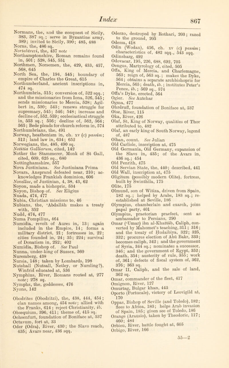 Normans, the, and the conquest of Sicily, 383, 387 sq.; serve in Byzantine army, 389; invited to Sicily, 390; 485, 488 Norns, the, 486 sq. Nortabtrezi, the, 437 note Northamptonshire, Roman remains found in, 501; 528, 545, 551 Northmen, Norsemen, the, 429, 433, 457, 568, 645 North Sea, the, 194, 545; boundary of empire of Charles the Great, 615 Northumberland, ancient inscriptions in, 474 sq. Northumbria, 515; conversion of, 522 sqq.; and the missionaries from Iona, 526, 545 ; sends missionaries to Mercia, 528; Agil- bert in, 530; 543; renews struggle for supremacy, 545; 546; 548; increase and decline of, 552, 559 ; ecclesiastical struggle in. 553 sq.; 556; decline of, 562, 564; 565; Bede pleads for church reform in, 574 Northumbrians, the, 491 Norway, heathenism in, ch. xv (c) passim; 512; land law in, 634; 652 Norwegians, the, 485, 490 sq. Notitia Galliarum, cited, 142 Notker the Stammerer, Monk of St Gall, cited, 609, 625 sq., 680 Nottinghamshire, 557 Nova Justiniana. See Justiniana Prima Novara, Ansprand defeated near, 210; ac- knowledges Frankish dominion, 606 Novellae, of Justinian, 4, 38, 43, 62 Noyon, made a bishopric, 534 Noyon, Bishop of. See Eligius Nuada, 474, 477 Nubia, Christian missions to, 46 Nubians, the, ‘Abdallah makes a treaty with, 352 Nudd, 474, 477 Numa Pompilius, 464 Numidia, revolt of Aures in, 13; again included in the Empire, 14; forms a military district, 21; fortresses in, 22; cities founded in, 24; 35; 224; survival of Donatism in, 252; 402 Numidia, Bishop of. See Paul Nunna, under-king of Sussex, 560 Nuremberg, 438 Nursia, 148; taken by Lombards, 198 Nutshall (Nutsall, Netley, or Nursling?), Winfrid educated at, 536 Nymphius, River, Romans routed at, 277 note; 278 sq. Nymphs, the, goddesses, 476 Nyons, 142 Obodrites (Obodritzi), the, 438, 444, 454 ; clan names among, 454 note', allied with the Franks, 614 ; reject Christianity, ib. Obsequium, 396, 411; theme of, 415 sq. Ochsenfurt, foundation of Boniface at, 537 Octavum, fort at, 33 Oder (Odra), River, 430; the Slavs reach, 435; Avars near, 436 sqq. Oderzo, destroyed by Rothari, 203; razed to the ground, 205 Odessa, 418 Odin (Wodan), 456, ch. xv (c) passim; characteristics of, 482 sqq., 543 sqq. Odinsharg, 492 Odovacar, 195, 226, 688, 692, 705 Oengus, Martyrology of, cited, 505 Off a, King of Mercia, and Charlemagne, 563; reign of, 563 sq.; makes the Dyke, 564; obtains a separate archbishopric for Mercia, 565; death, ib.; institutes Peter’s Pence, ib.; 569 sq., 574 Offa’s Dyke, erected, 564 Ogier. See Autchar Ogma, 477 Ohrdruff, foundation of Boniface at, 537 Oise, River, 115 Oka, River, 426 01 af, St, King of Norway, qualities of Thor attributed to, 482 Olaf, an early king of South Norway, legend of, 487 Olban, count. See Julian Old Carlisle, inscription at, 475 Old Germania, Old Germany, expansion of the Slavs in, 435; of the Avars in, 436 sq.; 454 Old Penrith, 475 Old Servian State, the, 440; described, 441 Old Wall, inscription at, 475 Oligitum (possibly modern Olite), fortress, built by Swinthila, 175 Olite, 175 Olmund, son of Witiza, driven from Spain, 182 sq.; helped by Arabs, 183 sq.; re- established at Seville, 186 Olympius, chamberlain and exarch, joins papal party, 401 Olympius, praetorian praefect, sent as ambassador to Persians, 290 Omar (‘Umar) ibn al-Khattab, Caliph, con- verted by Mahomet’s teaching, 311; 316 ; and the treaty of Hudaibiya, 322; 325, 332; procures election of Abu Bakr, 333; becomes caliph, 342 ; and the government of Syria, 344 sq.; nominates a successor, 346; and the government of Egypt, 352; death, 354; austerity of rule, 355; work of, 361; defects of fiscal system of, 362, 376; 363 sq. Omar II, Caliph, and the sale of land, 362 sq. Omar, commander of the fleet, 417 Omignon, River, 127 Omurtag, Bulgar khan, 443 Oporto (Portucale), victory of Leovigild at, 170 Oppas, Bishop of Seville (and Toledo), 182; flees to Africa, 183; helps Arab invasion of Spain, 185; given see of Toledo, 186 Orange (Arausio), taken by Theodoric, 117; 460; 484 Orbieu, River, battle fought at, 605 Orbigo, River, 166 55—2