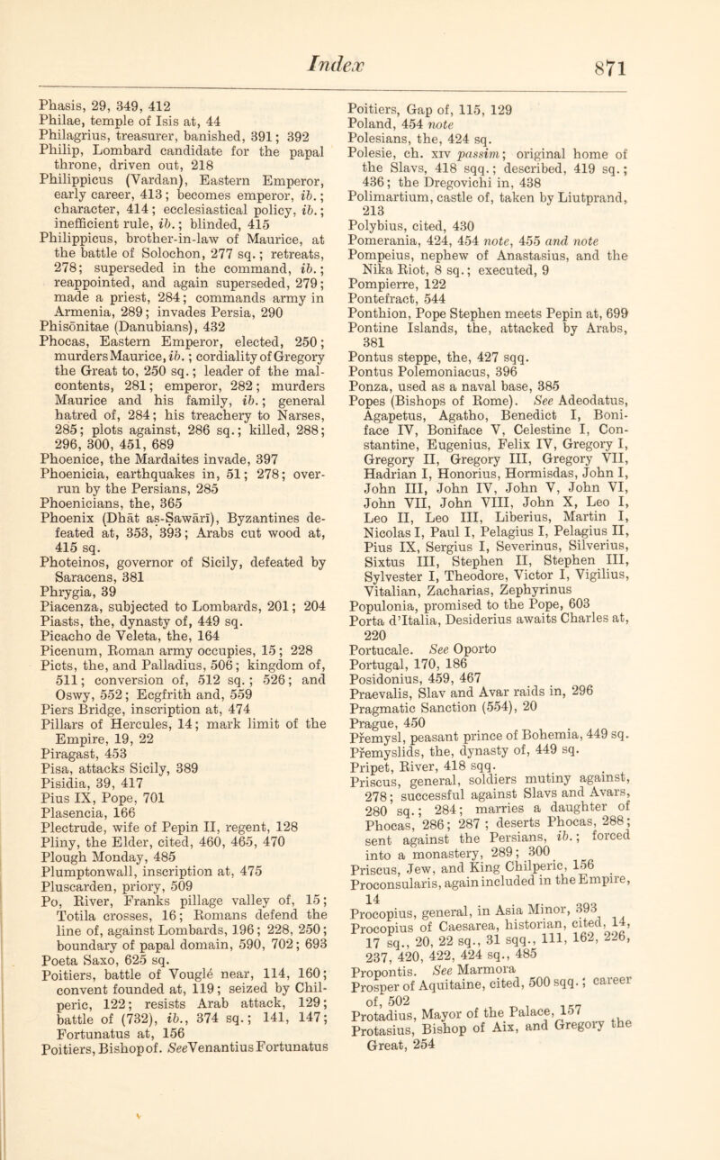 Phasis, 29, 349, 412 Philae, temple of Isis at, 44 Philagrius, treasurer, banished, 391; 392 Philip, Lombard candidate for the papal throne, driven out, 218 Philippicus (Vardan), Eastern Emperor, early career, 413 ; becomes emperor, ib.; character, 414 ; ecclesiastical policy, ib.; inefficient rule, ib.; blinded, 415 Philippicus, brother-in-law of Maurice, at the battle of Solochon, 277 sq.; retreats, 278; superseded in the command, ib.; reappointed, and again superseded, 279; made a priest, 284; commands army in Armenia, 289; invades Persia, 290 Phisonitae (Danubians), 432 Phocas, Eastern Emperor, elected, 250; murders Maurice,ib.; cordiality of Gregory the Great to, 250 sq.; leader of the mal- contents, 281; emperor, 282 ; murders Maurice and his family, ib.; general hatred of, 284; his treachery to Narses, 285; plots against, 286 sq.; killed, 288; 296, 300, 451, 689 Phoenice, the Mardaites invade, 397 Phoenicia, earthquakes in, 51; 278; over- run by the Persians, 285 Phoenicians, the, 365 Phoenix (Dhat as-Sawari), Byzantines de- feated at, 353, 393; Arabs cut wood at, 415 sq. Photeinos, governor of Sicily, defeated by Saracens, 381 Phrygia, 39 Piacenza, subjected to Lombards, 201; 204 Piasts, the, dynasty of, 449 sq. Picacho de Veleta, the, 164 Picenum, Roman army occupies, 15; 228 Piets, the, and Palladius, 506; kingdom of, 511; conversion of, 512 sq. ; 526; and Oswy, 552; Ecgfrith and, 559 Piers Bridge, inscription at, 474 Pillars of Hercules, 14; mark limit of the Empire, 19, 22 Piragast, 453 Pisa, attacks Sicily, 389 Pisidia, 39, 417 Pius IX, Pope, 701 Plasencia, 166 Plectrude, wife of Pepin II, regent, 128 Pliny, the Elder, cited, 460, 465, 470 Plough Monday, 485 Plumptonwall, inscription at, 475 Pluscarden, priory, 509 Po, River, Franks pillage valley of, 15; Totila crosses, 16; Romans defend the line of, against Lombards, 196; 228, 250; boundary of papal domain, 590, 702; 693 Poeta Saxo, 625 sq. Poitiers, battle of Vougffi near, 114, 160; convent founded at, 119; seized by Chil- peric, 122; resists Arab attack, 129; battle of (732), ib., 374 sq.; 141, 147; Fortunatus at, 156 Poitiers, Bishop of. SeeVenantius Fortunatus Poitiers, Gap of, 115, 129 Poland, 454 note Polesians, the, 424 sq. Polesie, ch. xiv passim; original home of the Slavs, 418 sqq.; described, 419 sq.; 436; the Dregovichi in, 438 Polimartium, castle of, taken by Liutprand, 213 Polybius, cited, 430 Pomerania, 424, 454 note, 455 and note Pompeius, nephew of Anastasius, and the Nika Riot, 8 sq.; executed, 9 Pompierre, 122 Pontefract, 544 Ponthion, Pope Stephen meets Pepin at, 699 Pontine Islands, the, attacked by Arabs, 381 Pontus steppe, the, 427 sqq. Pontus Polemoniacus, 396 Ponza, used as a naval base, 385 Popes (Bishops of Rome). See Adeodatus, Agapetus, Agatho, Benedict I, Boni- face IV, Boniface V, Celestine I, Con- stantine, Eugenius, Felix IV, Gregory I, Gregory II, Gregory III, Gregory VII, Hadrian I, Honorius, Hormisdas, John I, John III, John IV, John V, John VI, John VII, John VIII, John X, Leo I, Leo II, Leo III, Liberius, Martin I, Nicolas I, Paul I, Pelagius I, Pelagius II, Pius IX, Sergius I, Severinus, Silverius, Sixtus III, Stephen II, Stephen III, Sylvester I, Theodore, Victor I, Vigilius, Vitalian, Zacharias, Zephyrinus Populonia, promised to the Pope, 603 Porta d’ltalia, Desiderius awaits Charles at, 220 Portucale. See Oporto Portugal, 170, 186 Posidonius, 459, 467 Praevalis, Slav and Avar raids in, 296 Pragmatic Sanction (554), 20 Prague, 450 Premysl, peasant prince of Bohemia, 449 sq. Premyslids, the, dynasty of, 449 sq. Pripet, River, 418 sqq. Priscus, general, soldiers mutiny against, 278; successful against Slavs and Avars, 280? sq.; 284; marries a daughter of Phocas, 286; 287 ; deserts Phocas, 288 ; sent against the Persians, ib.; forced into a monastery, 289; 300 Priscus, Jew, and King Chilpeiic, 156 Proconsularis, again included in the Empire, .4 •copius, general, in Asia Minor, 393 icopius of Caesarea, historian, cited, 14, .7 sq., 20, 22 sq., 31 sqq., Ill, 162, 226, 537, 420, 422, 424 sq., 485 ipontis. See Marmora >sper of Aquitaine, cited, 500 sqq.; caieei >f, 502 itadius, Mayor of the Palace, 157 itasius, Bishop of Aix, and Gregoiy the 31reat, 254