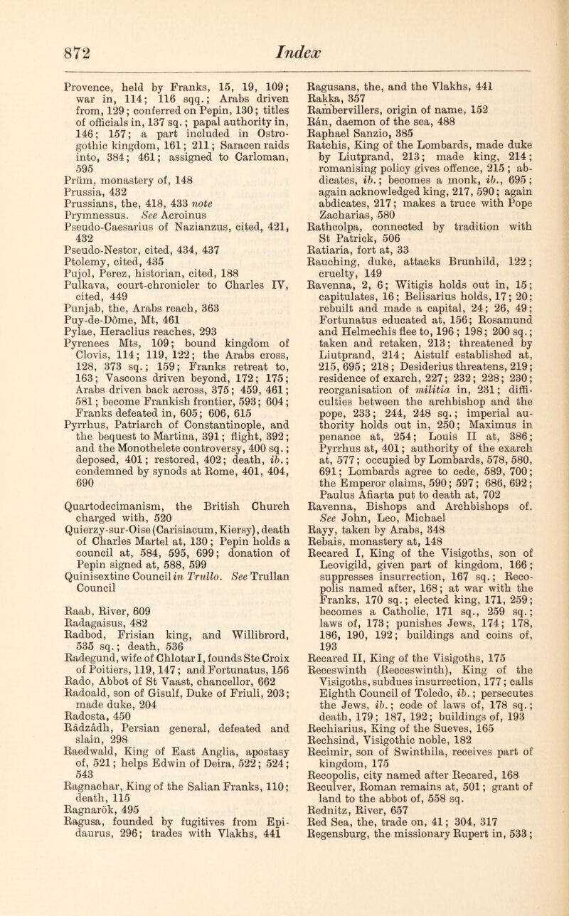 Provence, held by Franks, 15, 19, 109; war in, 114; 116 sqq.; Arabs driven from, 129; conferred on Pepin, 130; titles of officials in, 137 sq.; papal authority in, 146; 157; a part included in Ostro- gothic kingdom, 161; 211; Saracen raids into, 384; 461; assigned to Carloman, 595 Priim, monastery of, 148 Prussia, 432 Prussians, the, 418, 433 note Prymnessus. See Acroinus Pseudo-Caesarius of Nazianzus, cited, 421, 432 Pseudo-Nestor, cited, 434, 437 Ptolemy, cited, 435 Pujol, Perez, historian, cited, 188 Pulkava, court-chronicler to Charles IV, cited, 449 Punjab, the, Arabs reach, 363 Puy-de-Dome, Mt, 461 Pylae, Heraclius reaches, 293 Pyrenees Mts, 109; bound kingdom of Clovis, 114; 119, 122; the Arabs cross, 128, 373 sq.; 159; Franks retreat to, 163; Vascons driven beyond, 172; 175; Arabs driven back across, 375; 459, 461; 581; become Frankish frontier, 593; 604; Franks defeated in, 605; 606, 615 Pyrrhus, Patriarch of Constantinople, and the bequest to Martina, 391; flight, 392; and the Monothelete controversy, 400 sq.; deposed, 401; restored, 402; death, ib.; condemned by synods at Eome, 401, 404, 690 Quartodecimanism, the British Church charged with, 520 Quierzy-sur-Oise (Carisiacum, Kiersy), death of Charles Martel at, 130; Pepin holds a council at, 584, 595, 699; donation of Pepin signed at, 588, 599 Quinisextine Council in Trullo. See Trullan Council Raab, River, 609 Radagaisus, 482 Radbod, Frisian king, and Willibrord, 535 sq.; death, 536 Radegund, wife of Chlotar I, founds Ste Croix of Poitiers, 119,147; andFortunatus, 156 Rado, Abbot of St Vaast, chancellor, 662 Radoald, son of Gisulf, Duke of Friuli, 203; made duke, 204 Radosta, 450 Radzadh, Persian general, defeated and slain, 298 Raedwald, King of East Anglia, apostasy of, 521; helps Edwin of Deira, 522; 524; 543 Ragnachar, King of the Salian Franks, 110; death, 115 Ragnarok, 495 Ragusa, founded by fugitives from Epi- daurus, 296; trades with Vlakhs, 441 Ragusans, the, and the Vlakhs, 441 Rakka, 357 Rambervillers, origin of name, 152 Ran, daemon of the sea, 488 Raphael Sanzio, 385 Ratchis, King of the Lombards, made duke by Liutprand, 213; made king, 214; romanising policy gives offence, 215 ; ab- dicates, ib.; becomes a monk, ib., 695; again acknowledged king, 217, 590; again abdicates, 217; makes a truce with Pope Zacharias, 580 Rathcolpa, connected by tradition with St Patrick, 506 Ratiaria, fort at, 33 Rauching, duke, attacks Brunhild, 122; cruelty, 149 Ravenna, 2, 6; Witigis holds out in, 15; capitulates, 16; Belisarius holds, 17; 20; rebuilt and made a capital, 24; 26, 49; Fortunatus educated at, 156; Rosamund and Helmechis flee to, 196 ; 198; 200 sq.; taken and retaken, 213; threatened by Liutprand, 214; Aistulf established at, 215, 695; 218 ; Desiderius threatens, 219; residence of exarch, 227; 232; 228; 230; reorganisation of militia in, 231; diffi- culties between the archbishop and the pope, 233; 244, 248 sq.; imperial au- thority holds out in, 250; Maximus in penance at, 254; Louis II at, 386; Pyrrhus at, 401; authority of the exarch at, 577; occupied by Lombards, 578, 580, 691; Lombards agree to cede, 589, 700; the Emperor claims, 590; 597; 686, 692; Paulus Afiarta put to death at, 702 Ravenna, Bishops and Archbishops of. See John, Leo, Michael Rayy, taken by Arabs, 348 Rebais, monastery at, 148 Recared I, King of the Visigoths, son of Leovigild, given part of kingdom, 166; suppresses insurrection, 167 sq.; Reco- polis named after, 168; at war with the Franks, 170 sq.; elected king, 171, 259; becomes a Catholic, 171 sq., 259 sq.; laws of, 173; punishes Jews, 174; 178, 186, 190, 192; buildings and coins of, 193 Recared II, King of the Visigoths, 175 Receswinth (Recceswinth), King of the Visigoths, subdues insurrection, 177; calls Eighth Council of Toledo, ib.; persecutes the Jews, ib.; code of laws of, 178 sq.; death, 179; 187, 192; buildings of, 193 Rechiarius, King of the Sueves, 165 Rechsind, Visigothic noble, 182 Recimir, son of Swinthila, receives part of kingdom, 175 Recopolis, city named after Recared, 168 Reculver, Roman remains at, 501; grant of land to the abbot of, 558 sq. Rednitz, River, 657 Red Sea, the, trade on, 41; 304, 317 Regensburg, the missionary Rupert in, 533;