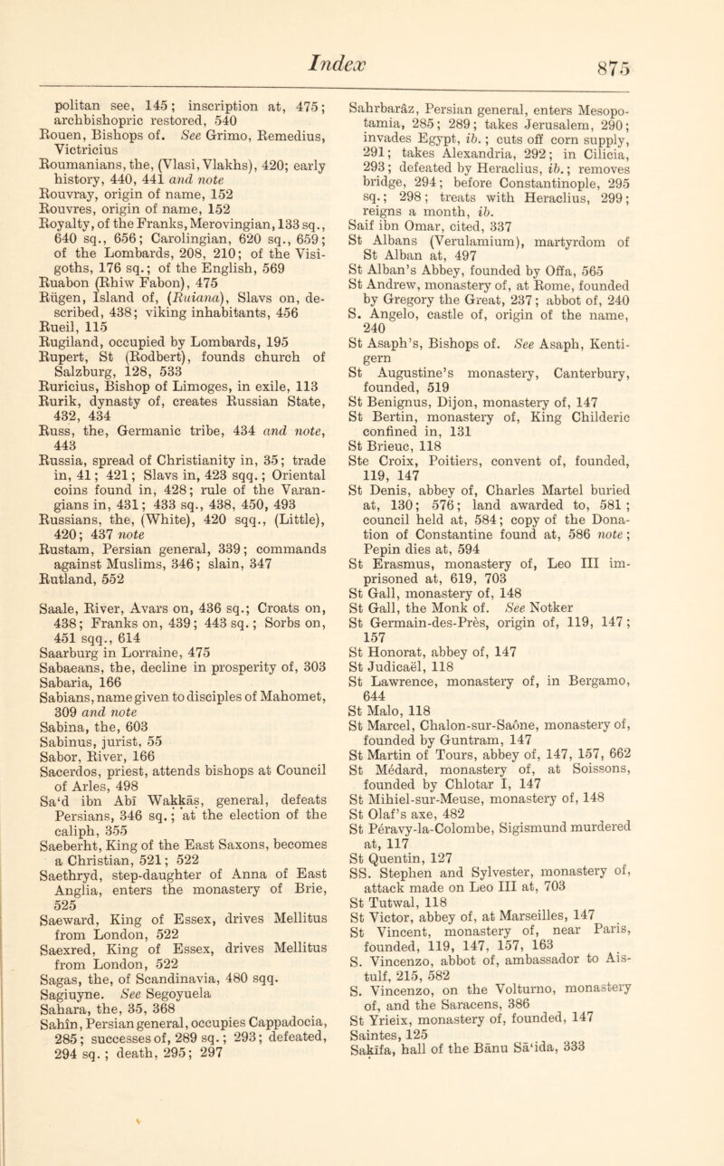 politan see, 145; inscription at, 475; archbishopric restored, 540 Rouen, Bishops of. See Grimo, Remedius, Victricius Roumanians, the, (Ylasi, Vlakhs), 420; early history, 440, 441 and note Rouvray, origin of name, 152 Rouvres, origin of name, 152 Royalty, of the Franks, Merovingian, 133 sq., 640 sq., 656; Carolingian, 620 sq., 659; of the Lombards, 208, 210; of the Visi- goths, 176 sq.; of the English, 569 Ruabon (Rhiw Fabon), 475 Riigen, Island of, (Ruiana), Slavs on, de- scribed, 438; viking inhabitants, 456 Rueil, 115 Rugiland, occupied by Lombards, 195 Rupert, St (Rodbert), founds church of Salzburg, 128, 533 Ruricius, Bishop of Limoges, in exile, 113 Rurik, dynasty of, creates Russian State, 432, 434 Russ, the, Germanic tribe, 434 and note, 443 Russia, spread of Christianity in, 35; trade in, 41; 421; Slavs in, 423 sqq.; Oriental coins found in, 428; rule of the Varan- gians in, 431; 433 sq., 438, 450, 493 Russians, the, (White), 420 sqq., (Little), 420; 437 note Rustam, Persian general, 339; commands against Muslims, 346; slain, 347 Rutland, 552 Saale, River, Avars on, 436 sq.; Croats on, 438; Franks on, 439; 443 sq.; Sorbs on, 451 sqq., 614 Saarburg in Lorraine, 475 Sabaeans, the, decline in prosperity of, 303 Sabaria, 166 Sabians, name given to disciples of Mahomet, 309 and note Sabina, the, 603 Sabinus, jurist, 55 Sabor, River, 166 Sacerdos, priest, attends bishops at Council of Arles, 498 Sa‘d ibn Abi Wakkas, general, defeats Persians, 346 sq.; at the election of the caliph, 355 Saeberht, King of the East Saxons, becomes a Christian, 521; 522 Saethryd, step-daughter of Anna of East Anglia, enters the monastery of Brie, 525 Saeward, King of Essex, drives Mellitus from London, 522 Saexred, King of Essex, drives Mellitus from London, 522 Sagas, the, of Scandinavia, 480 sqq. Sagiuyne. See Segoyuela Sahara, the, 35, 368 Sahin, Persian general, occupies Cappadocia, 285; successes of, 289 sq.; 293; defeated, 294 sq. ; death, 295; 297 Sahrbaraz, Persian general, enters Mesopo- tamia, 285; 289; takes Jerusalem, 290; invades Egypt, ib.; cuts off corn supply, 291; takes Alexandria, 292; in Cilicia, 293; defeated by Heraclius, ib.; removes bridge, 294; before Constantinople, 295 sq.; 298; treats with Heraclius, 299; reigns a month, ib. Saif ibn Omar, cited, 337 St Albans (Verulamium), martyrdom of St Alban at, 497 St Alban’s Abbey, founded by Offa, 565 St Andrew, monastery of, at Rome, founded by Gregory the Great, 237; abbot of, 240 S. Angelo, castle of, origin of the name, 240 St Asaph’s, Bishops of. See Asaph, Kenti- gern St Augustine’s monastery, Canterbury, founded, 519 St Benignus, Dijon, monastery of, 147 St Bertin, monastery of, King Childeric confined in, 131 St Brieuc, 118 Ste Croix, Poitiers, convent of, founded, 119, 147 St Denis, abbey of, Charles Martel buried at, 130; 576; land awarded to, 581 ; council held at, 584; copy of the Dona- tion of Constantine found at, 586 note; Pepin dies at, 594 St Erasmus, monastery of, Leo III im- prisoned at, 619, 703 St Gall, monastery of, 148 St Gall, the Monk of. See Notker St Germain-des-Pres, origin of, 119, 147 ; 157 St Honorat, abbey of, 147 St Judicael, 118 St Lawrence, monastery of, in Bergamo, 644 St Malo, 118 St Marcel, Chalon-sur-Saone, monastery of, founded by Gun tram, 147 St Martin of Tours, abbey of, 147, 157, 662 St Medard, monastery of, at Soissons, founded by Chlotar I, 147 St Mihiel-sur-Meuse, monastery of, 148 St Olaf’s axe, 482 St Peravy-la-Colombe, Sigismund murdered at, 117 St Quentin, 127 SS. Stephen and Sylvester, monastery of, attack made on Leo III at, 703 St Tutwal, 118 St Victor, abbey of, at Marseilles, 147 St Vincent, monastery of, near Paris, founded, 119, 147, 157, 163 S. Vincenzo, abbot of, ambassador to Ais- tulf, 215, 582 S. Vincenzo, on the Volturno, monastery of, and the Saracens, 386 St Yrieix, monastery of, founded, 147 Saintes, 125 Saklfa, hall of the Banu Sa‘ida, 333