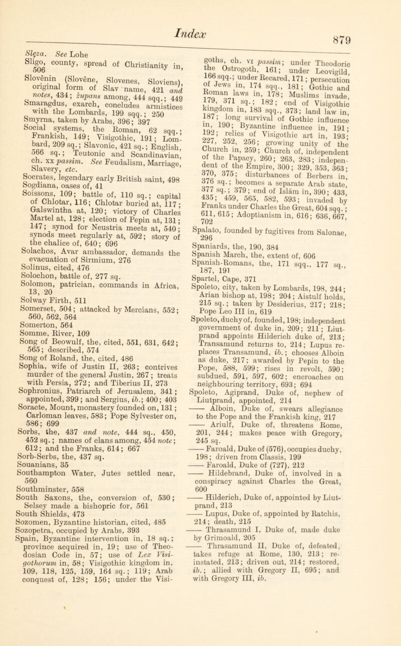 879 Sl$za. See Lohe SIi|°- county, spread of Christianity in, Slovenm (Slovene, Slovenes, Sloviens), °nfna‘ f°™ 0f Slav name, 421 and notes, 434; zupans among, 444 sqq.: 449 Smaiagdus, exarch, concludes armistices with the Lombards, 199 sqq.; 250 Smyrna, taken by Arabs, 396; 397 Social systems, the Eoman, 62 sqq • Frankish, 149; Yisigothic, 191; Lom- bard, 209 sq.; Slavonic, 421 sq.; English, 566 sq., Teutonic and Scandinavian, ch. xx passim. See Feudalism, Marriage, Slavery, etc. Socrates, legendary early British saint, 498 Sogdiana, oases of, 41 Soissons, 109; battle of, 110 sq.; capital of Chlotar, 116; Chlotar buried at, 117; Galswintha at, 120; victory of Charles Martel at, 128; election of Pepin at, 131; 147; synod for Neustria meets at, 540; synods meet regularly at, 592; story of the chalice of, 640; 696 Solachos, Avar ambassador, demands the evacuation of Sirmium, 276 Solinus, cited, 476 Solochon, battle of, 277 sq. Solomon, patrician, commands in Africa, 13, 20 Solway Firth, 511 Somerset, 504; attacked bv Mercians, 552; 560, 562, 564 Somerton, 564 Somme, River, 109 Song of Beowulf, the, cited, 551, 631, 642; 565; described, 574 Song of Roland, the, cited, 486 Sophia, wife of Justin II, 263; contrives murder of the general Justin, 267 ; treats with Persia, 272; and Tiberius II, 273 Sophronius, Patriarch of Jerusalem, 341; appointed, 399 ; and Sergius, ib.; 400; 403 Soracte, Mount, monastery founded on, 131; Carloman leaves, 583; Pope Sylvester on, 586; 699 Sorbs, the, 437 and note, 444 sq., 450, 452 sq.; names of clans among, 454 note; 612; and the Franks, 614; 667 Sorb-Serbs, the, 437 sq. Souanians, 35 Southampton Water, Jutes settled near, 560 Southminster, 558 South Saxons, the, conversion of, 530; Selsey made a bishopric for, 561 South Shields, 473 Sozomen, Byzantine historian, cited, 485 Sozopetra, occupied by Arabs, 393 Spain, Byzantine intervention in, 18 sq.; province acquired in, 19; use of Theo- dosian Code in, 57; use of Lex Visi- gothorum in, 58; Visigothic kingdom in, 109, 118, 125, 159, 164 sq.; 119; Arab conquest of, 128; 156; under the Visi- goths ch. vi passim; under Theodoric the Ostrogoth, 161; under Leovigild, 166 sqq.; under Recared, 171; persecution of Jews in, 174 sqq., 181; Gothic and ?7°ama?JawS in’ 178’ Muslims invade, 179, 371 sq.; 182; end of Visigothic ingdom in, 183 sqq., 373; land law in, 187; long survival of Gothic influence in, 190; Byzantine influence in, 191- 2275 9r*9iCSo«°fif Visig0thic art in’ 193 i zf.1' 2o6; growing unity of the , ^Chr!n’ ’ Church of, independent of the Papacy, 260; 263, 283; indepen- dent of the Empire, 300; 329, 353, 363; 3(0, 375; disturbances of Berbers in, 376 sq.; becomes a separate Arab state,’ 377 sq.; 379; end of Islam in, 390; 433, 435; 459, 565, 582, 593; invaded by Flanks under Charles the Great, 604 sqq.; 611, 615; Adoptianism in, 616; 636, 667^ 7 02 Spalato, founded by fugitives from Salonae, 296 Spaniards, the, 190, 384 Spanish March, the, extent of, 606 Spanish-Romans, the, 171 sqq., 177 so 187, 191 4*’ Spartel, Cape, 371 Spoleto, city, taken by Lombards, 198, 244; Arian bishop at, 198; 204; Aistulf holds, 215 sq.; taken by Desiderius, 217; 218; Pope Leo III in, 619 Spoleto, duchy of, founded, 198; independent government of duke in, 209; 211; Liut- prand appoints Hilderich duke of, 213; Transamund returns to, 214; Lupus re- places Transamund, ib.; chooses Alboin as duke, 217; awarded by Pepin to the Pope, 588, 599; rises in revolt, 590; subdued, 591, 597, 602; encroaches on neighbouring territory, 693; 694 Spoleto, Agiprand, Duke of, nephew of Liutprand, appointed, 214 Alboin, Duke of, swears allegiance to the Pope and the Frankish king, 217 Ariulf, Duke of, threatens Rome, 201, 244; makes peace with Gregory, 245 sq. Faroald, Duke of (576), occupies duchy, 198; driven from Classis, 199 Faroald, Duke of (727), 212 Hildebrand, Duke of, involved in a conspiracy against Charles the Great, 600 — Hilderich, Duke of, appointed by Liut- prand, 213 — Lupus, Duke of, appointed by Ratchis, 214; death, 215 — Thrasamund I, Duke of, made duke by Grimoald, 205 — Thrasamund II, Duke of, defeated, takes refuge at Rome, 130, 213; re- instated, 213; driven out, 214; restored, ib.; allied with Gregory II, 695; and with Gregory III, ib.