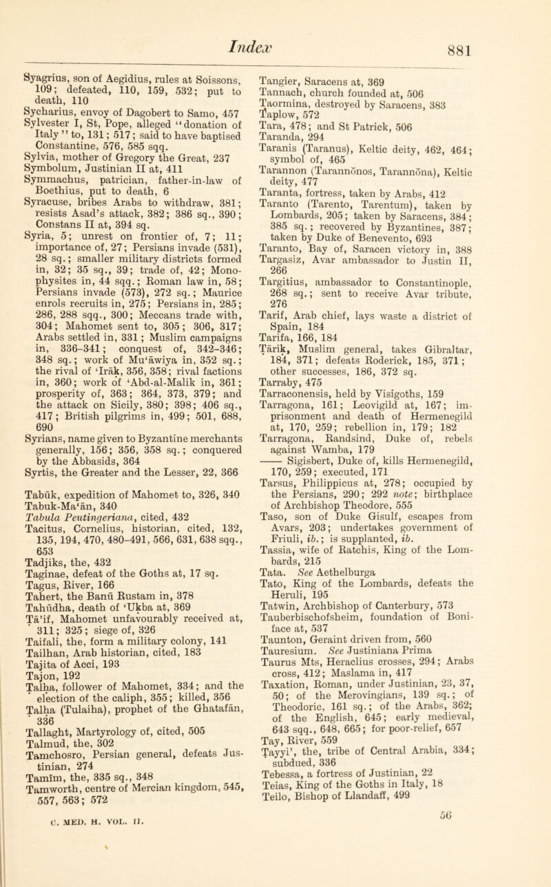 Syagrius, son of Aegidius, rules at Soissons, 109; defeated, 110, 159, 532; put to death, 110 Sycharius, envoy of Dagobert to Samo, 457 Sylvester I, St, Pope, alleged “donation of Italy ” to, 131; 517; said to have baptised Constantine, 576, 585 sqq. Sylvia, mother of Gregory the Great, 237 Symbolum, Justinian II at, 411 Symmachus, patrician, father-in-law of Boethius, put to death, 6 Syracuse, bribes Arabs to withdraw, 381; resists Asad’s attack, 382; 386 sq., 390; Constans II at, 394 sq. Syria, 5; unrest on frontier of, 7; 11; importance of, 27; Persians invade (531), 28 sq.; smaller military districts formed in, 32; 35 sq., 39; trade of, 42; Mono- physites in, 44 sqq.; Roman law in, 58; Persians invade (573), 272 sq.; Maurice enrols recruits in, 275; Persians in, 285; 286, 288 sqq., 300; Meccans trade with, 304; Mahomet sent to, 305; 306, 317; Arabs settled in, 331; Muslim campaigns in, 336-341; conquest of, 342-346; 348 sq.; work of Mu‘awiya in, 352 sq.; the rival of ‘Irak, 356, 358; rival factions in, 360; work of ‘Abd-al-Malik in, 361; prosperity of, 363; 364, 373, 379; and the attack on Sicily, 380; 398; 406 sq., 417; British pilgrims in, 499; 501, 688, 690 Syrians, name given to Byzantine merchants generally, 156; 356, 358 sq.; conquered by the Abbasids, 364 Syrtis, the Greater and the Lesser, 22, 366 Tabuk, expedition of Mahomet to, 326, 340 Tabuk-Ma‘an, 340 Tabula Peutingeriana, cited, 432 Tacitus, Cornelius, historian, cited, 132, 135, 194, 470, 480-491, 566, 631, 638 sqq., 653 Tadjiks, the, 432 Taginae, defeat of the Goths at, 17 sq. Tagus, River, 166 Tahert, the Band Rustam in, 378 Tahudha, death of ‘Ukba at, 369 Ta’if, Mahomet unfavourably received at, 311; 325; siege of, 326 Taifali, the, form a military colony, 141 Tailhan, Arab historian, cited, 183 Tajita of Acci, 193 Tajon, 192 Talha, follower of Mahomet, 334; and the election of the caliph, 355; killed, 356 Talha (Tulaiha), prophet of the Ghatafan, ’ 336 Tallaght, Martyrology of, cited, 505 Talmud, the, 302 Tamchosro, Persian general, defeats Jus- tinian, 274 Tamlm, the, 335 sq., 348 Tam worth, centre of Mercian kingdom, 545, 557, 563; 572 Tangier, Saracens at, 369 Tannach, church founded at, 506 Taormina, destroyed by Saracens, 383 tfaplow, 572 Tara, 478; and St Patrick, 506 Taranda, 294 Taranis (Taranus), Keltic deity, 462, 464; symbol of, 465 Tarannon (Tarannonos, Tarannona), Keltic deity, 477 Taranta, fortress, taken by Arabs, 412 Taranto (Tarento, Tarentum), taken by Lombards, 205; taken by Saracens, 384; 385 sq.; recovered by Byzantines, 387; taken by Duke of Benevento, 693 Taranto, Bay of, Saracen victory in, 388 Targasiz, Avar ambassador to Justin II, 266 Targitius, ambassador to Constantinople, 268 sq.; sent to receive Avar tribute, 276 Tarif, Arab chief, lays waste a district of Spain, 184 Tarifa, 166, 184 Tarik, Muslim general, takes Gibraltar, 184, 371; defeats Roderick, 185, 371; other successes, 186, 372 sq. Tarraby, 475 Tarraconensis, held by Visigoths, 159 Tarragona, 161; Leovigild at, 167; im- prisonment and death of Hermenegild at, 170, 259; rebellion in, 179; 182 Tarragona, Randsind, Duke of, rebels against Wamba, 179 Sigisbert, Duke of, kills Hermenegild, 170, 259; executed, 171 Tarsus, Philippicus at, 278; occupied by the Persians, 290; 292 note; birthplace of Archbishop Theodore, 555 Taso, son of Duke Gisulf, escapes from Avars, 203; undertakes government of Friuli, ib.; is supplanted, ib. Tassia, wife of Ratchis, King of the Lom- bards, 215 Tata. See Aethelburga Tato, King of the Lombards, defeats the Heruli, 195 Tatwin, Archbishop of Canterbury, 573 Tauberbischofsheim, foundation of Boni- face at, 537 Taunton, Geraint driven from, 560 Tauresium. See Justiniana Prima Taurus Mts, Heraclius crosses, 294; Arabs cross, 412; Maslama in, 417 Taxation, Roman, under Justinian, 23, 37, 50; of the Merovingians, 139 sq.; of Theodoric, 161 sq.; of the Arabs, 362; of the English, 645; early medieval, 643 sqq., 648, 665; for poor-relief, 657 Tay, River, 559 Tayyi’, the, tribe of Central Arabia, 334; subdued, 336 Tebessa, a fortress of Justinian, 22 Teias, King of the Goths in Italy, 18 Teilo, Bishop of Llandaff, 499 56 C. MED. H. VOL. II.
