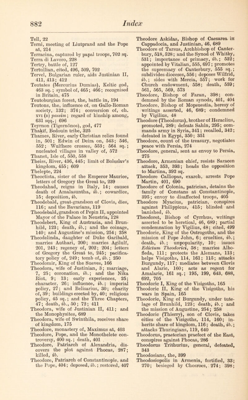 Tell, 22 Terni, meeting of Liutprand and the Pope at, 214 Terracina, captured by papal troops, 702 sq. Terra di Lavoro, 228 Tertry, battle of, 127 Tertullian, cited, 496, 509, 702 Tervel, Bulgarian ruler, aids Justinian II, 411, 413; 412 Teutates (Mercurius Dumias), Keltic god, 463 sq.; symbol of, 465; 466; recognised in Britain, 475 Teutoburgian forest, the, battle in, 194 Teutons, the, influence of, on Gallo-Roman society, 132; 374; conversion of, ch. xvi (b) passim; regard of kinship among, 631 sqq.; 696 Teyrnon (Tigernonos), god, 477 Thakif, Bedouin tribe, 325 Thames, River, early Christian relics found in, 501; Edwin of Deira on, 543; 546, 552; Wulfhere crosses, 553; 564 sq. ; nucleated villages in valley of, 572 Thanet, Isle of, 550, 558 Theiss, River, 436, 445; limit of Boleslav’s kingdom, 455; 609 Thelepte, 224 Theoctista, sister of the Emperor Maurice, letters of Gregory the Great to, 239 Theodahad, reigns in Italy, 14; causes death of Amalasuntha, ib.; cowardice, 15; deposition, ib. Theodebald, great-grandson of Clovis, dies, 116; and the Bavarians, 119 Theodebald, grandson of Pepin II, appointed Mayor of the Palace in Neustria, 128 Theodebert, King of Austrasia, and Brun- hild, 123; death, ib.; and the coinage, 140; and Augustine’s mission, 254; 258 Theodelinda, daughter of Duke Garibald, marries Authari, 200; marries Agilulf, 201, 243; regency of, 202; 204; letters of Gregory the Great to, 245; pacifica- tory policy of, 249; tomb of, ib.; 250 Theodomir, King of the Sueves, 166 Theodora, wife of Justinian, 3; marriage, 7, 25; coronation, ib.; and the Nika Riot, 9; 13; early experiences, 25; character, 26; influence, ib.; imperial policy, 27; and Belisarius, 30; charity of, 39; buildings erected by, 40; religious policy, 45 sq.; and the Three Chapters, 47; death, ib., 50; 72; 411 Theodora, wife of Justinian II, 411; and the Monophysites, 689 Theodora, wife of Swinthila, receives share of kingdom, 175 Theodore, monastery of, Maximus at, 403 Theodore, Pope, and the Monothelete con- troversy, 400 sq.; death, 401 Theodore, Patriarch of Alexandria, dis- covers the plot against Phocas, 287; killed, ib. Theodore, Patriarch of Constantinople, and the Pope, 404; deposed, ib.; restored, 407 Theodore Askidas, Bishop of Caesarea in Cappadocia, and Justinian, 46, 689 Theodore of Tarsus, Archbishop of Canter- bury, 518, 528; and the Synod of Whitby, 531; importance of primacy, ib.; 532; appointed by Yitalian, 555, 697; promotes the supremacy of Canterbury, 555 sq.; subdivides dioceses, 556; deposes Wilfrid, ib.; sides with Mercia, 557; work for Church endowment, 558; death, 559; 561, 565, 569, 573 Theodore, Bishop of Faran, 398; con- demned by the Roman synods, 401, 404 Theodore, Bishop of Mopsuestia, heresy of writings asserted, 46, 689; condemned by Yigilius, 48 Theodore (Theodoras), brother of Heraclius, promoted, 289; defeats Sahin, 295; com- mands army in Syria, 341; recalled, 342; defeated in Egypt, 350; 351 Theodore, count of the treasury, negotiates peace with Persia, 274 Theodore, general, sent as envoy to Persia, 275 Theodore, Armenian chief, resists Saracen attack, 353, 393; heads the opposition to Martina, 392 sq. Theodore Calliopas, exarch, arrests Pope Martin, 401, 690 Theodore of Colonia, patrician, detains the family of Constans at Constantinople, 395; envoy to disaffected troops, 405 Theodore Myacius, patrician, conspires against Philippicus, 415; blinded and banished, ib. Theodoret, Bishop of Cyrrhus, writings asserted to be heretical, 46, 689; partial condemnation by Vigilius, 48; cited, 499 Theodoric, King of the Ostrogoths, and the mission of Pope John, 6; cruelties, ib.; death, ib.; unpopularity, 10; issues Edictum Theodorici, 58; marries Albo- fleda, 111; protects the Alemans, 113; helps Visigoths, 114, 161; 115; attacks Burgundy, 117; mediates between Clovis and Alaric, 160; acts as regent for Amalaric, 161 sq.; 195, 199, 643, 688, 692, 705 Theodoric I, King of the Visigoths, 165 Theodoric II, King of the Visigoths, his wars in Spain, 165 Theodoric, King of Burgundy, under tute- lage of Brunhild, 123; death, ib.; and the mission of Augustine, 254; 258 Theodoric (Thierry), son of Clovis, takes cities of the Visigoths, 114, 160; in- herits share of kingdom, 116; death, ib.; attacks Thuringians, 119, 640 Theodoras, praetorian praefect of the East, conspires against Phocas, 286 Theodoras Trithurius, general, defeated, 343 Theodosians, the, 399 Theodosiopolis in Armenia, fortified, 33; 270; besieged by Chosroes, 274; 398;