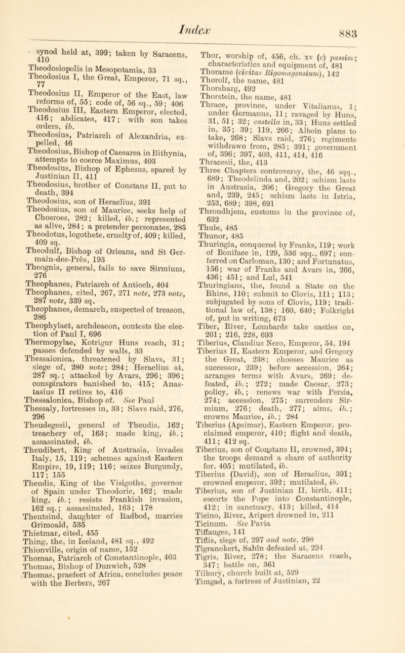 883 410°^ a^’ taken by Saracens, Theodosiopolis in Mesopotamia, 38 Theodosius Great, Emperor, 71 sq., Theodosius II, Emperor of the East, law reforms of, 55; code of, 56 sq., 59; 406 Theodosius III, Eastern Emperor, elected, 416; abdicates, 417; with son takes orders, ib. Theodosius, Patriarch of Alexandria, ex- pelled, 46 Theodosius, Bishop of Caesarea in Bithynia, attempts to coerce Maximus, 403 Theodosius, Bishop of Ephesus, spared by Justinian II, 411 Theodosius, brother of Constans II, put to death, 394 Theodosius, son of Heraclius, 391 Theodosius, son of Maurice, seeks help of Chosroes, 282; killed, ib.; represented as alive, 284; a pretender personates, 285 Theodotus, logothete, cruelty of, 409; killed, 409 sq. Theodulf, Bishop of Orleans, and St Ger- main-des-Pres, 193 Theognis, general, fails to save Sirmium, 276 Theophanes, Patriarch of Antioch, 404 Theophanes, cited, 267, 271 note, 273 note, 287 note, 339 sq. Theophanes, demarch, suspected of treason, 286 Theophylact, archdeacon, contests the elec- tion of Paul I, 696 Thermopylae, Kotrigur Huns reach, 31; passes defended by walls, 33 Thessalonica, threatened by Slavs, 31; siege of, 280 note; 284; Heraclius at, 287 sq.; attacked by Avars, 296; 396; conspirators banished to, 415; Anas- tasius II retires to, 416 Thessalonica, Bishop of. See Paul Thessaly, fortresses in, 33; Slavs raid, 276, 296 Theudegesil, general of Theudis, 162; treachery of, 163; made king, ib.; assassinated, ib. Theudibert, King of Austrasia,. invades Italy, 15, 119; schemes against Eastern Empire, 19, 119; 116; seizes Burgundy, 117; 155 Theudis, King of the Visigoths, governor of Spain under Theodoric, 162; made king, ib.; resists Frankish invasion, 162 sq.; assassinated, 163; 178 Theutsind, daughter of Radbod, marries Grimoald, 535 Thietmar, cited, 455 Thing, the, in Iceland, 481 sq., 492 Thionville, origin of name, 152 Thomas, Patriarch of Constantinople, 403 Thomas, Bishop of Dunwich, 528 Thomas, praefect of Africa, concludes peace with the Berbers, 267 Thor, worship of, 456, ch. xv (c) passim; characteristics and equipment of, 481 Tliorame (civitas lUgomagensium), 142 Thorolf, the name, 481 Thorsharg, 492 Thorstein, the name, 481 Thrace, province, under Vitalianus, 1; under Germanus, 11; ravaged by Huns, 31, 51; 32; castella in, 33; Huns settled in, 35; 39; 119, 266; Alboin plans to take, 268; Slavs raid, 276; regiments withdrawn from, 285; 391; government of, 396; 397, 403, 411, 414, 416 Thracesii, the, 413 Three Chapters controversy, the, 46 sqq., 689; Theodelinda and, 202; schism lasts in Austrasia, 206; Gregory the Great and, 239, 245; schism lasts in Istria, 253, 689; 398, 691 Tlirondhjem, customs in the province of, 632 Thule, 485 Thunor, 485 Thuringia, conquered by Franks, 119; work of Boniface in, 129, 536 sqq., 697; con- ferred on Carloman, 130; and Fortunatus, 156; war of Franks and Avars in, 266, 436; 451; and Lul, 541 Thuringians, the, found a State on the Rhine, 110; submit to Clovis, 111; 113; subjugated by sons of Clovis, 119; tradi- tional law of, 138; 160, 640; Folkright of, put in writing, 673 Tiber, River, Lombards take castles on, 201; 216, 228, 693 Tiberius, Claudius Nero, Emperor, 54, 194 Tiberius II, Eastern Emperor, and Gregory the Great, 238; chooses Maurice as successor, 239; before accession, 264; arranges terms with Avars, 269; de- feated, ib.; 272; made Caesar, 273; policy, ib.; renews war with Persia, 274; accession, 275; surrenders Sir- mium, 276; death, 277; aims, ib.; crowns Maurice, ib.; 284 Tiberius (Apsimar), Eastern Emperor, pro- claimed emperor, 410; flight and death, 411; 412 sq. Tiberius, son of Constans II, crowned, 394; the troops demand a share of authority for, 405; mutilated, ib. Tiberius (David), son of Heraclius, 391; crowned emperor, 392; mutilated, ib. Tiberius, son of Justinian II, birth, 411; escorts the Pope into Constantinople, 412; in sanctuary, 413; killed, 414 Ticino, River, Aripert drowned in, 211 Ticinum. See Pavia Tiffauges, 141 Tiflis, siege of, 297 and note, 298 Tigranokert, Sahin defeated at, 294 Tigris, River, 278; the Saracens reach, 347; battle on, 361 Tilbury, church built at, 529 Timgad, a fortress of Justinian, 22