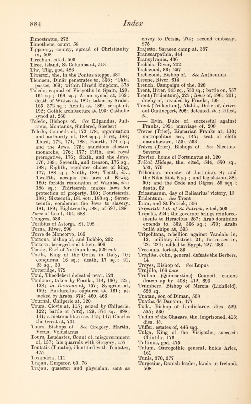 Timostratus, 272 Timotheus, count, 58 Tipperary, county, spread of Christianity in, 508 Tirechan, cited, 503 Tiree, island, St Columba at, 513 Tiw, Tiig, god, 486 Tiwertzi, the, in the Pontus steppe, 431 Tlemcen, Dinar penetrates to, 368; ‘Ukba passes, 369; within Idrisid kingdom, 378 Toledo, capital of Visigoths in Spain, 120, 164 sq.; 166 sq.; Arian synod at, 169; death of Witiza at, 182 ; taken by Arabs, 185, 372 sq.; Achila at, 186; script of, 192; Gothic architecture at, 193; Catholic synod at, 260 Toledo, Bishops of. See Elipandus, Juli- anus, Montanus, Sindered, Sisebert Toledo, Councils of, 172-178; organisation and authority of, 188 sqq.; First, 188; Third, 172, 174, 188; Fourth, 174 sq.; and the Jews, 175; sanctions elective monarchs, 176; 177; Fifth, and royal prerogative, 176; Sixth, and the Jews, 176, 189; Seventh, and treason, 176 sq., 188; Eighth, regulates choice of king, 177, 188 sq.; Ninth, 188; Tenth, ib.; Twelfth, accepts the laws of Erwig, 180; forbids restoration of Wamba, ib.; 188 sq.; Thirteenth, makes laws for protection of property, 180; Fourteenth, 188; Sixteenth, 181 note, 188 sq.; Seven- teenth, condemns the Jews to slavery, 181, 189; Eighteenth, 188; of 597, 188 Tome of Leo I, 404, 688 Tongres, 533 Toribius of Astorga, St, 192 Toma, River, 298 Torre de Moncorvo, 166 Tortona, bishop of, and Bobbio, 202 Tortosa, besieged and taken, 606 Tostig, Earl of Northumbria, 529 note Totila, King of the Goths in Italy, 10; conquests, 16 sq.; death, 17 sq.; 21, 23 sq., 30 Totteridge, 572 Toul, Theodebert defeated near, 123 Toulouse, taken by Franks, 114, 160; 125; 128; la Daurade at, 157; Syagrius at, 159; Burdurellus captured at, 161; at- tacked by Arabs, 374; 460, 466 Tournai, Chilperic at, 120 Tours, Clovis at, 115; seized by Chilperic, 122; battle of (732), 129, 374 sq., 698; 141; a metropolitan see, 145; 147; Charles the Great at, 704 Tours, Bishops of. See Gregory, Martin, Verus, Volusianus Tours, Leudastes, Count of, misgovernment of, 137; his quarrels with Gregory, 157 Toutatis (Tutatis), identified with Teutates, 475 Toxandria, 111 Trajan, Emperor, 60, 78 Trajan, quaestor and physician, sent as envoy to Persia, 274; second embassy, 275 Trajetto, Saracen camp at, 387 Transcarpathia, 444 Transylvania, 436 Trebbia, River, 202 Trebizond, 33; 297 Trebizond, Bishop of. See Anthemius Treene, River, 614 Trench, Campaign of the, 320 Trent, River, 543 sq., 550 sq.; battle on, 557 Trent (Tridentum), 225 ; limes of, 196; 201; duchy of, invaded by Franks, 199 Trent (Tridentum), Alahis, Duke of, drives out Cunincpert, 206; defeated, ib.; killed, ib. Evin, Duke of, successful against Franks, 199; marriage of, 200 Treves (Trier), Ripuarian Franks at, 110; metropolitan see, 145; seat of cloth manufacture, 155; 533 Treves (Trier), Bishops of. See Nicetius, Severus Treviso, home of Fortunatus at, 120 Tribal Hidage, the, cited, 544, 550 sq., 553, 570 Tribonian, minister of Justinian, 8; and the Nika Riot, 8 sq.; and legislation, 38; 50; and the Code and Digest, 59 sqq. ; death, 62 Tricamarum, day of Belisarius’ victory, 13 Tridentum. See Trent Trim, and St Patrick, 506 Tripartite Life of St Patrick, cited, 503 Tripolis, 224; the governor brings reinforce- ments to Heraclius, 287; Arab dominion extends to, 352, 366 sq.; 370; Arabs build ships at, 393 Tripolitana, rebellion against Vandals in, 12; military district, 21; fortresses in, 22; 224; added to Egypt, 227, 283 Troesmis, fort at, 33 Troglita, John, general, defeats the Berbers, 14 Troyes, Bishop of. See Lupus Trujillo, 166 note Trullan (Quinisextine) Council, canons drawn up by, 408; 412, 690 Trumhere, Bishop of Mercia (Lichfield), 528 sq. Tuatan, son of Diman, 508 Tuatha de Danann, 477 Tuda, Bishop of Lindisfarne, dies, 529, 555; 530 Tudun of the Chazars, the, imprisoned, 413; dies, ib. Tiiffer, estates of, 446 sqq. Tulga, King of the Visigoths, succeeds Chintila, 176 Tullinus, god, 475 Tulum, Ostrogothic general, holds Arles, 161 Tunis, 370, 377 Turgesius, Danish leader, lands in Ireland, 508