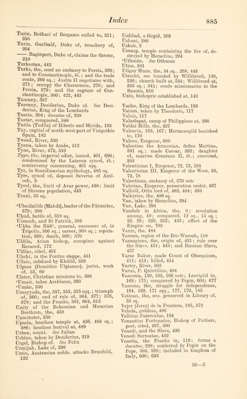 Turin, Rothari of Bergamo exiled to, 211; 258 ’ Turin, Garibald, Duke of, treachery of, Raginpert, Duke of, claims the throne, 210 Turkestan, 443 Turks, the, send an embassy to Persia, 269; and to Constantinople, ib.; and the trade route, 269 sq.; Justin II negotiates with, 271; occupy the Chersonese, 276; and Persia, 279; and the capture of Con- stantinople, 380; 422, 443 Tuscany, 597 Tuscany, Desiderius, Duke of. See Desi- derius, King of the Lombards Tuscia, 204; ducatus of, 228 Tustar, conquered, 348 Tutila (Tudila) of Iliberis and Merida, 193 Tuy, capital of north-west part of Yisigothic Spain, 182 Tweed, River, 530 Tyana, taken by Arabs, 412 Tyne, River, 473, 510 Type, the, imperial edict, issued, 401, 690; condemned by the Lateran synod, ib.; controversy concerning, 401 sqq. Tyr, in Scandinavian mythology, 485 sq. Tyre, synod of, deposes Severus of Anti- och, 5 Tyrol, the, limit of Avar power, 438; limit of Slovene population, 445 Tzani, 35 sq. ‘Ubaidaliah (Mahdi), leader of the Fatimites, 379; 388 Uhud, battle of, 318 sq. Uisnech, and St Patrick, 506 ‘Ukba ibn Nafi‘, general, successes of, in Tripolis, 366 sq.; career, 368 sq.; reputa- tion, 368; death, 369; 370 Uldila, Arian bishop, conspires against Recared, 172 Ulfilas, cited, 491 IJlichi, in the Pontus steppe, 431 Ullais, subdued by Khalid, 339 Ulpian (Domitius Ulpianus), jurist, work of, 55, 60 Ulster, Christian missions to, 506 ‘Umair, takes Arabissus, 393 ‘Uman, 336 Umayyads, the, 337, 353, 355 sqq.; triumph of, 360; end of rule of, 364, 377; 376, 378; and the Franks, 381, 604, 615 Unity of the Bohemian and Moravian Brethren, the, 458 Upminster, 558 Upsala, heathen temple at, 456, 483 sq.; 486; heathen festival at, 489 Urban, count. See Julian Urbino, taken by Desiderius, 219 Urgel, Bishop of. See Felix Urmijah, Lake of, 298 Ursio, Austrasian noble, attacks Brunhild, 122 Usdibad, a Gepid, 269 Ushnei, 280 Uskub, 2 Usnasp, temple containing the fire of, de- stroyed by Heraclius, 294 ‘Uthman. See Othman Utica, 381 Utigur Huns, the, 34 sq., 268, 443 Utrecht, see founded by Willibrord, 128, 536; church built at, 534; Willibrord at, 535 sq.; 541; sends missionaries to the Saxons, 610 Uzes, bishopric established at, 142 Vacho, King of the Lombards, 195 Yaison, taken by Theodoric, 117 Valais, 117 Valarsapat, camp of Philippicus at, 290 Valdai Hills, the, 427 Valencia, 163, 167; Hermenegild banished to, 170 Valens, Emperor, 688 Valentine the Armenian, defies Martina, 391 sq.; made Caesar, 392; daughter of, marries Constans II, ib.; executed, 393 Valentinian I, Emperor, 72, 75, 105 Valentinian III, Emperor of the West, 55, 72, 78 Valentinus, embassy of, 270 note Valerian, Emperor, persecution under, 497 Valholl, Odin lord of, 482, 484; 493 Valkyries, the, 486 sq. Van, taken by Heraclius, 294 Van, Lake, 294 Vandals in Africa, the, 9 ; revolution among, 10; conquered, 12 sq., 15 sq.; 22, 29; 222, 252; 435; effect of the Empire on, 702 Vanir, the, 484 Vannes, region of the Bro-Waroch, 118 Varangians, the, origin of, 431; rule over the Slavs, 434; 443; and Russian Slavs, 457 Varaz Bakur, made Count of Obsequium, 411; 413; killed, 414 Vartry, River, 505 Varus, P. Quintilius, 484 Vasconia, 159, 165, 166 note; Leovigild in, 169; 175; conquered by Pepin, 604; 677 Vascons, the, struggle for independence, 164, 169, 171 sqq., 177, 179, 185 Vatican, the, mss. preserved in Library of, 55 sq. Vejer (Jerez) de la Frontera, 185, 372 Veleda, goddess, 486 Velleius Paterculus, 194 Venantius Fortunatus, Bishop of Poitiers, poet, cited, 497, 500 Venedi, and the Slavs, 430 Venedi Sarmatae, 432 Venetia, the Franks in, 119; forms a ducatus, 228; conferred by Pepin on the Pope, 588, 599; included in kingdom of Italy, 600; 693 56—3