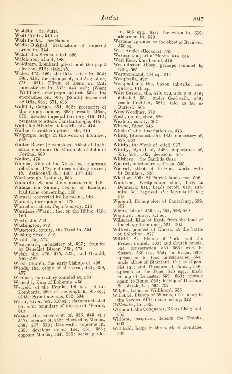 Waddan. See Jufra Wadi ‘Araba, 340 sq. Wadi Bekka. See Salado Wadi-r-Rukkad, destruction of imperial army in, 344 Walafridus Strabo, cited, 626 Walckeren, island, 483 Waldipert, Lombard priest, and the papal election, 218; slain, ib. Wales, 475, 496; the Dessi settle in, 504; 505, 514; the bishops of, and Augustine, 519; 521; Edwin of Deira in, 522; monasticism in, 531; 543, 547; (West) Wulfhere’s campaign against, 552; Ine encroaches on, 560; (South) devastated by Offa, 564; 571, 633 Walld I, Caliph, 354, 362; prosperity of the empire under, 363; recalls Musa, 373; invades imperial territory, 410, 412; prepares to attack Constantinople, 415 Walld ibn Hisham, takes Misthia, 414 Walluc, Carinthian prince, 443, 449 Walpurgis, helps in the work of Boniface, 538 Walter Bower (Bowmaker), Abbot of Inch- colm, continues the Chronicle of John of Fordun, 509 Walton, 475 Wamba, King of the Visigoths, suppresses rebellions, 179; enforces military service, ib.; dethroned, ib.; 180; 187, 193 Wanborough, battle at, 563 Wandrille, St, and the monastic rule, 148 Waraka ibn Nanfal, cousin of Khadlja, traditions concerning, 306 Warasci, converted by Eustasius, 148 Wardale, inscription at, 473 Wamehar, abbot, Pepin’s envoy, 216 Warnians (Warni), the, on the Rhine, 113; 160 Wash, the, 544 Washington, 572 Waterford, county, the Dessi in, 504 Watling Street, 545 Weald, the, 572 Wearmouth, monastery of, 527; founded by Benedict Biscop, 558, 573 Welsh, the, 476, 515, 525; and Oswald, 546; 562 Welsh Church, the, early bishops of, 499 Wends, the, origin of the term, 430; 438, 457 Wenlock, monastery founded at, 553 Wenzel I, King of Bohemia, 450 Wergeld, of the Franks, 149 sq.; of the Lombards, 209; of the English, 566 sq.; of the Scandinavians, 632, 634 Weser, River, 582, 610 sq.; Saxons defeated on, 612; boundary of diocese of Worms, 613 Wessex, the conversion of, 525, 545 sq. ; 547; advance of, 552 ; checked by Mercia, 553; 557, 559; Ceadwalla supreme in, 560; develops under Ine, 561, 563; opposes Mercia, 564; 565; social grades in, 566 sqq., 653; the witan in, 569; aldermen in, 570 Westanae, granted to the abbot of Reculver, 558 sq. West Angles (Hecanas), 553 Westerna, a part of Mercia, 544, 546 West Kent, kingdom of, 549 Westminster Abbey, perhaps founded by Offa, 565 Westmoreland, 474 sq., 511 Westphalia, 492 Westphalians, the, Saxon sub-tribe, con- quered, 610 sq. West Saxons, the, 519, 522, 525, 543, 546; defeated, 553; under Ceadwalla, 560; reach Crediton, 561; raid as far as Burford, 564 West Woodhay, 572 Wetti, monk, cited, 626 Wexford, county, 507 Wharfe, River, 545 Whelp Castle, inscription at, 475 Whitby (Streoneshalh), 482 ; monastery of, 525, 552 Whitby, the Monk of, cited, 237 Whitby, Synod of, 528; importance of, 531, 554; 532; decisions, 554 Whithern. See Candida Casa Wicbert, missionary to Frisia, 535 Wicbert, abbot of Fritzlar, works with St Boniface, 538 Wicklow, 505; St Patrick lands near, 506 Widukind, Westphalian chief, flees to Denmark, 611; heads revolt, 612; sub- mits, ib.; baptised, ib.; legends of, ib.; 613 Wighard, Bishop-elect of Canterbury, 529, 697 Wight, Isle of, 550 sq., 553, 558, 560 Wigtown, county, 511 sq. Wihtraed, King of Kent, frees the land of the clergy from dues, 561; 562 Wilfred, praefect of Emesa, at the battle of Solochon, 277 Wilfrid, St, Bishop of York, and the British Church, 500; and church music, 524; consecration, 530, 555; work in Sussex, 530 sq., 559; in Frisia, 535; opposition to Iona missionaries, 554; made abbot of Stamford, ib.; at Ripon, 554 sq.; and Theodore of Tarsus, 556; appeals to the Pope, 556 sqq.; made bishop of Leicester, 559; 560; appeals again to Rome, 562; bishop of Hexham, ib.; death, ib.; 565, 702 Wilgils, father of Willibrord, 535 Willehad, Bishop of Worms, missionary to the Saxons, 610; made bishop, 612 Willehalm, the, 625 William I, the Conqueror, King of England, 551 William, margrave, defeats the Franks, 605 Willibald, helps in the work of Boniface, 538