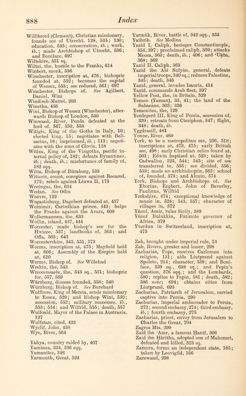 Indeoo Willibrord (Clement), Christian missionary, founds see of Utrecht, 128, 535; 130; education, 535; consecration, ib. ; work, ib.; made Archbishop of Utrecht, 536; and Boniface, 697 Wiltshire, 551 sq. Wiltzi, the, hostile to the Franks, 614 Winbert, monk, 536 Winchester, inscription at, 476; bishopric founded at, 552; becomes the capital of Wessex, 553; see reduced, 561; 697 Winchester, Bishops of. See Agilbert, Daniel, Wini Windisch-Matrei, 203 Winetha, 456 Wini, Bishop of Wessex (Winchester), after- wards Bishop of London, 530 Winwaed, River, Penda defeated at the ford of, 547, 550, 558 Witigis, King of the Goths in Italy, 10; elected king, 15; negotiates with Beli- sarius, 16; imprisoned,^.; 113; negoti- ates with the sons of Clovis, 118 Witiza, King of the Visigoths, pacific in- ternal policy of, 182; defeats Byzantines, ib.; death, ib.; misfortunes of family of, 182 sqq. Witta, Bishop of Biiraburg, 539 Witterie, count, conspires against Recared, 172; rebels against Liuwa II, 173 Wocingas, the, 634 Wodan. See Odin Woevre, 122 Wogastisburg, Dagobert defeated at, 457 Woinimir, Carinthian prince, 449; helps the Franks against the Avars, 609 Wollermannen, the, 633 Wollin, island, 437, 444 Worcester, made bishop’s see for the Hwicce, 557; landbooks of, 563; and Offa, 565; 643 Worcestershire, 545, 551, 573 Worms, inscription at, 475; Mayfield held at, 606; Assembly of the Empire held at, 610 Worms, Bishop of. See Willehad Wrekin, the, 543 Wreocensaete, the, 543 sq., 551; bishopric for, 557, 569 Wurzburg, diocese founded, 538; 540 Wurzburg, Bishop of. See Burchard Wulfhere, King of Mercia, sends missionary to Essex, 529; and Bishop Wini, 530; accession, 552; military successes, ib., 553; 554; and Wilfrid, 555; death, 557 Wulfoald, Mayor of the Palace in Austrasia, 127 Wulfstan, cited, 432 Wyclif, John, 458 Wye, River, 564 Yahya, country raided by, 407 Yamama, 334, 336 sqq. Yamanites, 346 Yarmouth, Great, 524 Yarmuk, River, battle of, 342 sqq., 353 Yathrib. See Medina Yazid I, Caliph, besieges Constantinople, 354, 397; proclaimed caliph, 359; attacks Mecca, 360; death, ib.; 406; and ‘Ukba, 368; 369 Yazid II, Caliph, 363 Yazid ibn Abi Sufyan, general, defeats imperial troops, 340 sq.; reduces Palestine, 345; death, 346 Yazid, general, invades Isauria, 414 Yazid, commands Arab fleet, 397 Yellow Pest, the, in Britain, 529 Yemen (Yaman), 35, 41; the land of the Sabaeans, 303; 336 Yemenites, the, 129 Yezdegerd III, King of Persia, accession of, 339; retreats from Ctesiphon, 347; flight, 348; death, ib. Yggdrasill, 481 Yonne, River, 460 York, to be a metropolitan see, 256, 518; inscriptions at, 473, 475; early British see, 498; early Christian relics found at, 501; Edwin baptised at, 523; taken by Cadwallon, 525, 544; 545; site of see transferred to, 555; see divided, 556; 559; made an archbishopric, 562; school of, founded, 573; and Alcuin, 574 York, Bishops and Archbishops of. See Eborius, Ecgbert, John of Beverley, Paulinus, Wilfrid Yorkshire, 474; exceptional knowledge of music in, 524; 543, 557; character of villages in, 572 Yusuf, Amir, rules Sicily, 389 Yusuf Bulukkin, Fatimite governor of Africa, 379 Yverdun in Switzerland, inscription at, 475 Zab, brought under imperial rule, 13 Zab, Rivers, greater and lesser, 298 Zacharias, Pope, receives Carloman into religion, 131; aids Liutprand against Spoleto, 214; character, 539; and Boni- face, 539 sq., 698 sq.; and Pepin’s question, 576 sqq.; and the Lombards, 580; replies to Pepin, 581; death, 582; 586 note; 694; obtains cities from Liutprand, 695 Zacharias, Patriarch of Jerusalem, carried captive into Persia, 290 Zacharias, imperial ambassador to Persia, 272; second embassy, 274; third embassy, ib.; fourth embassy, 275 Zacharias, priest, envoy from Jerusalem to Charles the Great, 704 Zagros Mts, 299 Zaid ibn ‘Amr, a famous Hanlf, 306 Zaid ibn Haritha, adopted son of Mahomet, defeated and killed, 323 sq. Zamora, forms an independent state, 165; taken by Leovigild, 166 Zarewand, 298