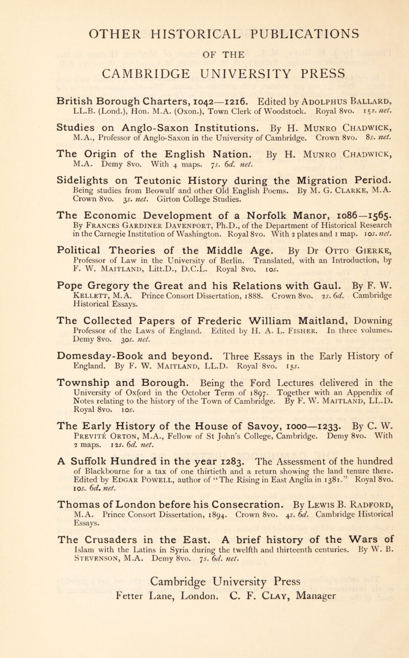OTHER HISTORICAL PUBLICATIONS OF THE CAMBRIDGE UNIVERSITY PRESS British Borough Charters, 1042—1216. Edited by Adolphus Ballard, LL.B. (Lond.), Hon. M.A. (Oxon.), Town Clerk of Woodstock. Royal 8vo. H*. net. Studies on Anglo-Saxon Institutions. By H. Munro Chadwick, M.A., Professor of Anglo-Saxon in the University of Cambridge. Crown 8vo. 8s. net. The Origin of the English Nation. By H. Munro Chadwick, M.A. Demy 8vo. With 4 maps. 7s. 6d. net. Sidelights on Teutonic History during the Migration Period. Being studies from Beowulf and other Old English Poems. By M. G. Clarke, M.A. Crown 8vo. 3^. net. Girton College Studies. The Economic Development of a Norfolk Manor, 1086—1565. By Frances Gardiner Davenport, Ph.D., of the Department of Historical Research in the Carnegie Institution of Washington. Royal 8vo. With 2 plates and 1 map. iox. net. Political Theories of the Middle Age. By Dr Otto Gierke, Professor of Law in the University of Berlin. Translated, with an Introduction, by F. W. Maitland, Litt.D., D.C.L. Royal 8vo. iox. Pope Gregory the Great and his Relations with Gaul. By F. W. Kellett, M.A. Prince Consort Dissertation, 1888. Crown 8vo. 2s.6d. Cambridge Historical Essays. The Collected Papers of Frederic William Maitland, Downing Professor of the Laws of England. Edited by H. A. L. Fisher. In three volumes. Demy 8vo. 30^. net. Domesday-Book and beyond. Three Essays in the Early History of England. By F. W. Maitland, LL.D. Royal 8vo. 155-. Township and Borough. Being the Ford Lectures delivered in the University of Oxford in the October Term of 1897. Together with an Appendix of Notes relating to the history of the Town of Cambridge. By F. W. Maitland, LL.D. Royal 8vo. io.y. The Early History of the House of Savoy, 1000—1233. By C. W. Previte Orton, M.A., Fellow of St John’s College, Cambridge. Demy 8vo. With 2 maps. 12s. 6d. net. A Suffolk Hundred in the year 1283. The Assessment of the hundred of Blackbourne for a tax of one thirtieth and a return showing the land tenure there. Edited by Edgar Powell, author of “The Rising in East Anglia in 1381.” Royal 8vo. ioj. 6d. net. Thomas of London before his Consecration. By Lewis B. Radford, M.A. Prince Consort Dissertation, 1894. Crown 8vo. 4^. 6d. Cambridge Historical Essays. The Crusaders in the East. A brief history of the Wars of Islam with the Latins in Syria during the twelfth and thirteenth centuries. By W. B. Stevenson, M.A. Demy 8vo. 7^. 6d. net. Cambridge University Press Fetter Lane, London. C. F. Clay, Manager