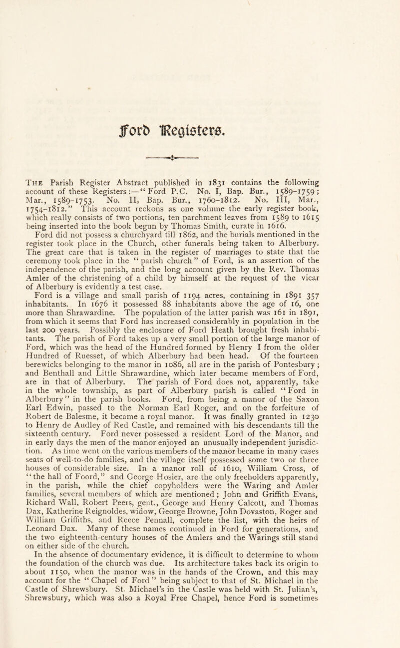 fort) IRegisters. The Parish Register Abstract published in 1831 contains the following account of these Registers:—“Ford P.C. No. I, Bap. Bur., 1589-1759; Mar., 1589-1753. No. II, Bap. Bur., 1760-1812. No. Ill, Mar., 1754-1812.” This account reckons as one volume the early register book, which really consists of two portions, ten parchment leaves from 1589 to 1615 being inserted into the book begun by Thomas Smith, curate in 1616. Ford did not possess a churchyard till 1862, and the burials mentioned in the register took place in the Church, other funerals being taken to Alberbury. The great care that is taken in the register of marriages to state that the ceremony took place in the “ parish church ” of Ford, is an assertion of the independence of the parish, and the long account given by the Rev. Thomas Amler of the christening of a child by himself at the request of the vicar of Alberbury is evidently a test case. Ford is a village and small parish of 1194 acres, containing in 1891 357 inhabitants. In 1676 it possessed 88 inhabitants above the age of 16, one more than Shrawardine. The population of the latter parish was 161 in 1891, from which it seems that Ford has increased considerably in population in the last 200 years. Possibly the enclosure of Ford Heath brought fresh inhabi- tants. The parish of Ford takes up a very small portion of the large manor of Ford, which was the head of the Plundred formed by Henry I from the older Hundred of Ruesset, of which Alberbury had been head. Of the fourteen berewicks belonging to the manor in 1086, all are in the parish of Pontesbury ; and Benthall and Little Shrawardine, which later became members of Ford, are in that of Alberbury. The parish of Ford does not, apparently, take in the whole township, as part of Alberbury parish is called “ Ford in Alberbury” in the parish books. Ford, from being a manor of the Saxon Earl Edwin, passed to the Norman Earl Roger, and on the forfeiture of Robert de Balesme, it became a royal manor. It was finally granted in 1230 to Henry de Audley of Red Castle, and remained with his descendants till the sixteenth century. Ford never possessed a resident Lord of the Manor, and in early days the men of the manor enjoyed an unusually independent jurisdic- tion. As time went on the various members of the manor became in many cases seats of well-to-do families, and the village itself possessed some two or three houses of considerable size. In a manor roll of 1610, William Cross, of “ the hall of Foord,” and George Hosier, are the only freeholders apparently, in the parish, while the chief copyholders were the Waring and Amler families, several members of which are mentioned ; John and Griffith Evans, Richard Wall, Robert Peers, gent., George and Henry Calcott, and Thomas Dax, Katherine Reignoldes, widow, George Browne, John Dovaston, Roger and William Griffiths, and Reece Pennall, complete the list, with the heirs of Leonard Dax. Many of these names continued in Ford for generations, and the two eighteenth-century houses of the Amlers and the Warings still stand on either side of the church. In the absence of documentary evidence, it is difficult to determine to whom the foundation of the church was due. Its architecture takes back its origin to about 1150, when the manor was in the hands of the Crown, and this may account for the “ Chapel of Ford ” being subject to that of St. Michael in the Castle of Shrewsbury. St. Michael’s in the Castle was held with St. Julian’s, Shrewsbury, which was also a Royal Free Chapel, hence Ford is sometimes