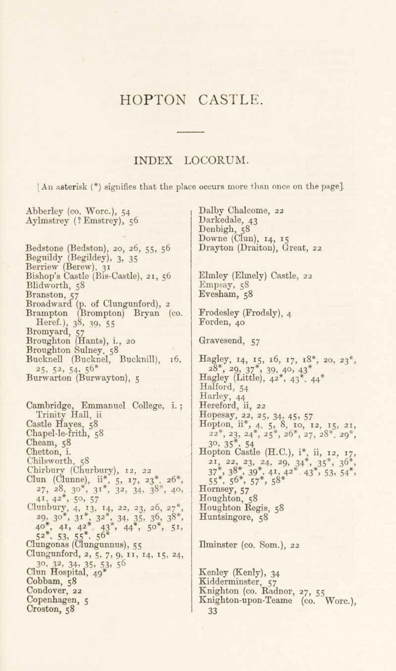 INDEX LOCORUM. I All asterisk {*) signifies that the place occurs more than once on the page]. Abberley (co. Wore.), 54 Aylmstrey (?Emstrey), 56 Bedstone (Bedston), 20, 26, 55, 56 Begiiildy (Begildey), 3, 35 Berriew (Berew). 31 Bishop’s Castle (Bis-Castle), 21, 56 Blidworth, 58 Branston, 57 Broadward (p. of Clungunford), 2 Brampton (Brompton) Bryan (co. Heref.), 38, 39, 55 Bromyard, 57 Broughton (Hants), i., 20 Broughton Sulney, 58 Bucknell (Bucknel, Bucknill), 16, 25, 52, 54, 56* Burwarton (Burwayton), 5 Cambridge, Emmanuel College, i. ; Trinity Hall, ii Castle Hayes, 58 Chapel-le-frith, 58 Cheam, 58 Chetton, i. Chilsworth, 58 Chirbury (Churbury), 12, 22 Clun (Clunne), ii*, 5, 17, 23*. 26*, 27, 28, 30*, 31*, 32, 34, 38*, 40, 41, 42*, 50, 57 Clunbury, 4, 13, 14, 22, 23, 26, 27*, 29, 30*, 31*, 32*, 34, 35, 36, 38*. 40*, 41, 42*, 43*, 44*, 50*, 51, ^ 52*, 53, 55*, 56* Clungonas (Clungunnus), 55 aungunford, 2, 5, 7, 9, ii, 14, 15, 24, 30, 32, 34, 35, 53. 56 Clun Hospital, 49* Cobbam, 58 Condover, 22 Copenhagen, 5 Croston, 58 Dalby Chalcome, 22 Harkedale, 43 Denbigh, 58 Downe (Clun), 14, 15 Drayton (Draiton), Great, 22 Elmley (Elmely) Castle, 22 Empsay, 58 Evesham, 58 Erodesley (Frodsly), 4 Forden, 40 Gravesend, 57 Hagley, 14, 15, 16, 17, 18*, 20, 23*, 28*, 29, 37*, 39, 40, 43* Hagley (Little), 42*, 43*. 44* Halford, 54 Harley, 44 Hereford, ii, 22 Hopesay, 22, 25, 34, 45, 57 Hopton, 11*, 4. 5, 8, 10, 12, 15, 21, 22*, 23, 24*, 25*, 26*, 27, 28*, 29*, 30, 35*, 54 Hopton Castle (H.C.), i*, ii, 12, 17, 21, 22, 23, 24, 29, 34*, 35*, 36*, 37 , 38*, 39*, 41, 42’'. 43*. 53, 54*. 55*, 56*, 57*. 58* Hornsey, 57 Houghton, 58 Houghton Begis, 58 Huntsingore, 58 Hminster (co. Som.), 22 Kenley (Kenly), 34 Kidderminster, 57 Knighton (co. Radnor, 27, 55 Knighton-upon-Teame (co. Wore.), 33