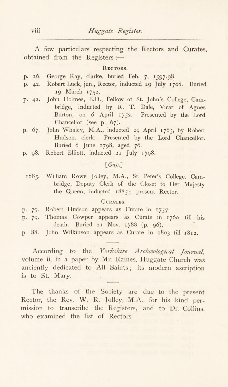 A few particulars respecting the Rectors and Curates, obtained from the Registers :— Rectors. p. 26. George Kay, clarke, buried Feb. 7, 1597-98. p. 42. Robert Luck, jun.. Rector, inducted 29 July 1708. Buried 19 March 1752. p. 42. John Holmes, B.D., Fellow of St. John’s College, Cam- bridge, inducted by R. T. Dale, Vicar of Agnes Burton, on 6 April 1752. Presented by the Lord Chancellor (see p. 67). p. 67. John Whaley, M.A., inducted 29 April 1765, by Robert Hudson, clerk. Presented by the Lord Chancellor. Buried 6 June 1798, aged 76. p. 98. Robert Elliott, inducted 21 July 1798. \Gap?^ 1885. William Rowe Jolley, M.A., St. Peter’s College, Cam- bridge, Deputy Clerk of the Closet to Her Majesty the Queen, inducted 1885 5 present Rector. Curates. p. 79. Robert Hudson appears as Curate in 1757. p. 79. Thomas Cowper appears as Curate in 1760 till his death. Buried 21 Nov. 1788 (p. 96). p. 88. John Wilkinson appears as Curate in 1803 till 1812. According to the Yorkshire Archceological Journal^ volume ii, in a paper by Mr. Raines, Huggate Church was anciently dedicated to All Saints; its modern ascription is to St. Mary. The thanks of the Society are due to the present Rector, the Rev. W. R. Jolley, M.A., for his kind per- mission to transcribe the Registers, and to Dr. Collins, who examined the list of Rectors.