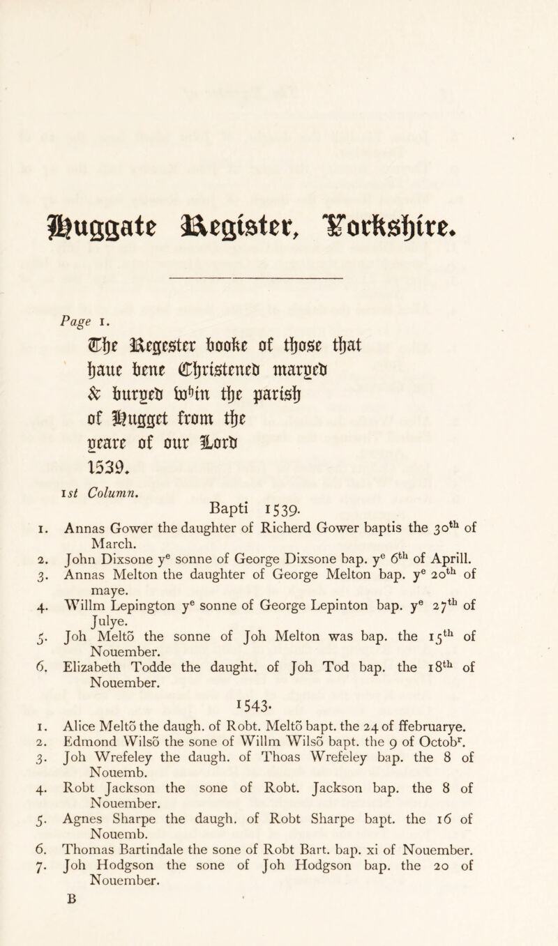 ll^ugsate iSlegister, Page I. ®i)e Eegegter boofte of tljose tfjat Jjaue ftene Cfjristeneti tnargelj $c iurgeti toHn tlie pariglj of l^ugget from tfje grare of our iLorlj 1539. 15^ Column, Bapti 1539. 1. Annas Gower the daughter of Richerd Gower baptis the 30^^ of March. 2. John Dixsone y® sonne of George Dixsone bap. y® 6^^ of Aprill. 3. Annas Melton the daughter of George Melton bap. y® 20*'^ of maye. 4. Willm Lepington y® sonne of George Lepinton bap. y® 27*^ of Julye. 3. Joh Melto the sonne of Joh Melton was bap. the 15^^ of Nouember. 6. Elizabeth Todde the daught. of Joh Tod bap. the 18^^ of Nouember. 1543- 1. Alice Melto the daugh. of Robt. Melto bapt. the 24 of ffebruarye. 2. Edmond Wilso the sone of Willm WilsS bapt. the 9 of Octob*^. 3. Joh Wrefeley the daugh. of Thoas Wrefeley bap. the 8 of Nouemb. 4. Robt Jackson the sone of Robt. Jackson bap. the 8 of Nouember. 5. Agnes Sharpe the daugh. of Robt Sharpe bapt. the 16 of Nouemb. 6. Thomas Bartindale the sone of Robt Bart. bap. xi of Nouember. 7. Joh Hodgson the sone of Joh Hodgson bap. the 20 of Nouember. B