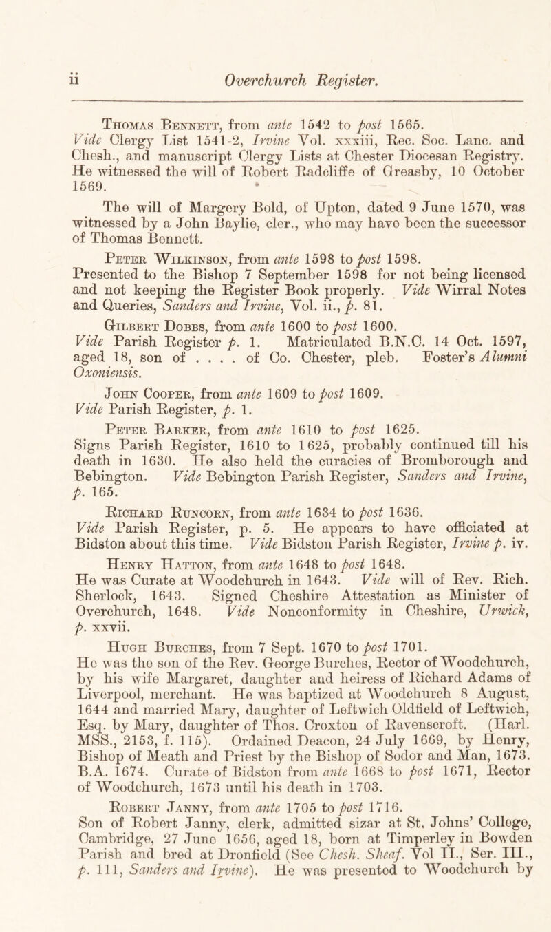 Thomas Bennett, from ante 1542 to post 1565. Vide Clergy List 1541-2, Irvine Yol. xxxiii, Eec. Soc. Lane, and Chosh., and manuscript Clergy Lists at Chester Diocesan Registr}^ He witnessed the will of Robert Radcliffe of Greashy, 10 October 1569. The will of Margery Bold, of Upton, dated 9 June 1570, was witnessed by a John Baylie, cler., who may have been the successor of Thomas Bennett. Peter Wilkinson, from ante 1598 to post 1598. Presented to the Bishop 7 September 1598 for not being licensed and not keeping the Register Book properly. Vide Wirral Notes and Queries, Sanders and Irvine^ Yol. ii., />. 81. Gilbert Dobbs, from ante 1600 to post 1600. Vide Parish Register p. 1. Matriculated B.N.C. 14 Oct. 1597, aged 18, son of ... . of Co. Chester, pleb. Foster’s Alumni Oxoniensis. John Cooper, from ante 1609 to post 1609. Vide Parish Register, p. 1. Peter Barker, from ante 1610 to post 1625. Signs Parish Register, 1610 to 1625, probably continued till his death in 1630. He also held the curacies of Bromborough and Bebington. Vide Bebington Parish Register, Sanders and Irvine^ p. 165. Richard Runcorn, from ante 1634 to post 1636. Vide Parish Register, p. 5. He appears to have officiated at Bidston about this time. Vide Bidston Parish Register, Irvine p. iv. Henry Hatton, from ante 1648 to post 1648. He was Curate at Woodchurch in 1643. Vide will of Rev. Rich. Sherlock, 1643. Signed Cheshire Attestation as Minister of Overchurch, 1648. Vide Nonconformity in Cheshire, Urwick, p. xxvii. Hugh Burches, from 7 Sept. 1670 to post 1701. He was the son of the Rev. George Burches, Rector of Woodchurch, by his wife Margaret, daughter and heiress of Richard Adams of Liverpool, merchant. He was baptized at Woodchurch 8 August, 1644 and married Mary, daughter of Leftwich Oldfield of Leftwich, Esq. by Mary, daughter of Thos. Croxton of Ravenscroft. (Harl. MSS., 2153, f. 115). Ordained Deacon, 24 July 1669, by Henry, Bishop of Meath and Priest by the Bishop of Sodor and Man, 1673. B.A. 1674. Curate of Bidston from ante 1668 to post 1671, Rector of Woodchurch, 1673 until his death in 1703. Robert Janny, from ante 1705 to post 1716. Son of Robert Janny, clerk, admitted sizar at St, Johns’ College, Cambridge, 27 June 1656, aged 18, born at Timperley in Bowden Parish and bred at Dronfield (See Chesh. Sheaf. Yol II., Ser. III., p. Ill, Sanders and Irvine). He was presented to Woodchurch by