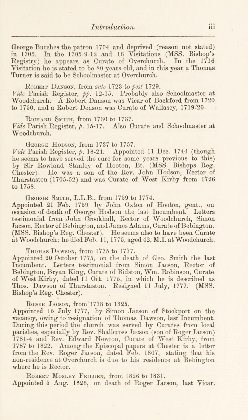 George Burches the patron 1704 and deprived (reason not stated) in 1705. In the 1705-9-12 and 16 Visitations (MSS. Bishop’s Registry) he appears as Curate of Overchurch. In the 1716 Visitation he is stated to be 80 years old, and in this year a Thomas Turner is said to be Schoolmaster at Overchurch. Robert Danso^st, from ante 1723 io post 1729. Vide Parish Register, pp. 12-15. Probably also Schoolmaster at Woodchurch. A Robert Danson was Vicar of Bachford from 1720 to 1750, and a Robert Denson was Curate of Wallasey, 1719-20. Richard Smith, from 1730 to 1737. Parish Register, 15-17. Also Curate and Schoolmaster at Woodchurch. George Hodsoh, from 1737 to 1757. Parish Register,/. 18-24. Appointed 11 Dec. 1744 (though he seems to have served the cure for some years previous to this) by Sir Rowland Stanley of Hooton, Bt. (MSS. Bisho^^s Reg. Chester). He was a son of the Rev. John Hodson, Rector of Thurstaston (1705-52) and was Curate of West Kirby from 1726 to 1758. George Smith, L.L.B., from 1759 to 1774. Appointed 21 Peb. 1759 by John Oxton of Hooton, gent., on occasion of death of George Hodson the last Incumbent. Letters testimonial from John Crookhall, Rector of Woodchurch, Simon Jacson, Rector of Bebington, and James Adams, Curate of Bebington. (MSS. Bishop’s Reg. Chester). He seems also to have been Curate at Woodchurch; he died Feb. 11, 1775, aged 42, M.I. at Woodchurch. Thomas Dawson, from 1775 to 1777. Appointed 20 October 1775, on the death of Geo. Smith the last Incumbent. Letters testimonial from Simon Jacson, Rector of Bebington, Bryan King, Curate of Bidston, Wm. Robinson, Curate of West Kirby, dated 11 Oct. 1775, in which he is described as Thos. Dawson of Thurstaston. Resigned 11 July, 1777. (MSS. Bishop’s Reg. Chester). Roger Jacson, from 1778 to 1825. Appointed 15 July 1777, by Simon Jacson of Stockport on the vacancy, owing to resignation of Thomas Dawson, last Incumbent. During this period the church was served by Curates from local parishes, especially by Rev. Shallcross Jacson (son of Roger Jacson) 1781-4 and Rev. Edward Newton, Curate of West Kirby, from 1787 to 1822. Among the Episcopal papers at Chester is a letter from the Rev. Roger Jacson, dated Feb. 1807, stating* that his non-residence at Overchurch is due to his residence at Bebington where he is Rector. Robert Mosley Feilden, from 1826 to 1831. Appointed 5 Aug. 1826, on death of Roger Jacson, last Vicar.