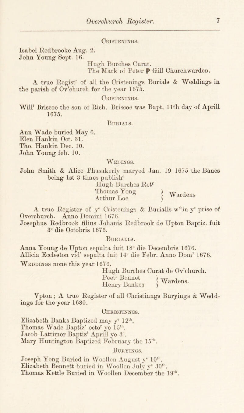 CmSTENINGS. Isabel lledbrooke Aug. 2. John Young Sept. 16. Hugh Burches Curat. The Mark of Peter P GiU Churchwarden. A true PegisP of all the Cristeuings Burials & Weddings in the parish of Ov’church for the year 1675. CmSTENINGS. Will’ Briscoe the son of Pich. Briscoe was Bapt, 11th day of Aprill 1675. Burials. Ann Wade buried May 6. Elen Hankin Oct. 31. Tho. Hankin Dec. 10. John Young feb. 10. Weuings. John Smith & Alice Phasakerly maryed Jan. 19 1675 the Banes being Ist 3 times publish' Hugh Burches PeP Thomas Yonff ) -^^7- ^ . -r ° i Wardens Arthur Doe 1 A true Pegister of y® Cristenings & Burialls wdn y® prise of Overchurch. Anno Domini 1676. Josephus Pedbrook filius Johanis Pedbrook de Upton Baptiz. fuit 3® die Octobris 1676. Burialls. Anna Young de Upton sepulta fuit 18° die Decembris 1676. Allicia Eccleston vid’ sepulta fuit 14° die Eebr. Anno Dom’ 1676. Weddings none this year 1676. Hugh Burches Curat de Ov’church. PeeP Bennet Henry Bankes Wardens. Vpton; A true Pegister of all Ohristinngs Buryings & Wedd- ings for the year 1680. Ohristinngs. Elizabeth Banks Baptized may y° 12\ Thomas Wade Baptiz’ octo’^ ye U''. Jacob Lattimor Baptiz’ Aprill ye 3^. Mary Huntington Baptized February the 15. Buryings. Joseph Yong Buried in Woollen August y® 10‘. Elizabeth Bennett buried in Woollen July y® 30\ Thomas Kettle Buried in Woollen December the 19‘.