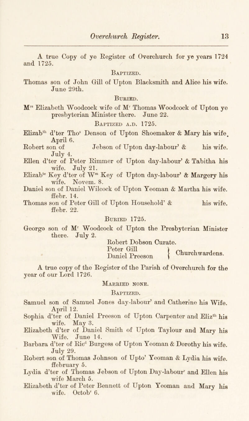 A true Copy of ye Eegister of Overchurch for ye years 1724 and 1725. Baptized. Thomas son of John Gill of Upton Blacksmith and Alice his wife. June 29th. Buried. Elizabeth Woodcock wife of M* Thomas Woodcock of Upton ye preshyterian Minister there. June 22. Baptized a.d. 1725. Elizab^^ d’ter Tho® Denson of Upton Shoemaker & Mary his wife April 6. Eohert son of Jehson of Upton day-labour’ & his wife. July 4. Ellen d’ter of Peter Eimmer of Upton day-labour’ & Tabitha his wife. July 21. Elizab*® Key d’ter of W Key of Upton daj^-labour’ & Margery his wife. Novem. 8. Daniel son of Daniel Wilcock of Upton Yeoman & Martha his wife, ffebr. 14. Thomas son of Peter Gill of Upton Household’ & his wife, ffebr. 22. Buried 1725. George son of M^ Woodcock of Upton the Presbyterian Minister there. July 2. Eobert Dobson Curate. Peter Gill Daniel Preeson I Churchwardens. A true copy of the Eegister of the Parish of Overchurch for the year of our Lord 1726. Married none. Baptized. Samuel son of Samuel Jones day-labour’ and Catherine his Wife. April 12. Sophia d’ter of Daniel Preeson of Upton Carpenter and Eliz^^ his wife. May 3. Elizabeth d’ter of Daniel Smith of Upton Taylour and Mary his Wife. June 14. Barbara d’ter of Eic*^ Burgess of Upton Yeoman & Dorothy his wife. July 29. Eobert son of Thomas Johnson of Upto’ Yeoman & Lydia his wife, ffebruary 5. Lydia d’ter of Thomas Jehson of Upton Day-labour' and Ellen his wife March 5. Elizabeth d’ter of Peter Bennett of Upton Yeoman and Mary his wife. Octob' 6.