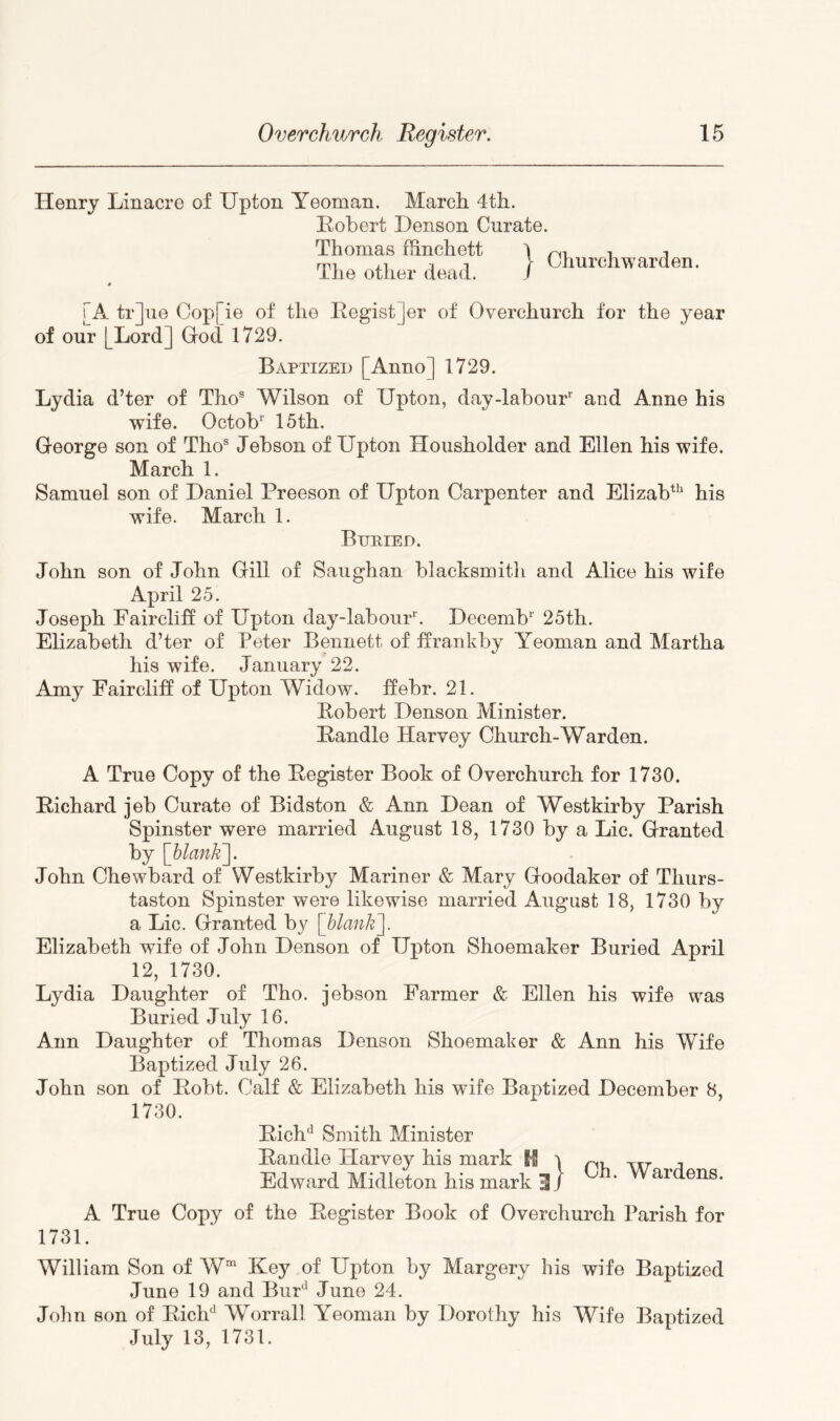Henry Linacre of Upton Yeoman. Marcli 4t]i. Robert Denson Curate. Thomas ffinchett \ The otlier dead. / Churchwarden. [A tr]ue Cop[ie of the Regist]er of Overchurch for the year of our [Lord] God 1729. Baptized [Anno] 1729. Lydia d’ter of Tho® Wilson of Upton, day-labour and Anne his wife. Octob 15th. George son of Tho® Jebson of Upton Housholder and Ellen his wife. March 1. Samuel son of Daniel Preeson of Upton Carpenter and ElizaV’ his wife. March 1. Buried. John son of John Gill of Saughan blacksmith and Alice his wife April 25. Joseph Faircliff of Upton day-labour. Decemb 25th. Elizabeth d’ter of Peter Bennett of ffrankby Yeoman and Martha his wife. January 22. Amy Faircliff of Upton Widow. :ffebr. 21. Robert Denson Minister. Randle Harvey Church-Warden. A True Copy of the Register Book of Overchurch for 1730. Richard jeb Curate of Bidston & Ann Dean of Westkirby Parish Spinster were married August 18, 1730 by a Lie. Granted by John Chewbard of Westkirby Mariner & Mary Goodaker of Thurs- taston Spinster were likewise married August 18, 1730 by a Lie. Granted by [blank']. Elizabeth wife of John Denson of Upton Shoemaker Buried April 12, 1730. Lydia Daughter of Tho. jebson Farmer & Ellen his wife was Buried July 16. Ann Daughter of Thomas Denson Shoemaker & Ann his Wife Baptized July 26. John son of Robt. Calf & Elizabeth his wife Baptized December 8, 1730. Rich^’ Smith Minister Randle Harvey his mark U i Edward Midleton his mark ^ / Ch. Wardens. A True Copy of the Register Book of Overchurch Parish for 1731. William Son of W“ Key of Upton by Margery his wife Baptized June 19 and BuP Juno 24. John son of RiclP Worrall Yeoman by Dorothy his Wife Baptized July 13, 1731.