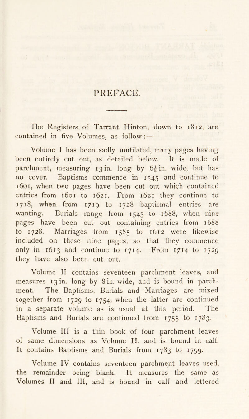 PREFACE. The Registers of Tarrant Hinton, down to 1812, are contained in five Volumes, as follow :— Volume I has been sadly mutilated, many pages having been entirely cut out, as detailed below. It is made of parchment, measuring 13 in. long by 6J in. wide, but has no cover. Baptisms commence in 1545 and continue to 1601, when two pages have been cut out which contained entries from 1601 to 1621. From 1621 they continue to 1718, when from 1719 to 1728 baptismal entries are wanting. Burials range from [545 to 1688, when nine pages have been cut out containing entries from 1688 to 1728. Marriages from 1585 to 1612 were likewise included on these nine pages, so that they commence only in 1613 and continue to 1714. From 1714 to 1729 they have also been cut out. Volume II contains seventeen parchment leaves, and measures 13 in. long by 8 in. wide, and is bound in parch- ment. The Baptisms, Burials and Marriages are mixed together from 1729 to 1754, when the latter are continued in a separate volume as is usual at this period. The Baptisms and Burials are continued from 1755 to 1783. Volume III is a thin book of four parchment leaves of same dimensions as Volume II, and is bound in calf. It contains Baptisms and Burials from 1783 to 1799. Volume IV contains seventeen parchment leaves used, the remainder being blank. It measures the same as Volumes II and III, and is bound in calf and lettered