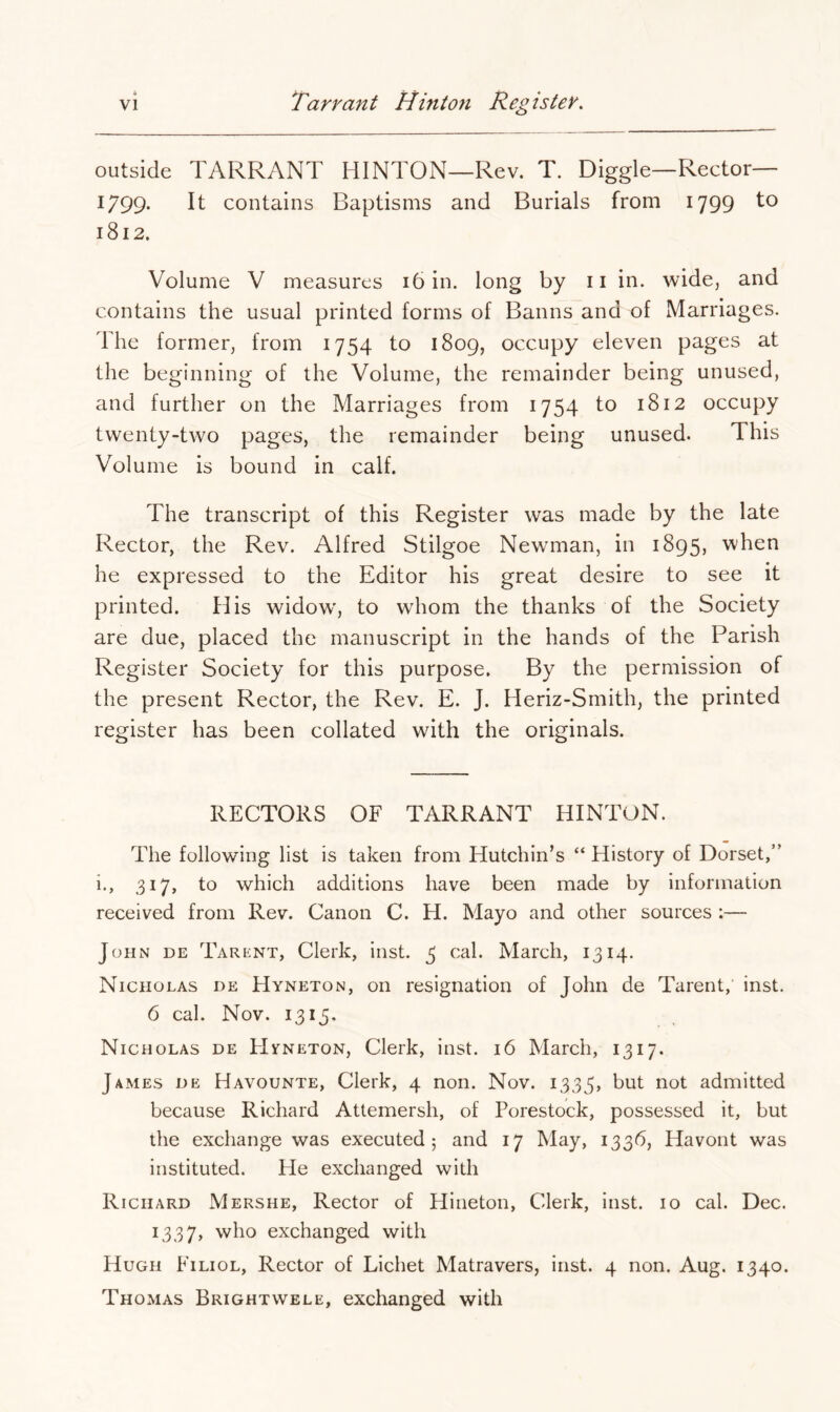 outside TARRANT HINTON—Rev. T. Diggle—Rector— 1799- It contains Baptisms and Burials from 1799 to 1812. Volume V measures 16 in. long by ii in. wide, and contains the usual printed forms of Banns and of Marriages. The former, from 1754 to 1809, occupy eleven pages at the beginning of the Volume, the remainder being unused, and further on the Marriages from 1754 to 1812 occupy twenty-two pages, the remainder being unused. This Volume is bound in calf. The transcript of this Register was made by the late Rector, the Rev. Alfred Stilgoe Newman, in 1895, when he expressed to the Editor his great desire to see it printed. His widow', to whom the thanks of the Society are due, placed the manuscript in the hands of the Parish Register Society for this purpose. By the permission of the present Rector, the Rev. E. J. Heriz-Smith, the printed register has been collated with the originals. RECTORS OF TARRANT HINTON. The following list is taken from Hutchin’s “ History of Dorset,” i., 317, to which additions have been made by information received from Rev. Canon C. H. Mayo and other sources :— John de Tarent, Clerk, inst. 5 cal. March, 1314. Nicholas de Hyneton, on resignation of John de Tarent, inst. 6 cal. Nov. 1315. Nicholas de FlrNETON, Clerk, inst. 16 March, 1317. James de Havounte, Clerk, 4 non. Nov. 1335, but not admitted because Richard Attemersh, of Porestock, possessed it, but the exchange was executed 5 and 17 May, 1336, Havont was instituted. Pie exchanged with Richard Mershe, Rector of Hineton, Clerk, inst. 10 cal. Dec. 1337, who exchanged with Hugh Filiol, Rector of Lichet Matravers, inst. 4 non. Aug. 1340. Thomas Brightwele, exchanged with