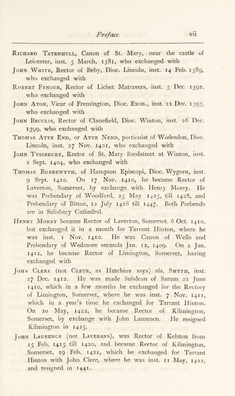 Richard Tatenhull, Canon of St. Mar}^ near the castle of Leicester, inst. ^ March, 1381, who exchanged with John White, Rector of Beby, Dioc. Lincoln, inst. 14 Feb. 1389, who exchanged with Robert Fynour, Rector of Lichet Matravers, inst. 3 Dec. 1392, who exchanged with John Aton, Vicar of Fremington, Dioc. Exon., inst. 22 Dec. 1393, who exchanged with John Becclis, Rector of Clanefield, Dioc. Winton, inst. 26 Dec. 1399, who exchanged with Thomas Atte End, or Atte Nend, portionist of Wodesdon, Dioc. Lincoln, inst. 27 Nov. 1401, who exchanged with John Tyssebury, Rector of St. Mary Bredstreet at Winton, inst. 2 Sept. 1404, who exchanged with Thomas Bubbewyth, of Hampton Episcopi, Dioc. Wygorn, inst. 9 Sept. 1410. On 17 Nov. 1410, he became Rector of Laverton, Somerset, by exchange with Henry Morey. He was Prebendary of Woodford, 23 May 1423, till 1428, and Prebendary of Bitton, 12 July 1428 till 1447. Both Prebends are in Salisbury Cathedral. Henry Morey became Rector of Laverton, Somerset.. 6 Oct. 1410, but exchanged it in a month for Tarrant Hinton, where he was inst. i Nov. 1410. He was Canon of Wells and Prebendary of Wedmore secunda Jan. 12, 1409. On 2 Jan. 1412, he became Rector of Limington, Somerset, having exchanged with John Clere (not Cleue, as LIutchins says) als. Smyth, inst. 27 Dec. 1412. He was made Subdean of Sarum 22 June 1410, which in a few months he exchanged for the Rectory of Limington, Somerset, where he was inst. 7 Nov. 1411, which in a year’s time he exchanged for Tarrant Hinton. On 20 May, 1422, he became Rector of Kilmington, Somerset, by exchange with John Laurence. He resigned Kilmington in 1423. John Laurence (not Laverans), was Rector of Kelston from 13 Feb. 1413 till 1420, and became Rector of Kilmington, Somerset, 19 Feb. 1421, which he exchanged for Tarrant Hinton with John Clere, where he was inst. ii May, 1422, and resigned in 1441.