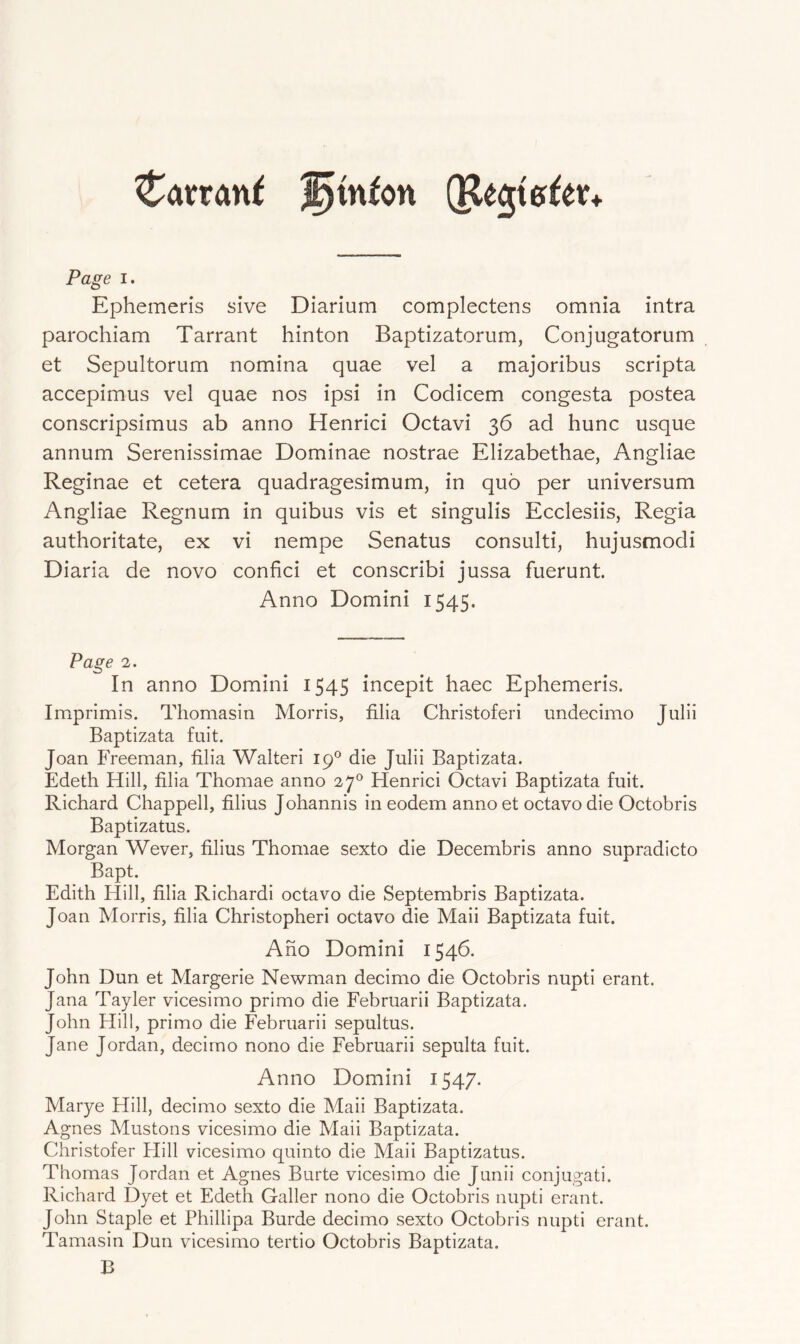 Catran^ '^inton Page I. Ephemeris sive Diarium complectens omnia intra parochiam Tarrant hinton Baptizatorum, Conjugatorum et Sepultorum nomina quae vel a majoribus scripta accepimus vel quae nos ipsi in Codicem congesta postea conscripsimus ab anno Henrici Octavi 36 ad hunc usque annum Serenissimae Dominae nostrae Elizabethae, Angliae Reginae et cetera quadragesimum, in quo per universum Angliae Regnum in quibus vis et singulis Ecclesiis, Regia authoritate, ex vi nempe Senatus consulti, hujusmodi Diaria de novo confici et conscribi jussa fuerunt. Anno Domini 1545. Page 2. In anno Domini 1545 incepit haec Ephemeris, Imprimis. Thomasin Morris, filia Christoferi undecimo Julii Baptizata fuit. Joan Freeman, filia Walteri 19® die Julii Baptizata. Edeth Hill, filia Thomae anno 27® Henrici Octavi Baptizata fuit. Richard Chappell, filius Johannis in eodem anno et octavo die Octobris Baptizatus. Morgan Wever, filius Thomae sexto die Decembris anno supradicto Bapt. Edith Hill, filia Richardi octavo die Septembris Baptizata. Joan Morris, filia Christopher! octavo die Mali Baptizata fuit. Aho Domini 1546. John Dun et Margerie Newman decimo die Octobris nupti erant. Jana Tayler vicesimo primo die Februarii Baptizata. John Hill, primo die Februarii sepultus. Jane Jordan, decimo nono die Februarii sepulta fuit. Anno Domini 1547. Marye Hill, decimo sexto die Mali Baptizata. Agnes Mustons vicesimo die Mali Baptizata. Christofer Hill vicesimo quinto die Mali Baptizatus. Thomas Jordan et Agnes Burte vicesimo die Junii conjugati. Richard Dyet et Edeth Caller nono die Octobris nupti erant. John Staple et Phillipa Burde decimo sexto Octobris nupti erant. Tamasin Dun vicesimo tertio Octobris Baptizata. B