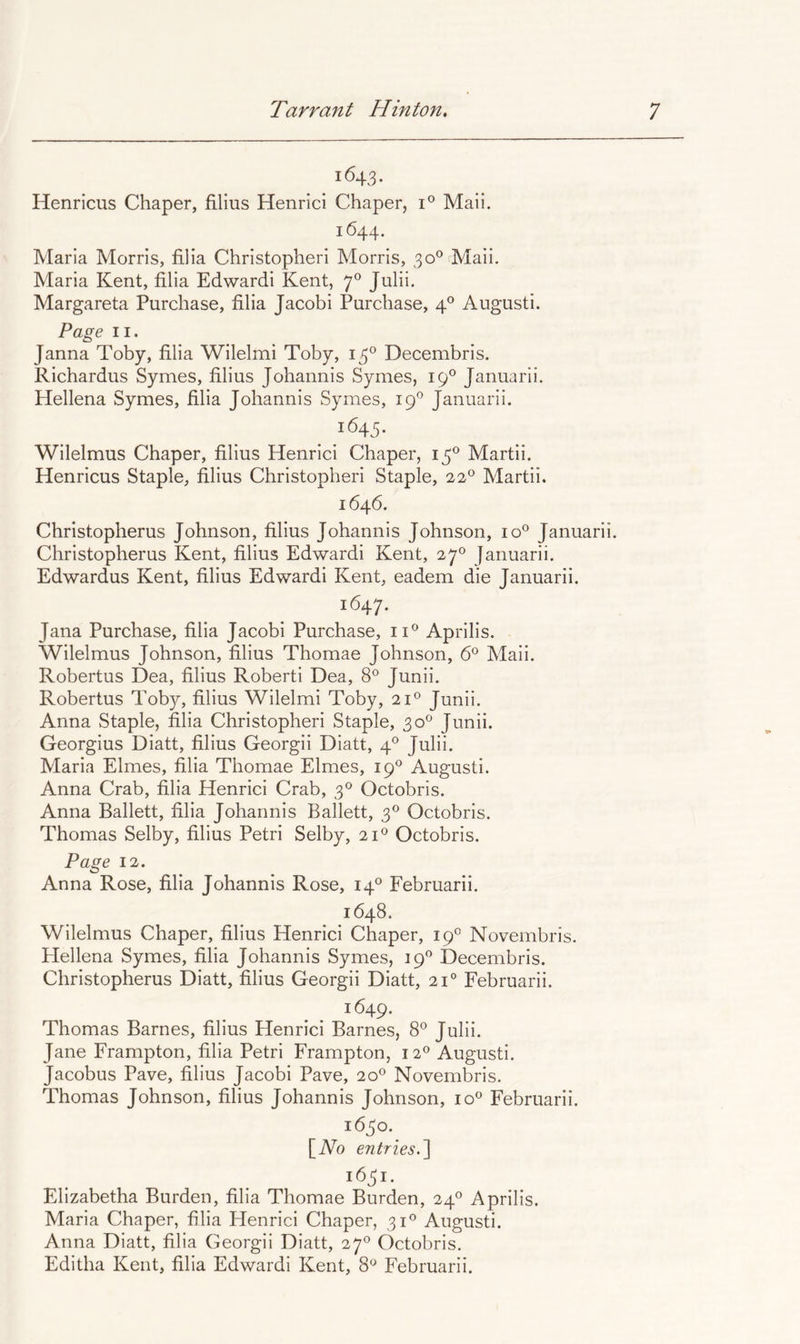 1643. Henricus Chaper, filius Henrici Chaper, 1° Mail. 1644. Maria Morris, filia Christopheri Morris, 30® Maii. Maria Kent, filia Edwardi Kent, 7® Julii. Margareta Purchase, filia Jacobi Purchase, 4P August!. Page II. Janna Toby, filia Wilelmi Toby, 13® Decembris. Richardus Symes, filius Johannis Symes, 19® Januarii. Hellena Symes, filia Johannis Symes, 19° Januarii. 1645. Wilelmus Chaper, filius Henrici Chaper, 13^ Martii. Henricus Staple, filius Christopheri Staple, 22® Martii. 1646. Christopherus Johnson, filius Johannis Johnson, 10° Januarii. Christopherus Kent, filius Edwardi Kent, 27° Januarii. Edwardus Kent, filius Edwardi Kent, eadem die Januarii. 1647. Jana Purchase, filia Jacobi Purchase, ii*^ Aprilis. Wilelmus Johnson, filius Thomae Johnson, 6® Maii. Robertus Dea, filius Robert! Dea, 8® Junii. Robertus Toby, filius Wilelmi Toby, 21® Junii. Anna Staple, filia Christopheri Staple, 30° Junii. Georgius Diatt, filius Georgii Diatt, 4*^ Julii. Maria Elmes, filia Thomae Elmes, 19*^ August!. Anna Crab, filia Henrici Crab, 3® Octobris. Anna Ballett, filia Johannis Ballett, 3® Octobris. Thomas Selby, filius Petri Selby, 21® Octobris. Page 12. Anna Rose, filia Johannis Rose, 14° Februarii. 1648. Wilelmus Chaper, filius Henrici Chaper, 19® Novembris. Hellena Symes, filia Johannis Symes, 19^ Decembris. Christopherus Diatt, filius Georgii Diatt, 21° Februarii. 1649. Thomas Barnes, filius Henrici Barnes, 8® Julii. Jane Frarnpton, filia Petri Frampton, 12® August!. Jacobus Pave, filius Jacobi Pave, 20® Novembris. Thomas Johnson, filius Johannis Johnson, io« Februarii. 1630. [No entries.^ 1631. Elizabetha Burden, filia Thomae Burden, 24® Aprilis. Maria Chaper, filia Henrici Chaper, 31® August!. Anna Diatt, filia Georgii Diatt, 27® Octobris. Editha Kent, filia Edwardi Kent, 8“ Februarii.