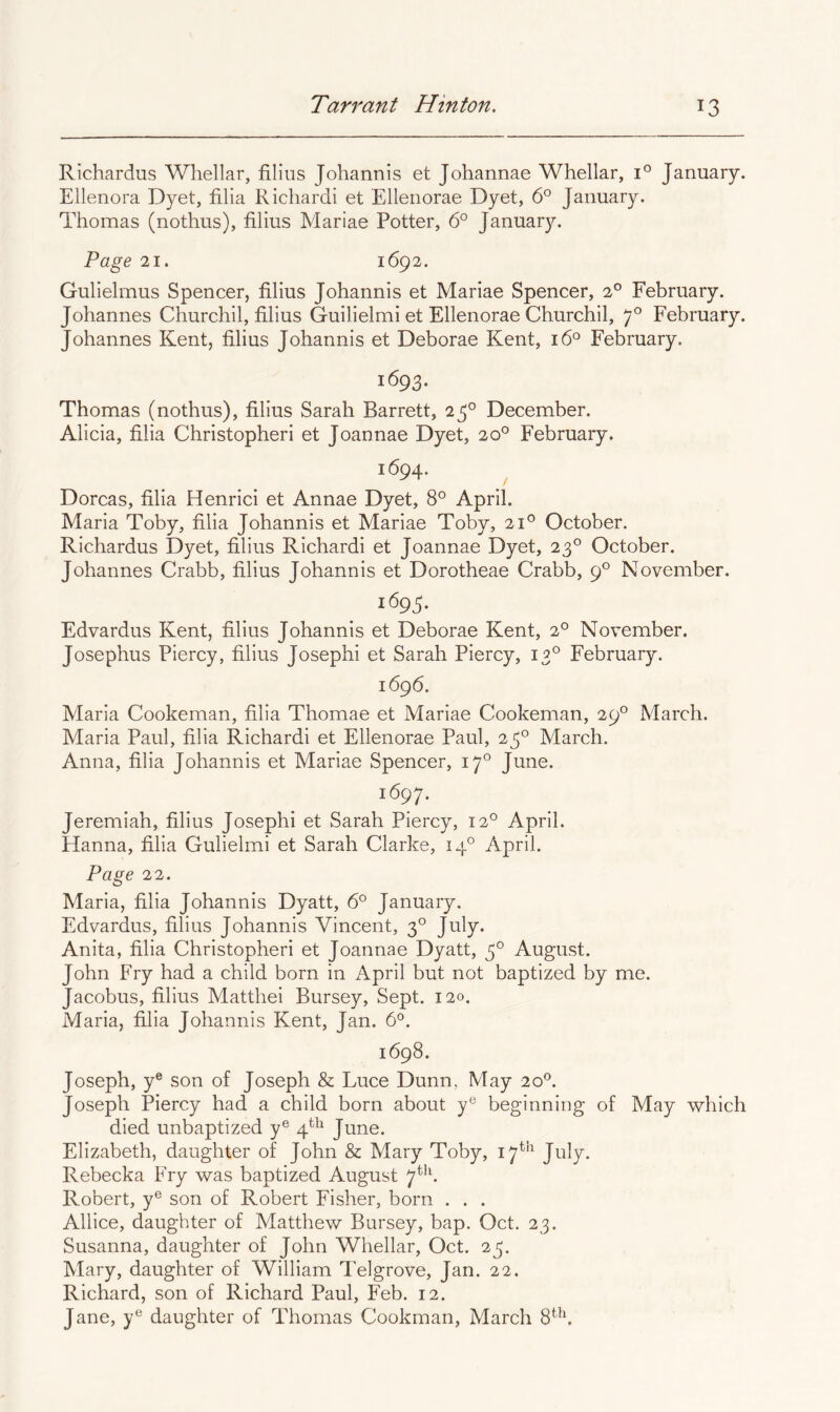 Richardus Whellar, filius Johannis et Johannae Whellar, 1° January. Ellenora Dyet, filia Richardi et Ellenorae Dyet, 6° January. Thomas (nothus), filius Mariae Potter, 6° January. Page 21. 1692. Gulielmus Spencer, filius Johannis et Mariae Spencer, 2° February. Johannes Churchil, filius Guilielmi et Ellenorae Churchil, 7° February. Johannes Kent, filius Johannis et Deborae Kent, 16° February. 1693. Thomas (nothus), filius Sarah Barrett, 25° December. Alicia, filia Christopheri et Joannae Dyet, 20° February. 1694. ^ Dorcas, filia Henrici et Annae Dyet, 8° April. Maria Toby, filia Johannis et Mariae Toby, 21® October. Richardus Dyet, filius Richardi et Joannae Dyet, 23° October. Johannes Crabb, filius Johannis et Dorotheae Crabb, 9° November. 1695. Edvardus Kent, filius Johannis et Deborae Kent, 2° November. Josephus Piercy, filius Josephi et Sarah Piercy, 13° February. 1696. Maria Cookeman, filia Thomae et Mariae Cookeman, 29° March. Maria Paul, filia Richardi et Ellenorae Paul, 23° March. Anna, filia Johannis et Mariae Spencer, 17° June. 1697. Jeremiah, filius Josephi et Sarah Piercy, 12° April. Hanna, filia Gulielmi et Sarah Clarke, 14° April. Page 'll. Maria, filia Johannis Dyatt, 6° January. Edvardus, filius Johannis Vincent, 3° July. Anita, filia Christopheri et Joannae Dyatt, 3° August. John Fry had a child born in April but not baptized by me. Jacobus, filius Matthei Bursey, Sept. 120. Maria, filia Johannis Kent, Jan. 6°. 1698. Joseph, y® son of Joseph & Luce Dunn, May 20®. Joseph Piercy had a child born about y® beginning of May which died unbaptized y® 4*^ June. Elizabeth, daughter of John & Mary Toby, 17*^ July. Rebecka Fry was baptized August 7^^f Robert, y® son of Robert Fisher, born . . . Allice, daughter of Matthew Bursey, bap. Oct. 23. Susanna, daughter of John Whellar, Oct. 23. Mary, daughter of William Telgrove, Jan. 22. Richard, son of Richard Paul, Feb. 12. Jane, y® daughter of Thomas Cookman, March 8^^,