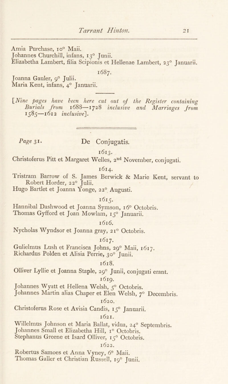 Amia Purchase, io° Mail. Johannes Churchill, infans, 13° Junii. Elizabetha Lambert, filia Scipionis et Hellenae Lambert, 23° Januarii. 1687. Joanna Gauler, 9° Julii. Maria Kent, infans, 4° Januarii. [Nine pages have been here cut out oj the Register containing Burials from 1688—1728 inclusive and Marriages from 1383—1612 inclusive']. Page De Conjugatis. 1613. Christoferus Pitt et Margaret Welles, 2^^*^ November, conjugati. 1614. Tristram Barrow of S. James Berwick & Marie Kent, servant to Robert Horder, 22° Julii. Hugo Bartlet et Joanna Yonge, 22° Augusti. 1613. Hannibal Dashwood et Joanna Symson, 16° Octobris. Thomas Gyfford et Joan Mowlam, 13° Januarii. 1616. Nycholas Wyndsor et Joanna gray, 21° Octobris. 1617. Gulielmus Lush et Francisca Johns, 29° Maii, 1617. Richardus Polden et Alisia Perrie, 30° Junii. 1618. Olliver Lyllie et Joanna Staple, 29° Junii, conjugati erant. 1619. Johannes Wyatt et Hellena Welsh, 3° Octobris. Johannes Martin alias Chaper et Elen Welsh, 7° Decembris. 1620. Christoferus Rose et Avisia Candis, 13° Januarii. 1621. Willelmus Johnson et Maria Ballat, vidua, 24° Septembris. Johannes Small et Elizabetha Hill, 1° Octobris. Stephanus Greene et Isard Olliver, 13° Octobris. 1622. Robertus Samoes et Anna Vyney, 6° Maii. Thomas Galler et Christian Russell, 19° Junii.