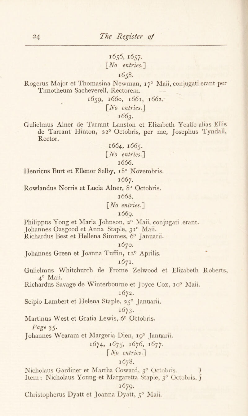 1656, 1657, [JVo entries^ 1658. Rogerus Major et Thomasina Newman, 17° Mali, conjugati erant per Timotheum Sacheverell, Rectorem. 1659, 1660, 1661, 1662. []iVo entries.~\ 1663. Gulielmus Alner de Tarrant Lanston et Elizabeth Yealfe alias Ellis de Tarrant Hinton, 22° Octobris, per me, Josephus Tyndall, Rector. 1664, 1665. [iVo entries.'] 1666. Henricus Burt et Ellenor Selby, 18° Novembris. 166^. Rowlandus Norris et Lucia Alner, 8^ Octobris. 1668. [Ao entries.] 1669. Philippus Yong et Maria Johnson, 2° Maii, conjugati erant. Johannes Oasgood et Anna Staple, 31° Maii. Richardus Best et Hellena Simmes, 6° Januarii. 1670. Johannes Green et Joanna Tuffin, 12° Aprilis. 1671. Gulielmus Whitchurch de Frome Zelwood et Elizabeth Roberts, 4° Maii. Richardus Savage de Winterbourne et Joyce Cox, 10° Maii. 1672. Scipio Lambert et Helena Staple, 23° Januarii. 1673. Martinus West et Gratia Lewis, 6° Octobris. Page 35- Johannes Wearam et Margeria Dien, 19° Januarii. 1674, 1673, 1676, 1677. [Ah entries.] 1678. Nicholaus Gardiner et Alartha Coward, 3° Octobris. 1 Item: Nicholaus Young et Margaretta Staple, 3° Octobris. ) 1679. ('hristopherus Dyatt et Joanna Dyatt, 3° Maii.