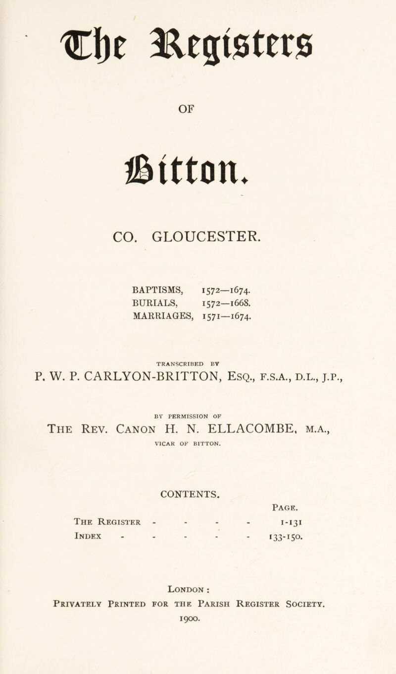 aElegtsters OF iSitton. CO. GLOUCESTER. BAPTISMS, 1572—1674. BURIALS, 1572—1668. MARRIAGES, 1571—1674. TRANSCRIBED BY P. W. P. CARLYON-BRITTON, Esq., F.S.A., D.L., J.P., BY PERMISSION OF The Rev. Canon H. N. ELLACOMBE, m.a., VICAR OF BITTON. CONTENTS. Page. The Register - - . - 1-131 Index _ . . . . 133-150. London : Privately Printed for the Parish Register Society. 1900.